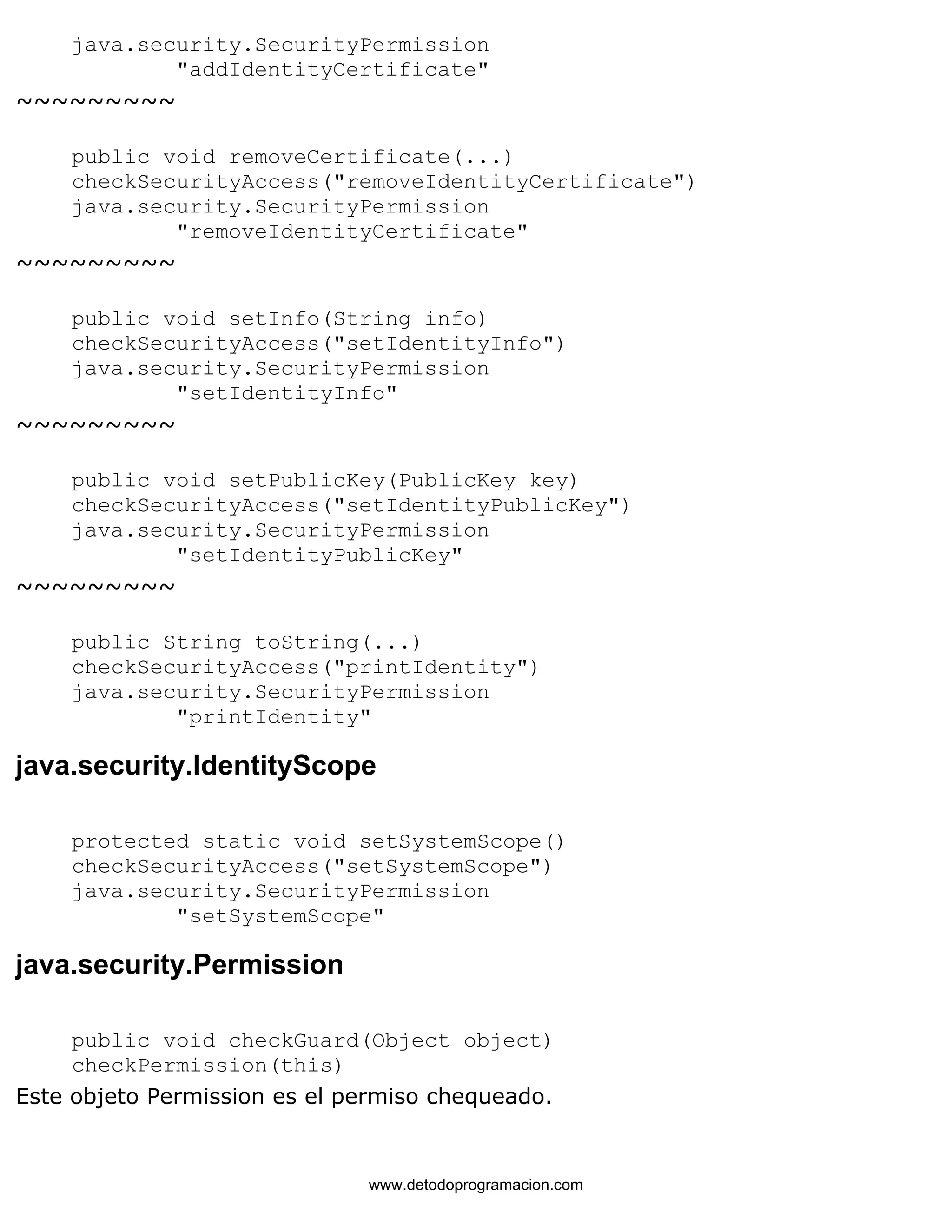 java.security.SecurityPermission 
"addIdentityCertificate" 
~~~~~~~~~ 
public void removeCertificate(...) 
checkSecurityAccess("removeIdentityCertificate") 
java.security.SecurityPermission 
"removeIdentityCertificate" 
~~~~~~~~~ 
public void setInfo(String info) 
checkSecurityAccess("setIdentityInfo") 
java.security.SecurityPermission 
"setIdentityInfo" 
~~~~~~~~~ 
public void setPublicKey(PublicKey key) 
checkSecurityAccess("setIdentityPublicKey") 
java.security.SecurityPermission 
"setIdentityPublicKey" 
~~~~~~~~~ 
public String toString(...) 
checkSecurityAccess("printIdentity") 
java.security.SecurityPermission 
"printIdentity" 
java.security.IdentityScope 
protected static void setSystemScope() 
checkSecurityAccess("setSystemScope") 
java.security.SecurityPermission 
"setSystemScope" 
java.security.Permission 
public void checkGuard(Object object) 
checkPermission(this) 
Este objeto Permission es el permiso chequeado. 
www.detodoprogramacion.com 
 