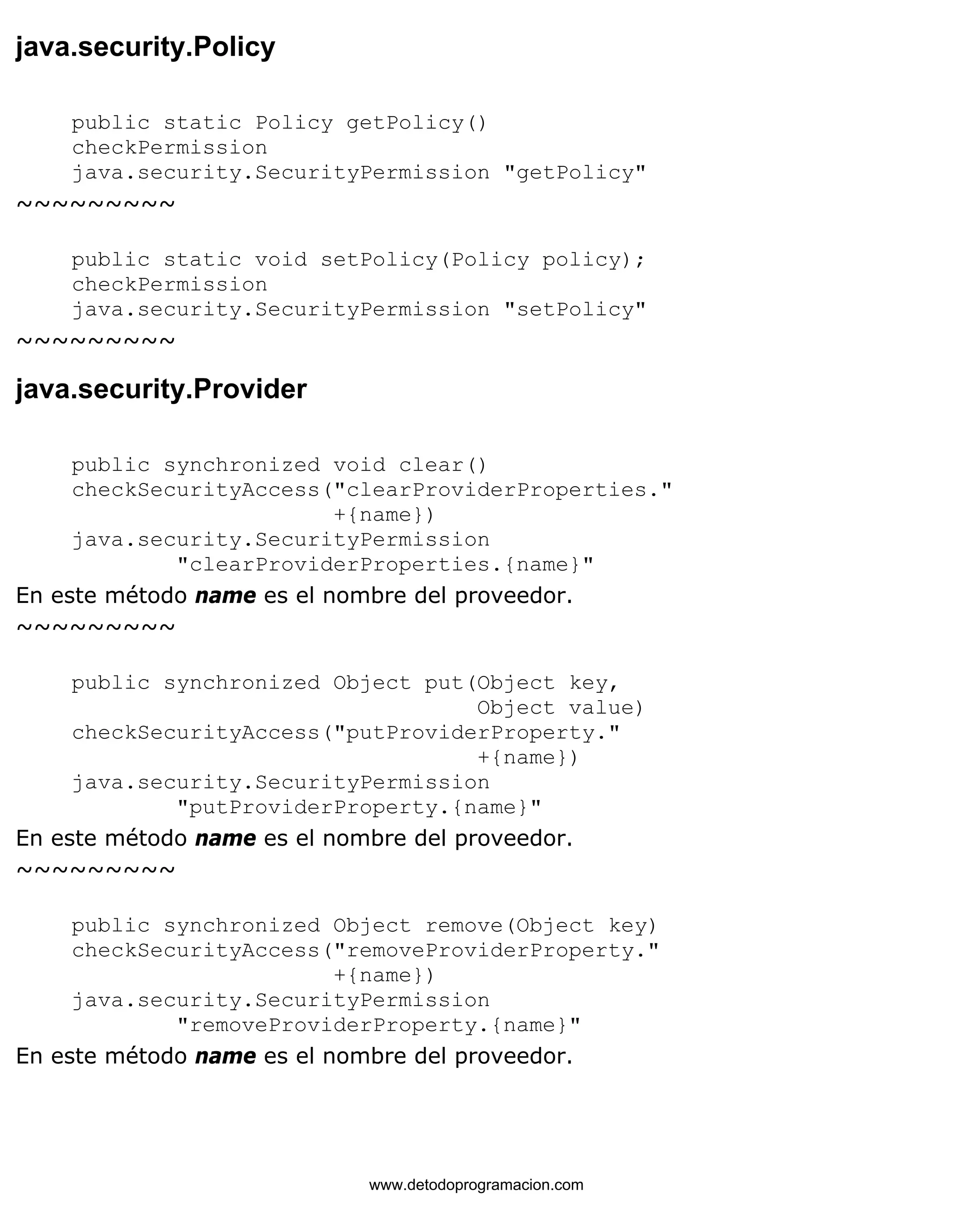 java.security.Policy 
public static Policy getPolicy() 
checkPermission 
java.security.SecurityPermission "getPolicy" 
~~~~~~~~~ 
public static void setPolicy(Policy policy); 
checkPermission 
java.security.SecurityPermission "setPolicy" 
~~~~~~~~~ 
java.security.Provider 
public synchronized void clear() 
checkSecurityAccess("clearProviderProperties." 
+{name}) 
java.security.SecurityPermission 
"clearProviderProperties.{name}" 
En este método name es el nombre del proveedor. 
~~~~~~~~~ 
public synchronized Object put(Object key, 
Object value) 
checkSecurityAccess("putProviderProperty." 
+{name}) 
java.security.SecurityPermission 
"putProviderProperty.{name}" 
En este método name es el nombre del proveedor. 
~~~~~~~~~ 
public synchronized Object remove(Object key) 
checkSecurityAccess("removeProviderProperty." 
+{name}) 
java.security.SecurityPermission 
"removeProviderProperty.{name}" 
En este método name es el nombre del proveedor. 
www.detodoprogramacion.com 
 