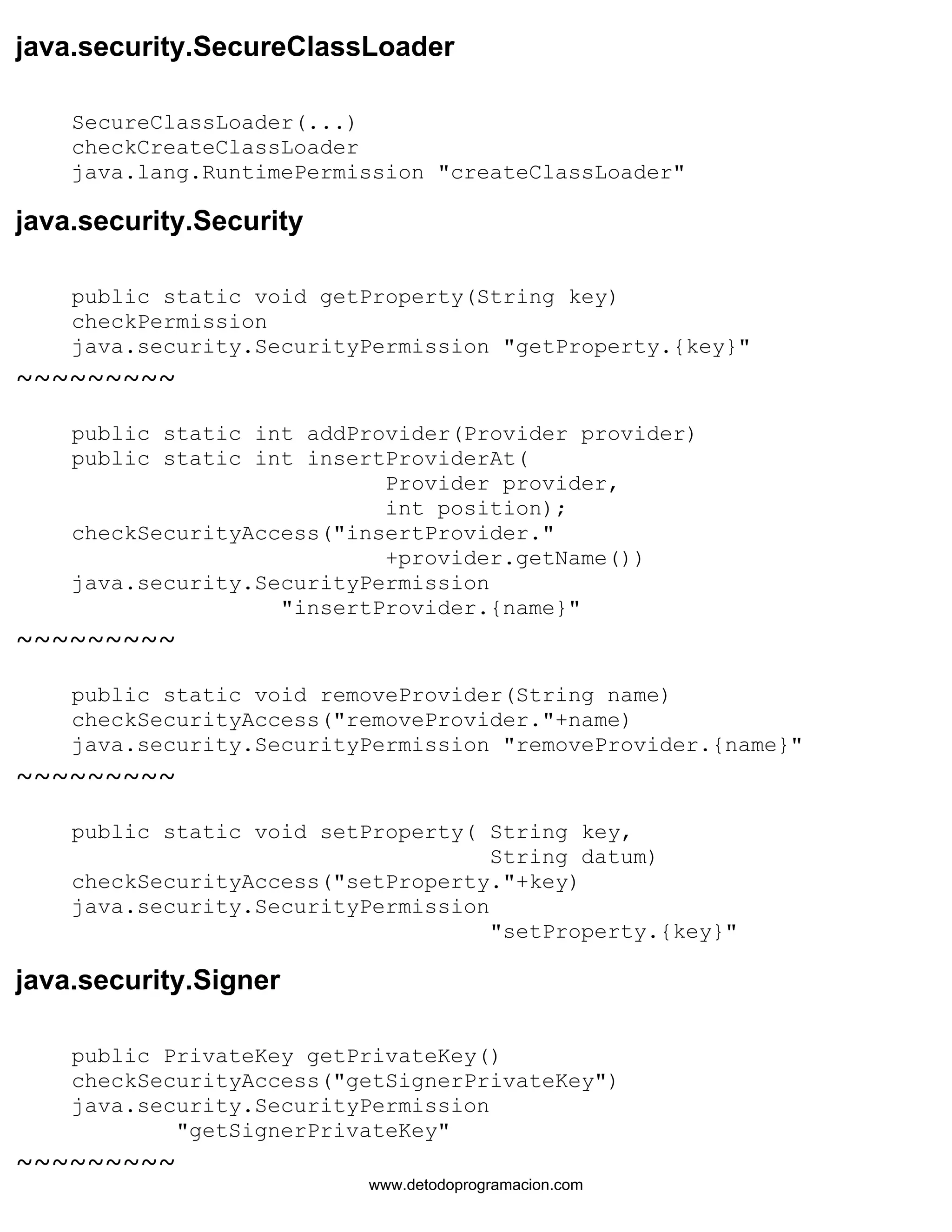 java.security.SecureClassLoader 
SecureClassLoader(...) 
checkCreateClassLoader 
java.lang.RuntimePermission "createClassLoader" 
java.security.Security 
public static void getProperty(String key) 
checkPermission 
java.security.SecurityPermission "getProperty.{key}" 
~~~~~~~~~ 
public static int addProvider(Provider provider) 
public static int insertProviderAt( 
Provider provider, 
int position); 
checkSecurityAccess("insertProvider." 
+provider.getName()) 
java.security.SecurityPermission 
"insertProvider.{name}" 
~~~~~~~~~ 
public static void removeProvider(String name) 
checkSecurityAccess("removeProvider."+name) 
java.security.SecurityPermission "removeProvider.{name}" 
~~~~~~~~~ 
public static void setProperty( String key, 
String datum) 
checkSecurityAccess("setProperty."+key) 
java.security.SecurityPermission 
"setProperty.{key}" 
java.security.Signer 
public PrivateKey getPrivateKey() 
checkSecurityAccess("getSignerPrivateKey") 
java.security.SecurityPermission 
"getSignerPrivateKey" 
~~~~~~~~~ 
www.detodoprogramacion.com 
 