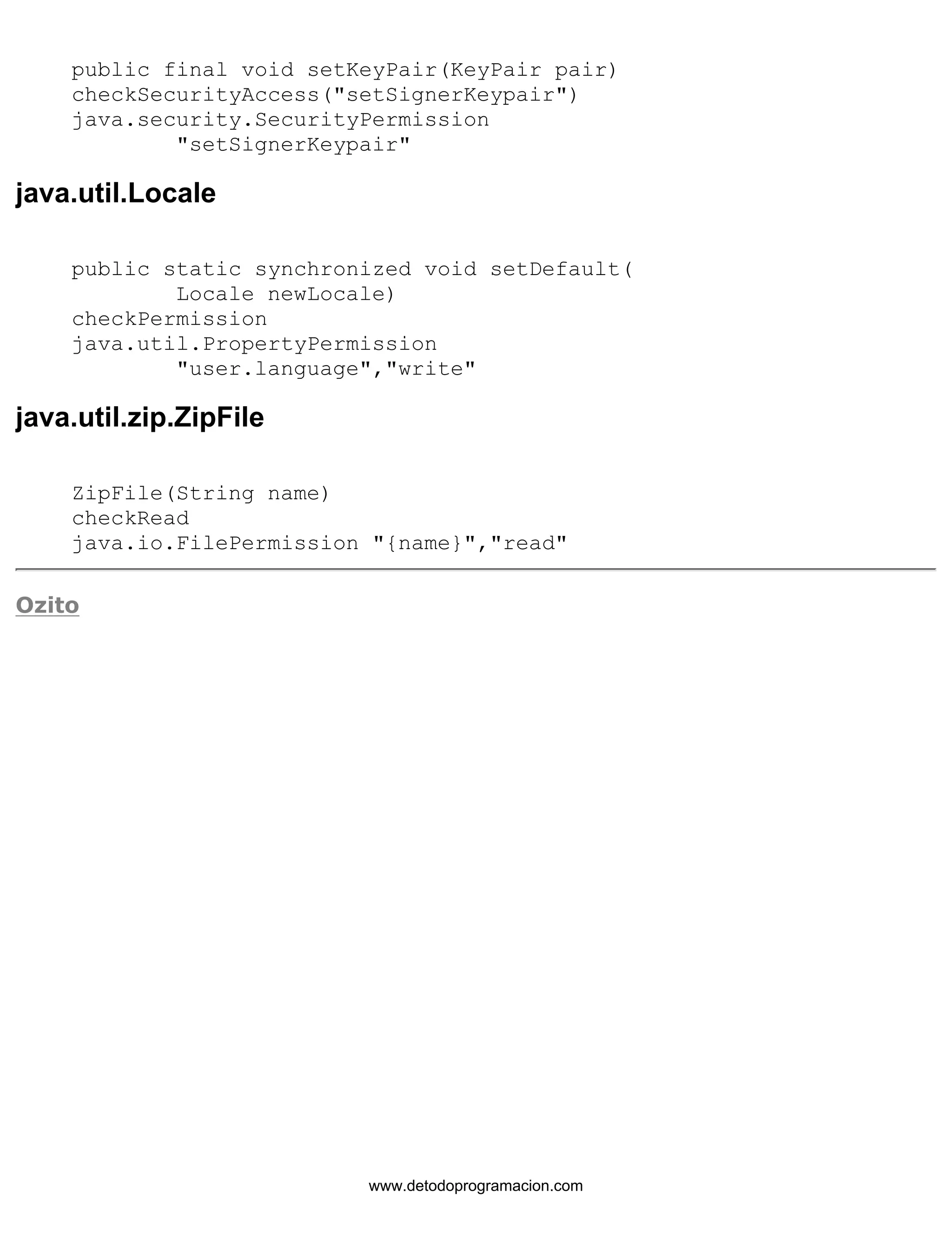 public final void setKeyPair(KeyPair pair) 
checkSecurityAccess("setSignerKeypair") 
java.security.SecurityPermission 
"setSignerKeypair" 
java.util.Locale 
public static synchronized void setDefault( 
Locale newLocale) 
checkPermission 
java.util.PropertyPermission 
"user.language","write" 
java.util.zip.ZipFile 
ZipFile(String name) 
checkRead 
java.io.FilePermission "{name}","read" 
Ozito 
www.detodoprogramacion.com 
 