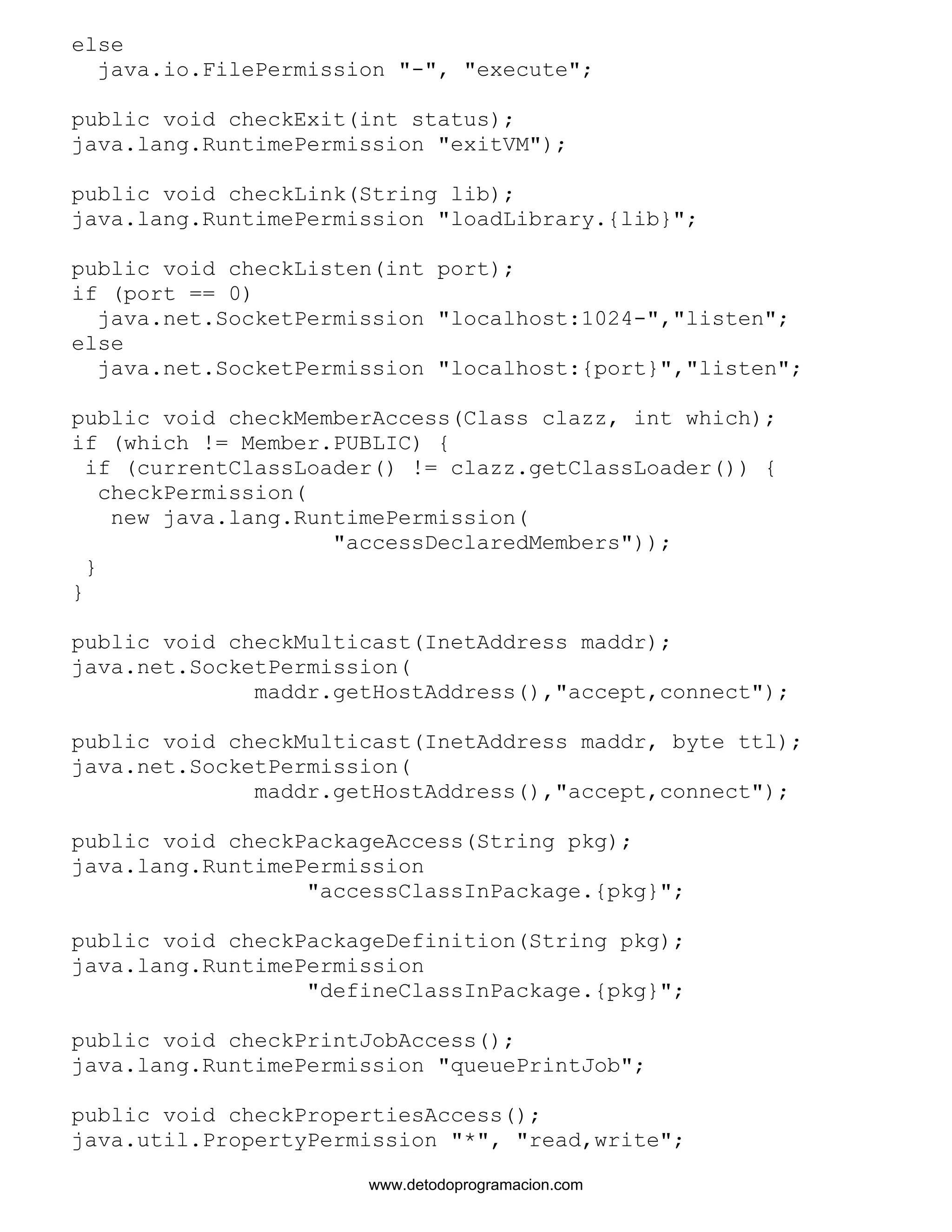 else 
java.io.FilePermission "-", "execute"; 
public void checkExit(int status); 
java.lang.RuntimePermission "exitVM"); 
public void checkLink(String lib); 
java.lang.RuntimePermission "loadLibrary.{lib}"; 
public void checkListen(int port); 
if (port == 0) 
java.net.SocketPermission "localhost:1024-","listen"; 
else 
java.net.SocketPermission "localhost:{port}","listen"; 
public void checkMemberAccess(Class clazz, int which); 
if (which != Member.PUBLIC) { 
if (currentClassLoader() != clazz.getClassLoader()) { 
checkPermission( 
new java.lang.RuntimePermission( 
"accessDeclaredMembers")); 
} 
} 
public void checkMulticast(InetAddress maddr); 
java.net.SocketPermission( 
maddr.getHostAddress(),"accept,connect"); 
public void checkMulticast(InetAddress maddr, byte ttl); 
java.net.SocketPermission( 
maddr.getHostAddress(),"accept,connect"); 
public void checkPackageAccess(String pkg); 
java.lang.RuntimePermission 
"accessClassInPackage.{pkg}"; 
public void checkPackageDefinition(String pkg); 
java.lang.RuntimePermission 
"defineClassInPackage.{pkg}"; 
public void checkPrintJobAccess(); 
java.lang.RuntimePermission "queuePrintJob"; 
public void checkPropertiesAccess(); 
java.util.PropertyPermission "*", "read,write"; 
www.detodoprogramacion.com 
 