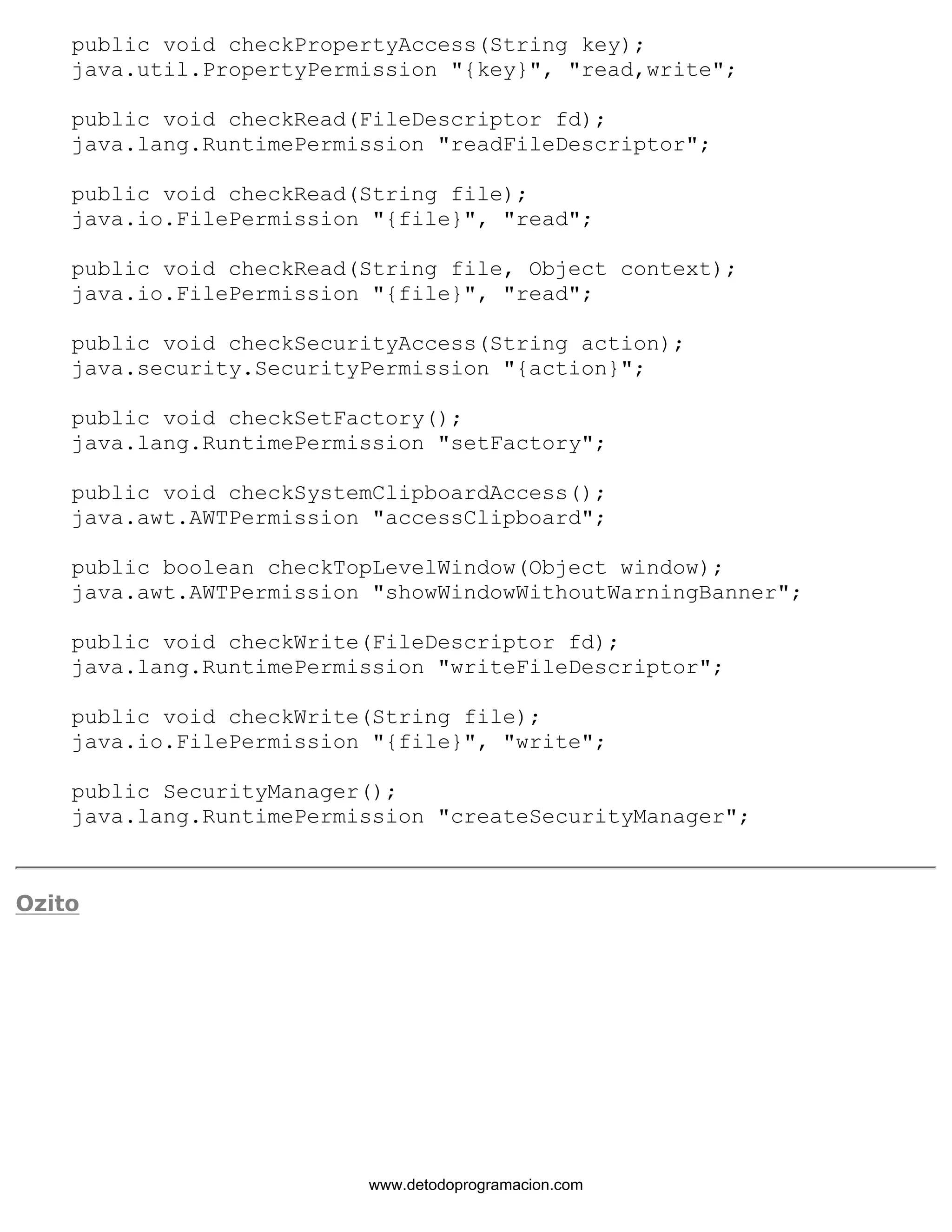 public void checkPropertyAccess(String key); 
java.util.PropertyPermission "{key}", "read,write"; 
public void checkRead(FileDescriptor fd); 
java.lang.RuntimePermission "readFileDescriptor"; 
public void checkRead(String file); 
java.io.FilePermission "{file}", "read"; 
public void checkRead(String file, Object context); 
java.io.FilePermission "{file}", "read"; 
public void checkSecurityAccess(String action); 
java.security.SecurityPermission "{action}"; 
public void checkSetFactory(); 
java.lang.RuntimePermission "setFactory"; 
public void checkSystemClipboardAccess(); 
java.awt.AWTPermission "accessClipboard"; 
public boolean checkTopLevelWindow(Object window); 
java.awt.AWTPermission "showWindowWithoutWarningBanner"; 
public void checkWrite(FileDescriptor fd); 
java.lang.RuntimePermission "writeFileDescriptor"; 
public void checkWrite(String file); 
java.io.FilePermission "{file}", "write"; 
public SecurityManager(); 
java.lang.RuntimePermission "createSecurityManager"; 
Ozito 
www.detodoprogramacion.com 
 