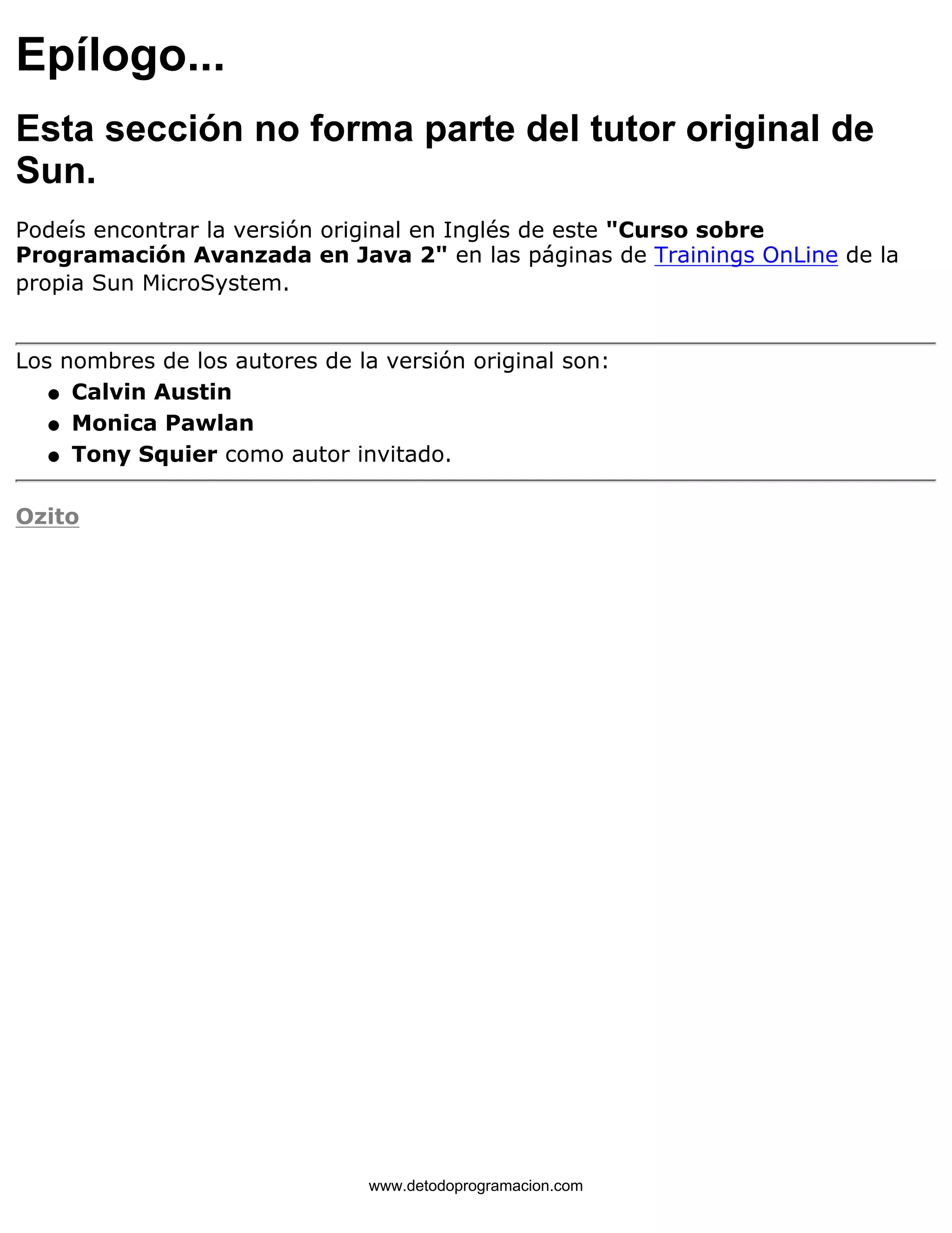 Epílogo... 
Esta sección no forma parte del tutor original de 
Sun. 
Podeís encontrar la versión original en Inglés de este "Curso sobre 
Programación Avanzada en Java 2" en las páginas de Trainings OnLine de la 
propia Sun MicroSystem. 
Los nombres de los autores de la versión original son: 
l   Calvin Austin 
l   Monica Pawlan 
l   Tony Squier como autor invitado. 
Ozito 
www.detodoprogramacion.com 
