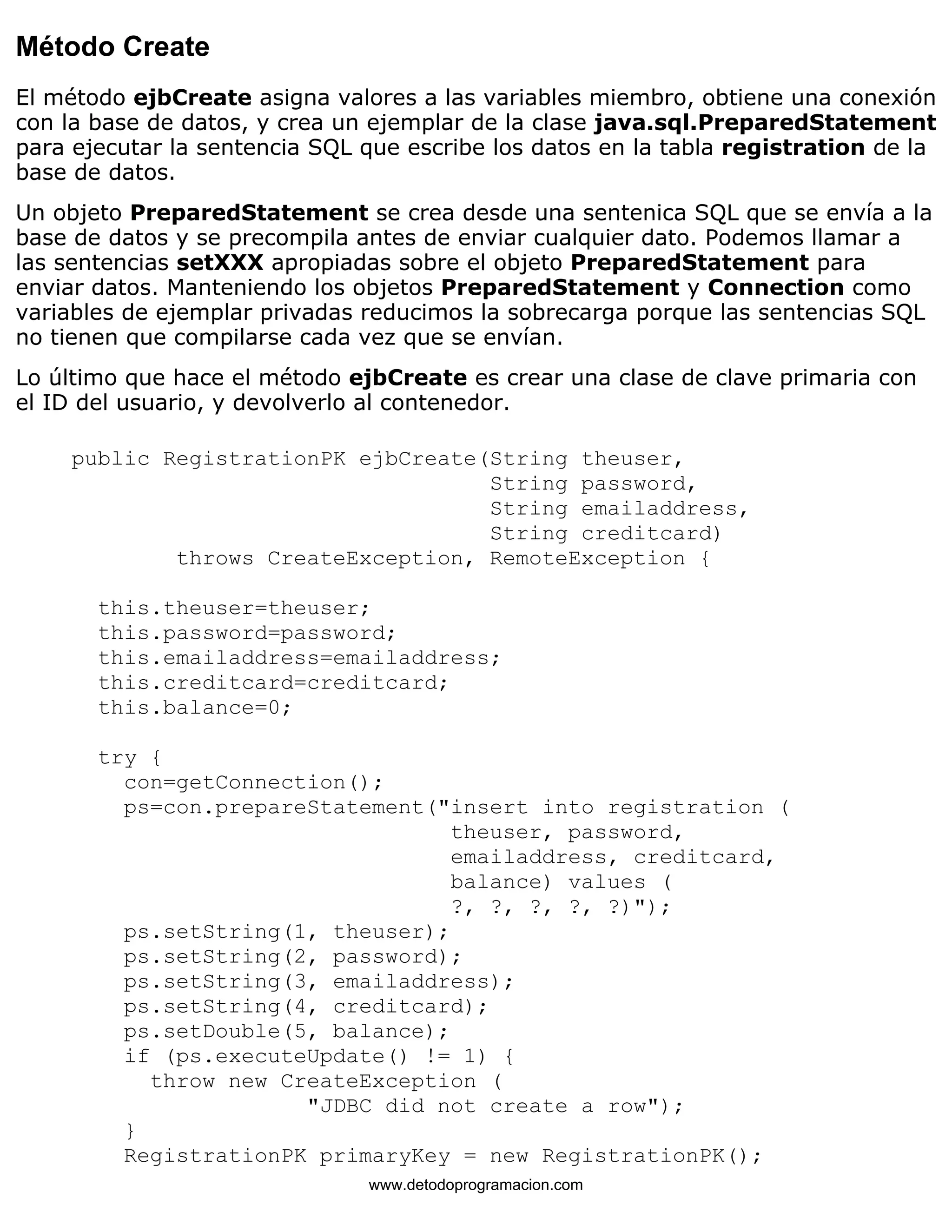Método Create 
El método ejbCreate asigna valores a las variables miembro, obtiene una conexión 
con la base de datos, y crea un ejemplar de la clase java.sql.PreparedStatement 
para ejecutar la sentencia SQL que escribe los datos en la tabla registration de la 
base de datos. 
Un objeto PreparedStatement se crea desde una sentenica SQL que se envía a la 
base de datos y se precompila antes de enviar cualquier dato. Podemos llamar a 
las sentencias setXXX apropiadas sobre el objeto PreparedStatement para 
enviar datos. Manteniendo los objetos PreparedStatement y Connection como 
variables de ejemplar privadas reducimos la sobrecarga porque las sentencias SQL 
no tienen que compilarse cada vez que se envían. 
Lo último que hace el método ejbCreate es crear una clase de clave primaria con 
el ID del usuario, y devolverlo al contenedor. 
public RegistrationPK ejbCreate(String theuser, 
String password, 
String emailaddress, 
String creditcard) 
throws CreateException, RemoteException { 
this.theuser=theuser; 
this.password=password; 
this.emailaddress=emailaddress; 
this.creditcard=creditcard; 
this.balance=0; 
try { 
con=getConnection(); 
ps=con.prepareStatement("insert into registration ( 
theuser, password, 
emailaddress, creditcard, 
balance) values ( 
?, ?, ?, ?, ?)"); 
ps.setString(1, theuser); 
ps.setString(2, password); 
ps.setString(3, emailaddress); 
ps.setString(4, creditcard); 
ps.setDouble(5, balance); 
if (ps.executeUpdate() != 1) { 
throw new CreateException ( 
"JDBC did not create a row"); 
} 
RegistrationPK primaryKey = new RegistrationPK(); 
www.detodoprogramacion.com 
 