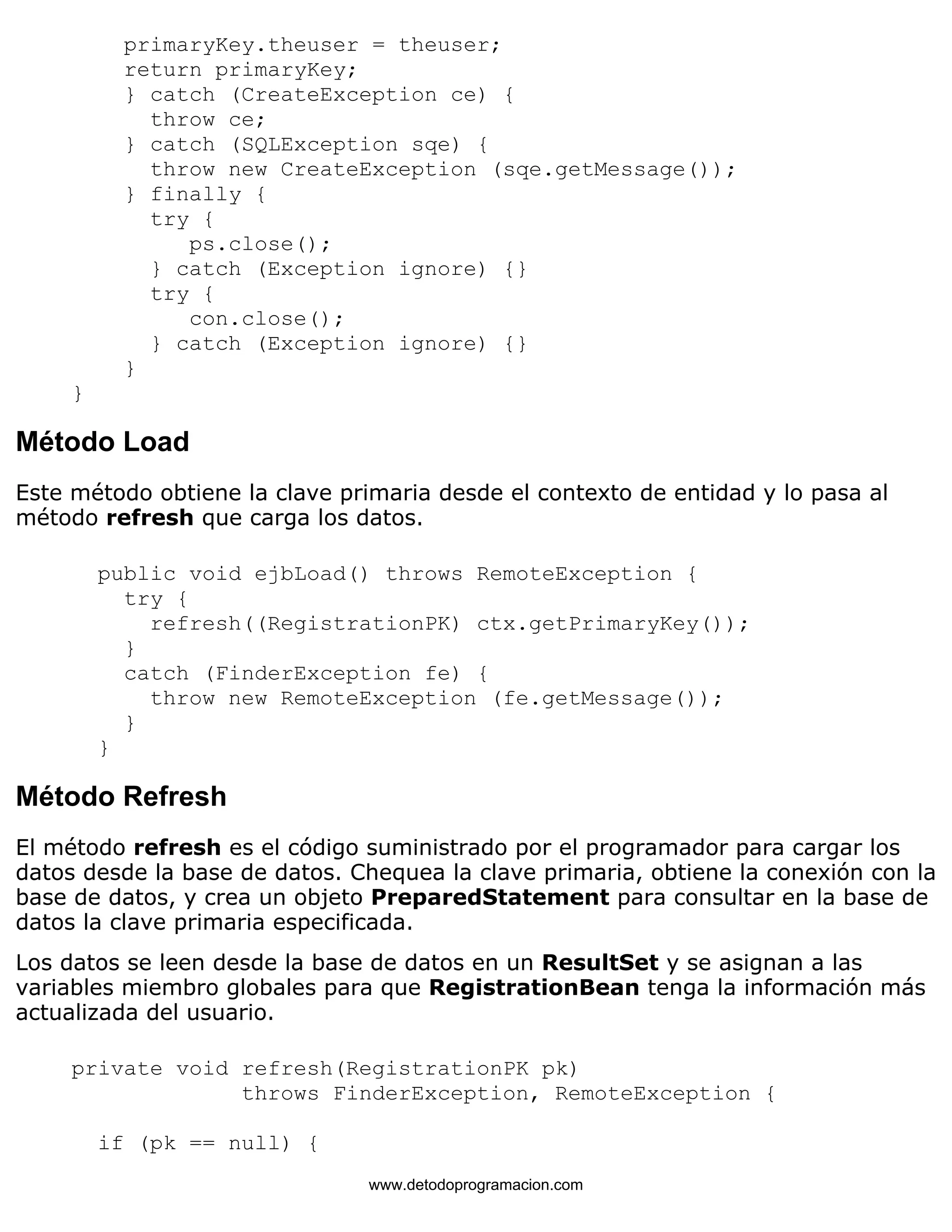 primaryKey.theuser = theuser; 
return primaryKey; 
} catch (CreateException ce) { 
throw ce; 
} catch (SQLException sqe) { 
throw new CreateException (sqe.getMessage()); 
} finally { 
try { 
ps.close(); 
} catch (Exception ignore) {} 
try { 
con.close(); 
} catch (Exception ignore) {} 
} 
} 
Método Load 
Este método obtiene la clave primaria desde el contexto de entidad y lo pasa al 
método refresh que carga los datos. 
public void ejbLoad() throws RemoteException { 
try { 
refresh((RegistrationPK) ctx.getPrimaryKey()); 
} 
catch (FinderException fe) { 
throw new RemoteException (fe.getMessage()); 
} 
} 
Método Refresh 
El método refresh es el código suministrado por el programador para cargar los 
datos desde la base de datos. Chequea la clave primaria, obtiene la conexión con la 
base de datos, y crea un objeto PreparedStatement para consultar en la base de 
datos la clave primaria especificada. 
Los datos se leen desde la base de datos en un ResultSet y se asignan a las 
variables miembro globales para que RegistrationBean tenga la información más 
actualizada del usuario. 
private void refresh(RegistrationPK pk) 
throws FinderException, RemoteException { 
if (pk == null) { 
www.detodoprogramacion.com 
 