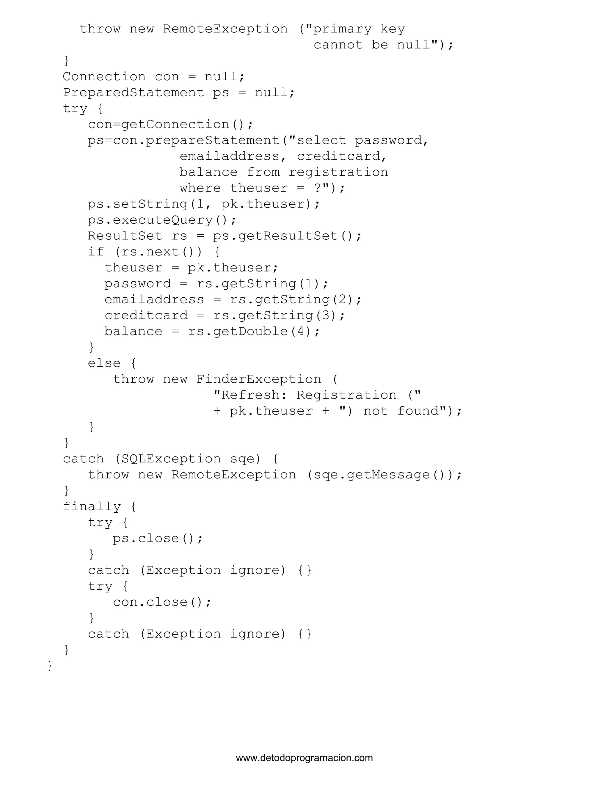 throw new RemoteException ("primary key 
cannot be null"); 
} 
Connection con = null; 
PreparedStatement ps = null; 
try { 
con=getConnection(); 
ps=con.prepareStatement("select password, 
emailaddress, creditcard, 
balance from registration 
where theuser = ?"); 
ps.setString(1, pk.theuser); 
ps.executeQuery(); 
ResultSet rs = ps.getResultSet(); 
if (rs.next()) { 
theuser = pk.theuser; 
password = rs.getString(1); 
emailaddress = rs.getString(2); 
creditcard = rs.getString(3); 
balance = rs.getDouble(4); 
} 
else { 
throw new FinderException ( 
"Refresh: Registration (" 
+ pk.theuser + ") not found"); 
} 
} 
catch (SQLException sqe) { 
throw new RemoteException (sqe.getMessage()); 
} 
finally { 
try { 
ps.close(); 
} 
catch (Exception ignore) {} 
try { 
con.close(); 
} 
catch (Exception ignore) {} 
} 
} 
www.detodoprogramacion.com 
 