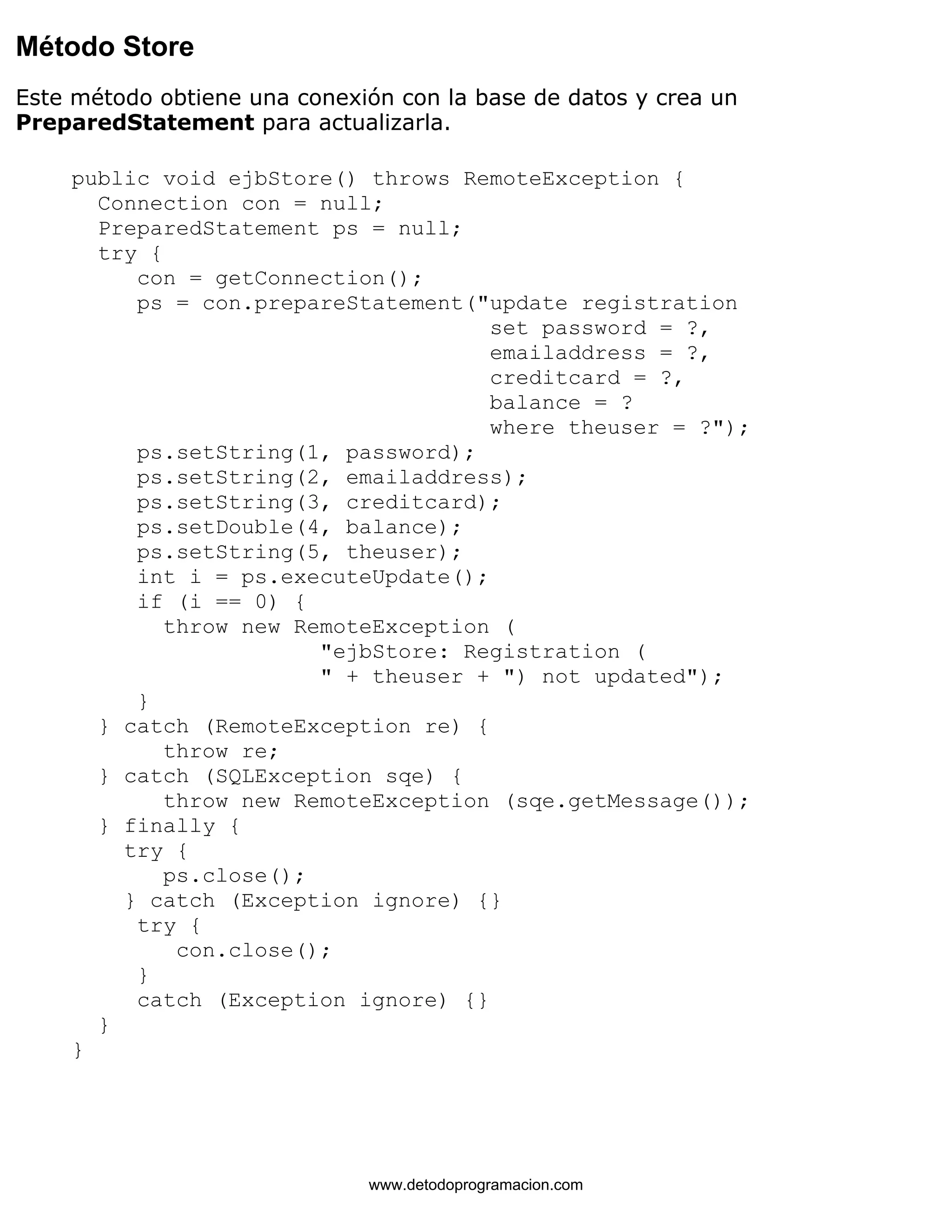 Método Store 
Este método obtiene una conexión con la base de datos y crea un 
PreparedStatement para actualizarla. 
public void ejbStore() throws RemoteException { 
Connection con = null; 
PreparedStatement ps = null; 
try { 
con = getConnection(); 
ps = con.prepareStatement("update registration 
set password = ?, 
emailaddress = ?, 
creditcard = ?, 
balance = ? 
where theuser = ?"); 
ps.setString(1, password); 
ps.setString(2, emailaddress); 
ps.setString(3, creditcard); 
ps.setDouble(4, balance); 
ps.setString(5, theuser); 
int i = ps.executeUpdate(); 
if (i == 0) { 
throw new RemoteException ( 
"ejbStore: Registration ( 
" + theuser + ") not updated"); 
} 
} catch (RemoteException re) { 
throw re; 
} catch (SQLException sqe) { 
throw new RemoteException (sqe.getMessage()); 
} finally { 
try { 
ps.close(); 
} catch (Exception ignore) {} 
try { 
con.close(); 
} 
catch (Exception ignore) {} 
} 
} 
www.detodoprogramacion.com 
 
