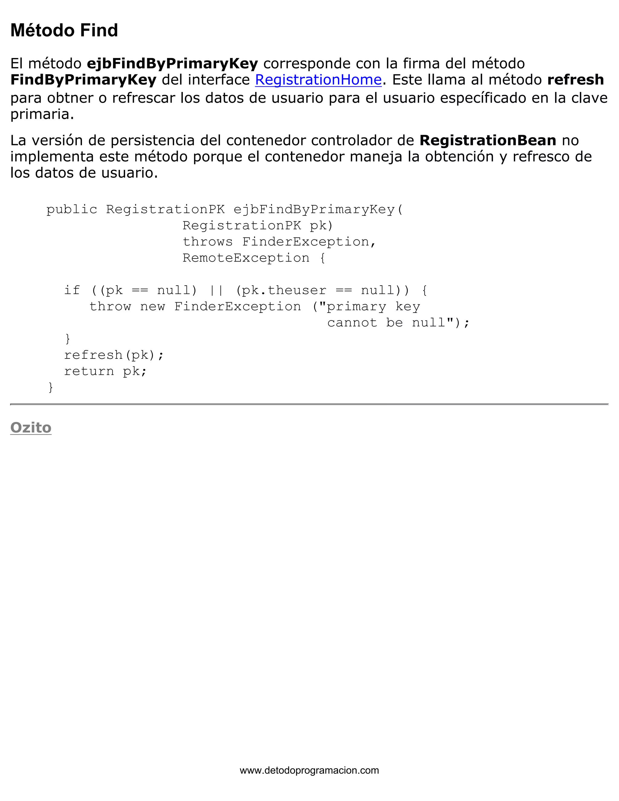 Método Find 
El método ejbFindByPrimaryKey corresponde con la firma del método 
FindByPrimaryKey del interface RegistrationHome. Este llama al método refresh 
para obtner o refrescar los datos de usuario para el usuario específicado en la clave 
primaria. 
La versión de persistencia del contenedor controlador de RegistrationBean no 
implementa este método porque el contenedor maneja la obtención y refresco de 
los datos de usuario. 
public RegistrationPK ejbFindByPrimaryKey( 
RegistrationPK pk) 
throws FinderException, 
RemoteException { 
if ((pk == null) || (pk.theuser == null)) { 
throw new FinderException ("primary key 
cannot be null"); 
} 
refresh(pk); 
return pk; 
} 
Ozito 
www.detodoprogramacion.com 
 