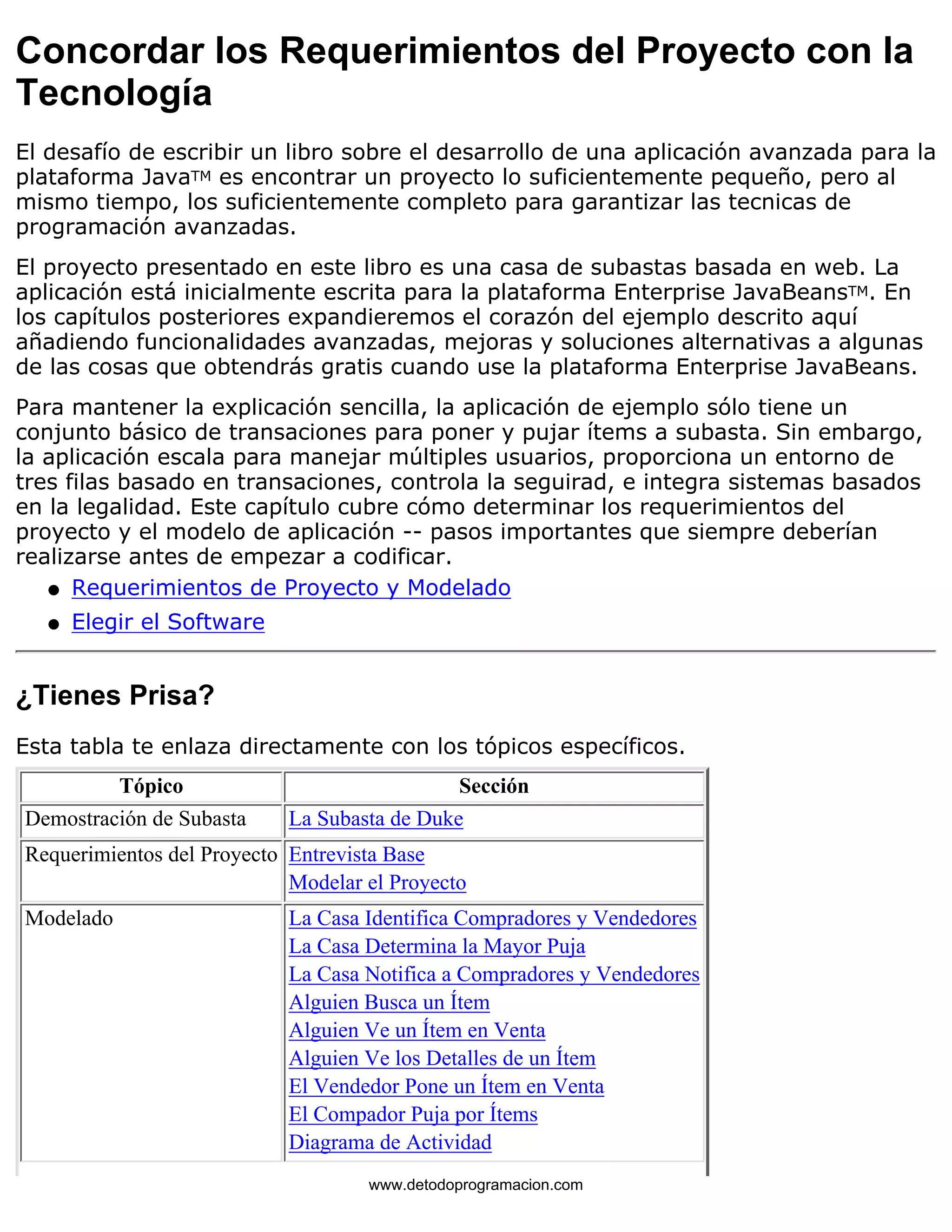 Concordar los Requerimientos del Proyecto con la 
Tecnología 
El desafío de escribir un libro sobre el desarrollo de una aplicación avanzada para la 
plataforma JavaTM es encontrar un proyecto lo suficientemente pequeño, pero al 
mismo tiempo, los suficientemente completo para garantizar las tecnicas de 
programación avanzadas. 
El proyecto presentado en este libro es una casa de subastas basada en web. La 
aplicación está inicialmente escrita para la plataforma Enterprise JavaBeansTM. En 
los capítulos posteriores expandieremos el corazón del ejemplo descrito aquí 
añadiendo funcionalidades avanzadas, mejoras y soluciones alternativas a algunas 
de las cosas que obtendrás gratis cuando use la plataforma Enterprise JavaBeans. 
Para mantener la explicación sencilla, la aplicación de ejemplo sólo tiene un 
conjunto básico de transaciones para poner y pujar ítems a subasta. Sin embargo, 
la aplicación escala para manejar múltiples usuarios, proporciona un entorno de 
tres filas basado en transaciones, controla la seguirad, e integra sistemas basados 
en la legalidad. Este capítulo cubre cómo determinar los requerimientos del 
proyecto y el modelo de aplicación -- pasos importantes que siempre deberían 
realizarse antes de empezar a codificar. 
l   Requerimientos de Proyecto y Modelado 
l   Elegir el Software 
¿Tienes Prisa? 
Esta tabla te enlaza directamente con los tópicos específicos. 
Tópico Sección 
Demostración de Subasta La Subasta de Duke 
Requerimientos del Proyecto Entrevista Base 
Modelar el Proyecto 
Modelado La Casa Identifica Compradores y Vendedores 
La Casa Determina la Mayor Puja 
La Casa Notifica a Compradores y Vendedores 
Alguien Busca un Ítem 
Alguien Ve un Ítem en Venta 
Alguien Ve los Detalles de un Ítem 
El Vendedor Pone un Ítem en Venta 
El Compador Puja por Ítems 
Diagrama de Actividad 
www.detodoprogramacion.com 
 