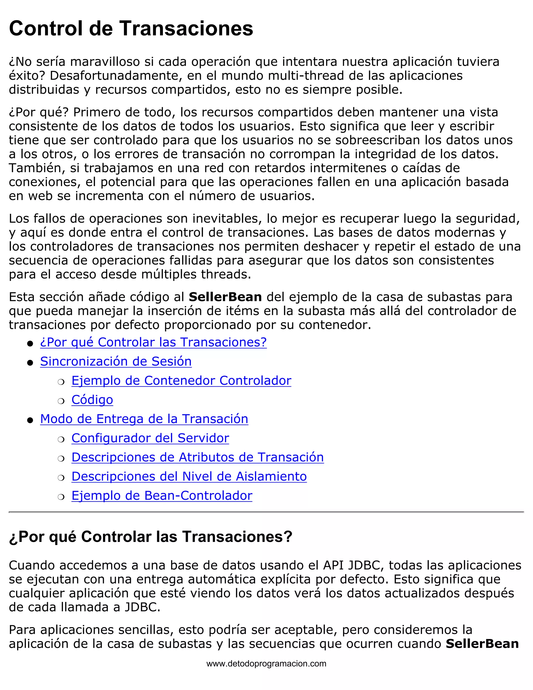 Control de Transaciones 
¿No sería maravilloso si cada operación que intentara nuestra aplicación tuviera 
éxito? Desafortunadamente, en el mundo multi-thread de las aplicaciones 
distribuidas y recursos compartidos, esto no es siempre posible. 
¿Por qué? Primero de todo, los recursos compartidos deben mantener una vista 
consistente de los datos de todos los usuarios. Esto significa que leer y escribir 
tiene que ser controlado para que los usuarios no se sobreescriban los datos unos 
a los otros, o los errores de transación no corrompan la integridad de los datos. 
También, si trabajamos en una red con retardos intermitenes o caídas de 
conexiones, el potencial para que las operaciones fallen en una aplicación basada 
en web se incrementa con el número de usuarios. 
Los fallos de operaciones son inevitables, lo mejor es recuperar luego la seguridad, 
y aquí es donde entra el control de transaciones. Las bases de datos modernas y 
los controladores de transaciones nos permiten deshacer y repetir el estado de una 
secuencia de operaciones fallidas para asegurar que los datos son consistentes 
para el acceso desde múltiples threads. 
Esta sección añade código al SellerBean del ejemplo de la casa de subastas para 
que pueda manejar la inserción de itéms en la subasta más allá del controlador de 
transaciones por defecto proporcionado por su contenedor. 
l   ¿Por qué Controlar las Transaciones? 
Sincronización de Sesión 
m   Ejemplo de Contenedor Controlador 
m   Código 
l    
Modo de Entrega de la Transación 
m   Configurador del Servidor 
m   Descripciones de Atributos de Transación 
m   Descripciones del Nivel de Aislamiento 
m   Ejemplo de Bean-Controlador 
l    
¿Por qué Controlar las Transaciones? 
Cuando accedemos a una base de datos usando el API JDBC, todas las aplicaciones 
se ejecutan con una entrega automática explícita por defecto. Esto significa que 
cualquier aplicación que esté viendo los datos verá los datos actualizados después 
de cada llamada a JDBC. 
Para aplicaciones sencillas, esto podría ser aceptable, pero consideremos la 
aplicación de la casa de subastas y las secuencias que ocurren cuando SellerBean 
www.detodoprogramacion.com 
 