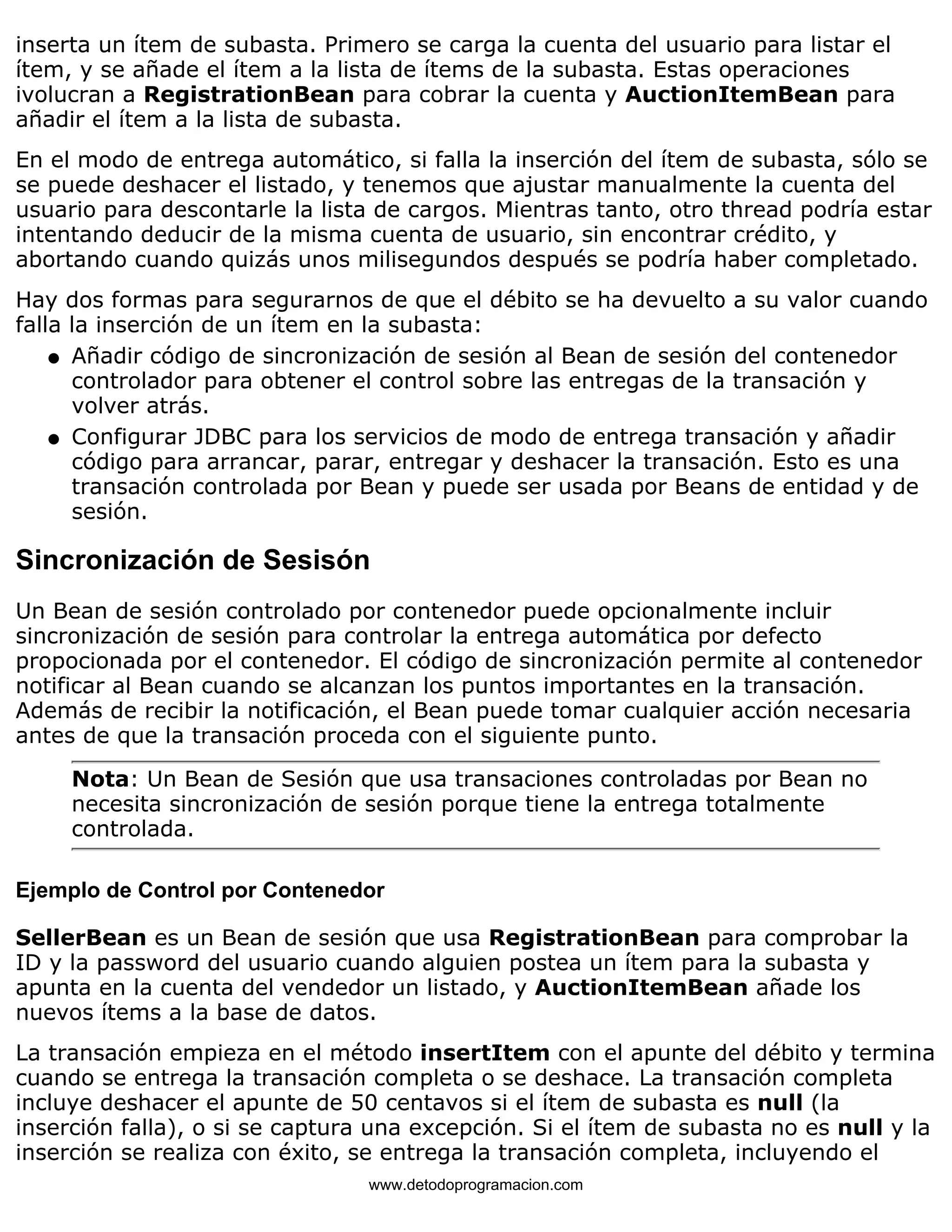 inserta un ítem de subasta. Primero se carga la cuenta del usuario para listar el 
ítem, y se añade el ítem a la lista de ítems de la subasta. Estas operaciones 
ivolucran a RegistrationBean para cobrar la cuenta y AuctionItemBean para 
añadir el ítem a la lista de subasta. 
En el modo de entrega automático, si falla la inserción del ítem de subasta, sólo se 
se puede deshacer el listado, y tenemos que ajustar manualmente la cuenta del 
usuario para descontarle la lista de cargos. Mientras tanto, otro thread podría estar 
intentando deducir de la misma cuenta de usuario, sin encontrar crédito, y 
abortando cuando quizás unos milisegundos después se podría haber completado. 
Hay dos formas para segurarnos de que el débito se ha devuelto a su valor cuando 
falla la inserción de un ítem en la subasta: 
Añadir código de sincronización de sesión al Bean de sesión del contenedor 
controlador para obtener el control sobre las entregas de la transación y 
volver atrás. 
l    
Configurar JDBC para los servicios de modo de entrega transación y añadir 
código para arrancar, parar, entregar y deshacer la transación. Esto es una 
transación controlada por Bean y puede ser usada por Beans de entidad y de 
sesión. 
l    
Sincronización de Sesisón 
Un Bean de sesión controlado por contenedor puede opcionalmente incluir 
sincronización de sesión para controlar la entrega automática por defecto 
propocionada por el contenedor. El código de sincronización permite al contenedor 
notificar al Bean cuando se alcanzan los puntos importantes en la transación. 
Además de recibir la notificación, el Bean puede tomar cualquier acción necesaria 
antes de que la transación proceda con el siguiente punto. 
Nota: Un Bean de Sesión que usa transaciones controladas por Bean no 
necesita sincronización de sesión porque tiene la entrega totalmente 
controlada. 
Ejemplo de Control por Contenedor 
SellerBean es un Bean de sesión que usa RegistrationBean para comprobar la 
ID y la password del usuario cuando alguien postea un ítem para la subasta y 
apunta en la cuenta del vendedor un listado, y AuctionItemBean añade los 
nuevos ítems a la base de datos. 
La transación empieza en el método insertItem con el apunte del débito y termina 
cuando se entrega la transación completa o se deshace. La transación completa 
incluye deshacer el apunte de 50 centavos si el ítem de subasta es null (la 
inserción falla), o si se captura una excepción. Si el ítem de subasta no es null y la 
inserción se realiza con éxito, se entrega la transación completa, incluyendo el 
www.detodoprogramacion.com 
 