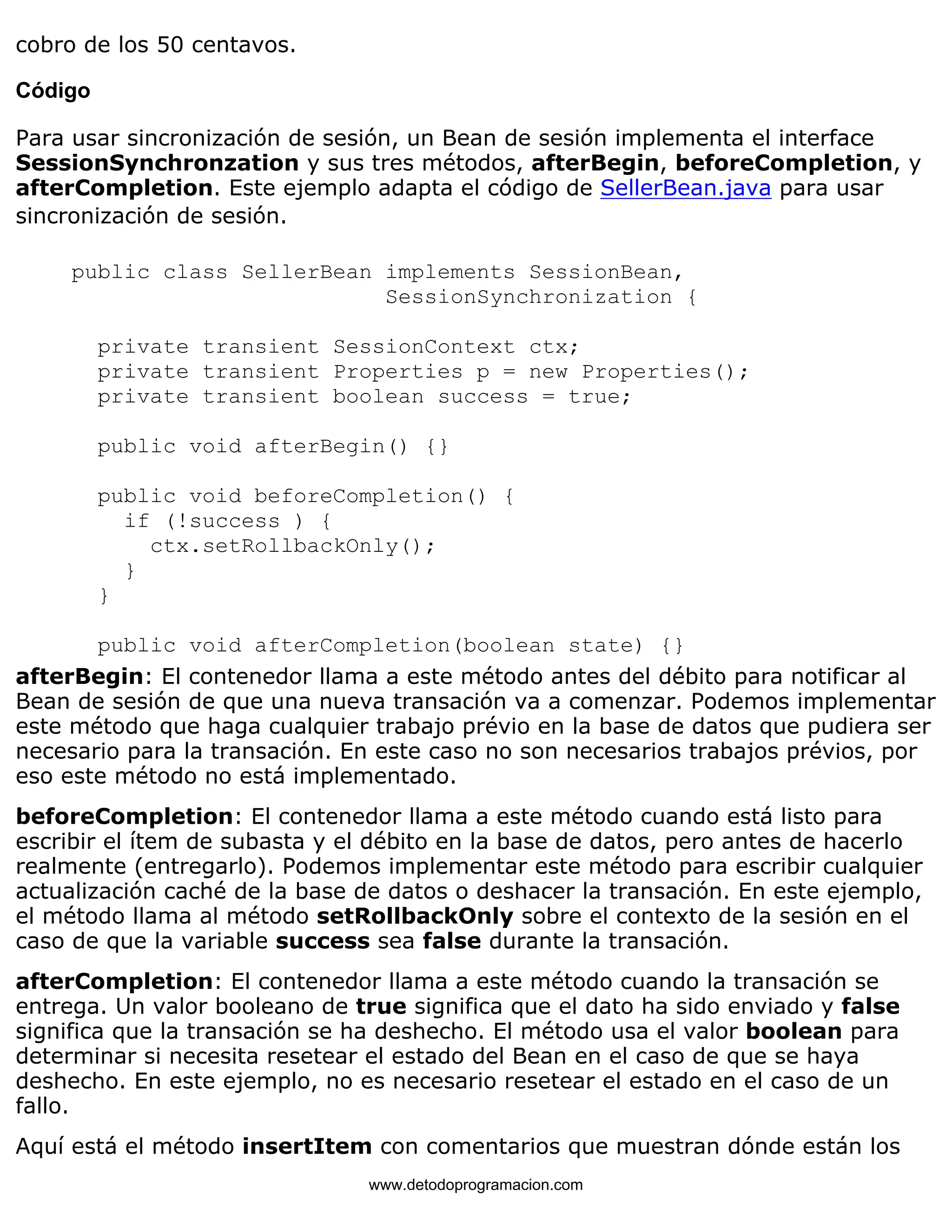 cobro de los 50 centavos. 
Código 
Para usar sincronización de sesión, un Bean de sesión implementa el interface 
SessionSynchronzation y sus tres métodos, afterBegin, beforeCompletion, y 
afterCompletion. Este ejemplo adapta el código de SellerBean.java para usar 
sincronización de sesión. 
public class SellerBean implements SessionBean, 
SessionSynchronization { 
private transient SessionContext ctx; 
private transient Properties p = new Properties(); 
private transient boolean success = true; 
public void afterBegin() {} 
public void beforeCompletion() { 
if (!success ) { 
ctx.setRollbackOnly(); 
} 
} 
public void afterCompletion(boolean state) {} 
afterBegin: El contenedor llama a este método antes del débito para notificar al 
Bean de sesión de que una nueva transación va a comenzar. Podemos implementar 
este método que haga cualquier trabajo prévio en la base de datos que pudiera ser 
necesario para la transación. En este caso no son necesarios trabajos prévios, por 
eso este método no está implementado. 
beforeCompletion: El contenedor llama a este método cuando está listo para 
escribir el ítem de subasta y el débito en la base de datos, pero antes de hacerlo 
realmente (entregarlo). Podemos implementar este método para escribir cualquier 
actualización caché de la base de datos o deshacer la transación. En este ejemplo, 
el método llama al método setRollbackOnly sobre el contexto de la sesión en el 
caso de que la variable success sea false durante la transación. 
afterCompletion: El contenedor llama a este método cuando la transación se 
entrega. Un valor booleano de true significa que el dato ha sido enviado y false 
significa que la transación se ha deshecho. El método usa el valor boolean para 
determinar si necesita resetear el estado del Bean en el caso de que se haya 
deshecho. En este ejemplo, no es necesario resetear el estado en el caso de un 
fallo. 
Aquí está el método insertItem con comentarios que muestran dónde están los 
www.detodoprogramacion.com 
 