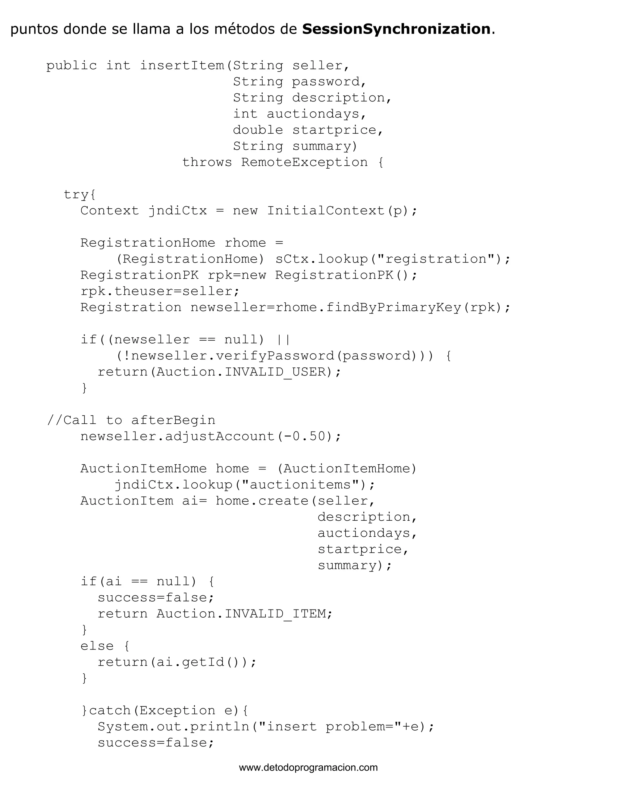 puntos donde se llama a los métodos de SessionSynchronization. 
public int insertItem(String seller, 
String password, 
String description, 
int auctiondays, 
double startprice, 
String summary) 
throws RemoteException { 
try{ 
Context jndiCtx = new InitialContext(p); 
RegistrationHome rhome = 
(RegistrationHome) sCtx.lookup("registration"); 
RegistrationPK rpk=new RegistrationPK(); 
rpk.theuser=seller; 
Registration newseller=rhome.findByPrimaryKey(rpk); 
if((newseller == null) || 
(!newseller.verifyPassword(password))) { 
return(Auction.INVALID_USER); 
} 
//Call to afterBegin 
newseller.adjustAccount(-0.50); 
AuctionItemHome home = (AuctionItemHome) 
jndiCtx.lookup("auctionitems"); 
AuctionItem ai= home.create(seller, 
description, 
auctiondays, 
startprice, 
summary); 
if(ai == null) { 
success=false; 
return Auction.INVALID_ITEM; 
} 
else { 
return(ai.getId()); 
} 
}catch(Exception e){ 
System.out.println("insert problem="+e); 
success=false; 
www.detodoprogramacion.com 
 