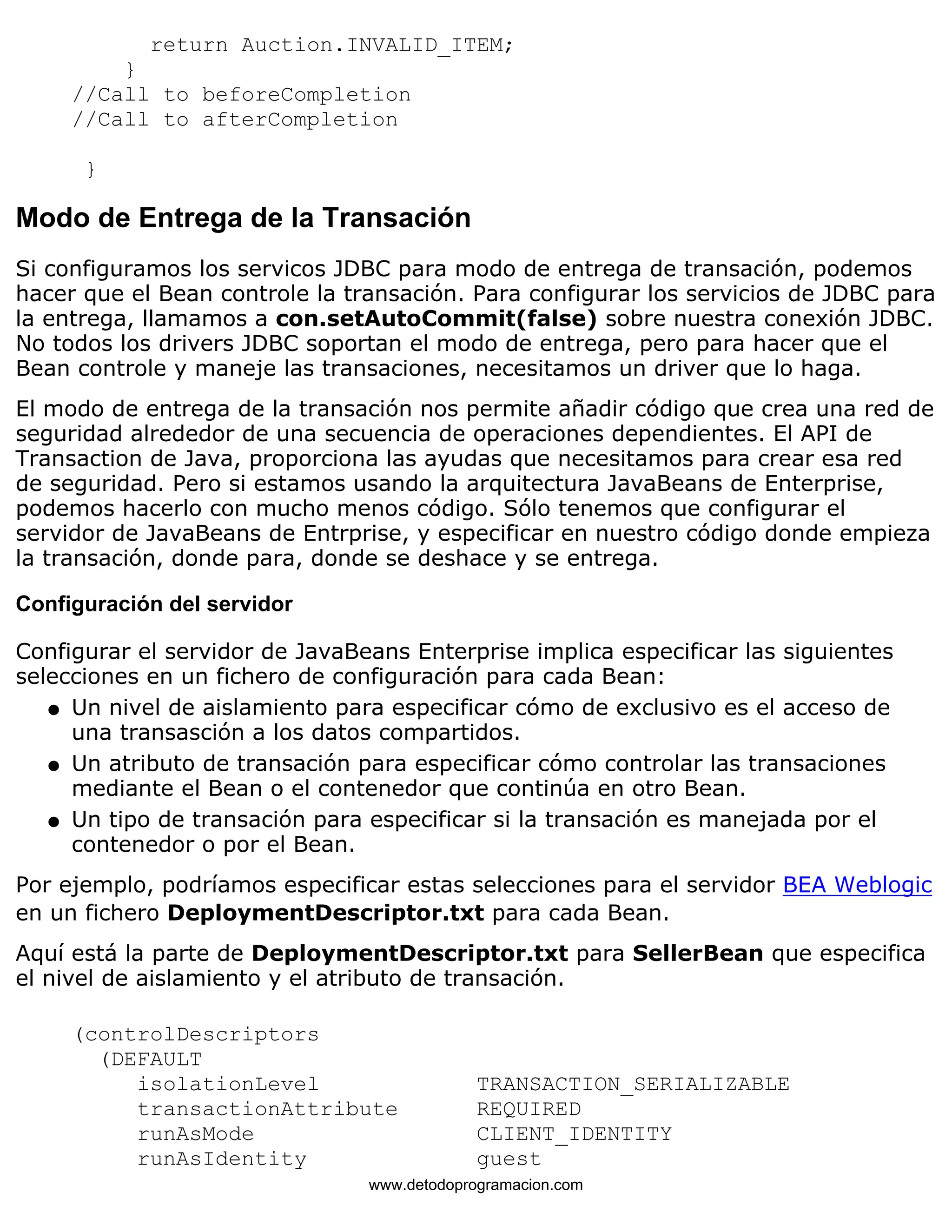 return Auction.INVALID_ITEM; 
} 
//Call to beforeCompletion 
//Call to afterCompletion 
} 
Modo de Entrega de la Transación 
Si configuramos los servicos JDBC para modo de entrega de transación, podemos 
hacer que el Bean controle la transación. Para configurar los servicios de JDBC para 
la entrega, llamamos a con.setAutoCommit(false) sobre nuestra conexión JDBC. 
No todos los drivers JDBC soportan el modo de entrega, pero para hacer que el 
Bean controle y maneje las transaciones, necesitamos un driver que lo haga. 
El modo de entrega de la transación nos permite añadir código que crea una red de 
seguridad alrededor de una secuencia de operaciones dependientes. El API de 
Transaction de Java, proporciona las ayudas que necesitamos para crear esa red 
de seguridad. Pero si estamos usando la arquitectura JavaBeans de Enterprise, 
podemos hacerlo con mucho menos código. Sólo tenemos que configurar el 
servidor de JavaBeans de Entrprise, y especificar en nuestro código donde empieza 
la transación, donde para, donde se deshace y se entrega. 
Configuración del servidor 
Configurar el servidor de JavaBeans Enterprise implica especificar las siguientes 
selecciones en un fichero de configuración para cada Bean: 
Un nivel de aislamiento para especificar cómo de exclusivo es el acceso de 
una transasción a los datos compartidos. 
l    
Un atributo de transación para especificar cómo controlar las transaciones 
mediante el Bean o el contenedor que continúa en otro Bean. 
l    
Un tipo de transación para especificar si la transación es manejada por el 
contenedor o por el Bean. 
l    
Por ejemplo, podríamos especificar estas selecciones para el servidor BEA Weblogic 
en un fichero DeploymentDescriptor.txt para cada Bean. 
Aquí está la parte de DeploymentDescriptor.txt para SellerBean que especifica 
el nivel de aislamiento y el atributo de transación. 
(controlDescriptors 
(DEFAULT 
isolationLevel TRANSACTION_SERIALIZABLE 
transactionAttribute REQUIRED 
runAsMode CLIENT_IDENTITY 
runAsIdentity guest 
www.detodoprogramacion.com 
 