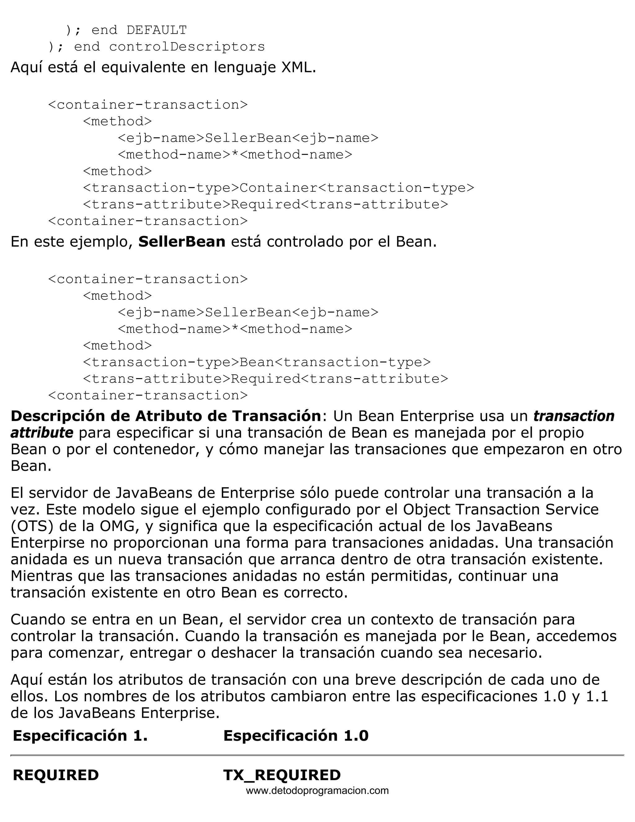 ); end DEFAULT 
); end controlDescriptors 
Aquí está el equivalente en lenguaje XML. 
<container-transaction> 
<method> 
<ejb-name>SellerBean<ejb-name> 
<method-name>*<method-name> 
<method> 
<transaction-type>Container<transaction-type> 
<trans-attribute>Required<trans-attribute> 
<container-transaction> 
En este ejemplo, SellerBean está controlado por el Bean. 
<container-transaction> 
<method> 
<ejb-name>SellerBean<ejb-name> 
<method-name>*<method-name> 
<method> 
<transaction-type>Bean<transaction-type> 
<trans-attribute>Required<trans-attribute> 
<container-transaction> 
Descripción de Atributo de Transación: Un Bean Enterprise usa un transaction 
attribute para especificar si una transación de Bean es manejada por el propio 
Bean o por el contenedor, y cómo manejar las transaciones que empezaron en otro 
Bean. 
El servidor de JavaBeans de Enterprise sólo puede controlar una transación a la 
vez. Este modelo sigue el ejemplo configurado por el Object Transaction Service 
(OTS) de la OMG, y significa que la especificación actual de los JavaBeans 
Enterpirse no proporcionan una forma para transaciones anidadas. Una transación 
anidada es un nueva transación que arranca dentro de otra transación existente. 
Mientras que las transaciones anidadas no están permitidas, continuar una 
transación existente en otro Bean es correcto. 
Cuando se entra en un Bean, el servidor crea un contexto de transación para 
controlar la transación. Cuando la transación es manejada por le Bean, accedemos 
para comenzar, entregar o deshacer la transación cuando sea necesario. 
Aquí están los atributos de transación con una breve descripción de cada uno de 
ellos. Los nombres de los atributos cambiaron entre las especificaciones 1.0 y 1.1 
de los JavaBeans Enterprise. 
Especificación 1. Especificación 1.0 
REQUIRED TX_REQUIRED 
www.detodoprogramacion.com 
 