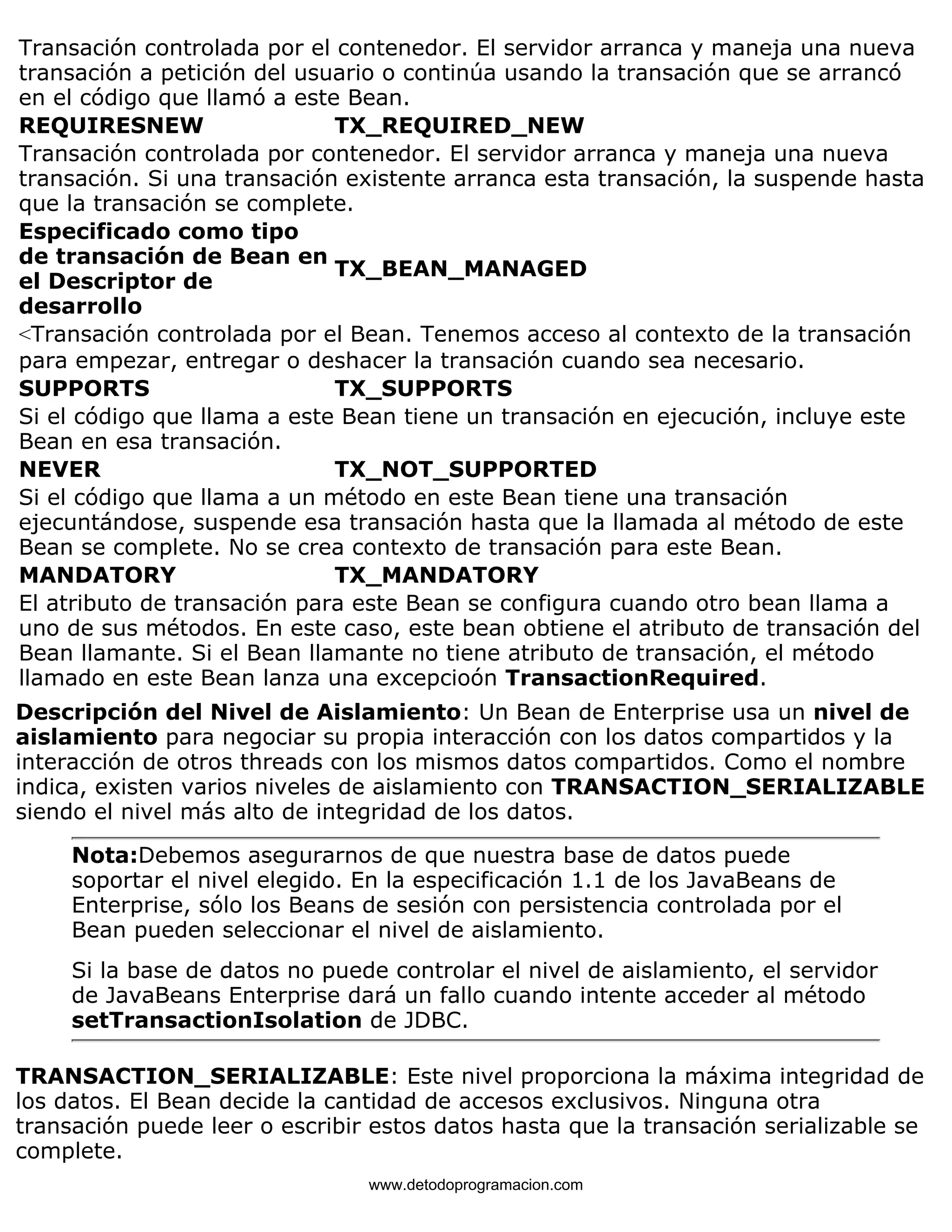 Transación controlada por el contenedor. El servidor arranca y maneja una nueva 
transación a petición del usuario o continúa usando la transación que se arrancó 
en el código que llamó a este Bean. 
REQUIRESNEW TX_REQUIRED_NEW 
Transación controlada por contenedor. El servidor arranca y maneja una nueva 
transación. Si una transación existente arranca esta transación, la suspende hasta 
que la transación se complete. 
Especificado como tipo 
de transación de Bean en 
el Descriptor de 
TX_BEAN_MANAGED 
desarrollo 
<Transación controlada por el Bean. Tenemos acceso al contexto de la transación 
para empezar, entregar o deshacer la transación cuando sea necesario. 
SUPPORTS TX_SUPPORTS 
Si el código que llama a este Bean tiene un transación en ejecución, incluye este 
Bean en esa transación. 
NEVER TX_NOT_SUPPORTED 
Si el código que llama a un método en este Bean tiene una transación 
ejecuntándose, suspende esa transación hasta que la llamada al método de este 
Bean se complete. No se crea contexto de transación para este Bean. 
MANDATORY TX_MANDATORY 
El atributo de transación para este Bean se configura cuando otro bean llama a 
uno de sus métodos. En este caso, este bean obtiene el atributo de transación del 
Bean llamante. Si el Bean llamante no tiene atributo de transación, el método 
llamado en este Bean lanza una excepcioón TransactionRequired. 
Descripción del Nivel de Aislamiento: Un Bean de Enterprise usa un nivel de 
aislamiento para negociar su propia interacción con los datos compartidos y la 
interacción de otros threads con los mismos datos compartidos. Como el nombre 
indica, existen varios niveles de aislamiento con TRANSACTION_SERIALIZABLE 
siendo el nivel más alto de integridad de los datos. 
Nota:Debemos asegurarnos de que nuestra base de datos puede 
soportar el nivel elegido. En la especificación 1.1 de los JavaBeans de 
Enterprise, sólo los Beans de sesión con persistencia controlada por el 
Bean pueden seleccionar el nivel de aislamiento. 
Si la base de datos no puede controlar el nivel de aislamiento, el servidor 
de JavaBeans Enterprise dará un fallo cuando intente acceder al método 
setTransactionIsolation de JDBC. 
TRANSACTION_SERIALIZABLE: Este nivel proporciona la máxima integridad de 
los datos. El Bean decide la cantidad de accesos exclusivos. Ninguna otra 
transación puede leer o escribir estos datos hasta que la transación serializable se 
complete. 
www.detodoprogramacion.com 
 