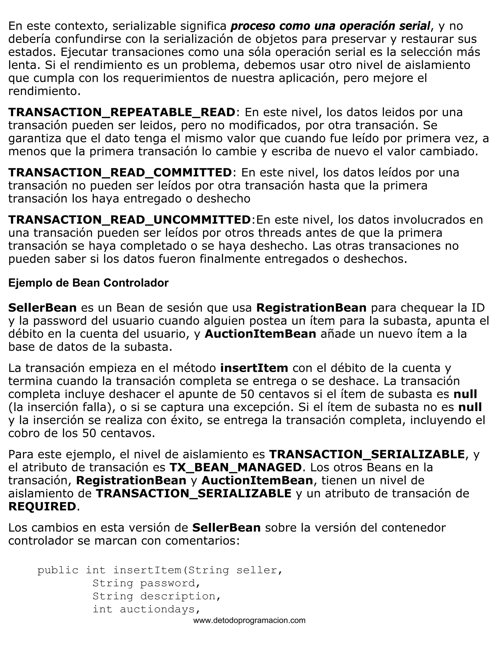 En este contexto, serializable significa proceso como una operación serial, y no 
debería confundirse con la serialización de objetos para preservar y restaurar sus 
estados. Ejecutar transaciones como una sóla operación serial es la selección más 
lenta. Si el rendimiento es un problema, debemos usar otro nivel de aislamiento 
que cumpla con los requerimientos de nuestra aplicación, pero mejore el 
rendimiento. 
TRANSACTION_REPEATABLE_READ: En este nivel, los datos leidos por una 
transación pueden ser leidos, pero no modificados, por otra transación. Se 
garantiza que el dato tenga el mismo valor que cuando fue leído por primera vez, a 
menos que la primera transación lo cambie y escriba de nuevo el valor cambiado. 
TRANSACTION_READ_COMMITTED: En este nivel, los datos leídos por una 
transación no pueden ser leídos por otra transación hasta que la primera 
transación los haya entregado o deshecho 
TRANSACTION_READ_UNCOMMITTED:En este nivel, los datos involucrados en 
una transación pueden ser leídos por otros threads antes de que la primera 
transación se haya completado o se haya deshecho. Las otras transaciones no 
pueden saber si los datos fueron finalmente entregados o deshechos. 
Ejemplo de Bean Controlador 
SellerBean es un Bean de sesión que usa RegistrationBean para chequear la ID 
y la password del usuario cuando alguien postea un ítem para la subasta, apunta el 
débito en la cuenta del usuario, y AuctionItemBean añade un nuevo ítem a la 
base de datos de la subasta. 
La transación empieza en el método insertItem con el débito de la cuenta y 
termina cuando la transación completa se entrega o se deshace. La transación 
completa incluye deshacer el apunte de 50 centavos si el ítem de subasta es null 
(la inserción falla), o si se captura una excepción. Si el ítem de subasta no es null 
y la inserción se realiza con éxito, se entrega la transación completa, incluyendo el 
cobro de los 50 centavos. 
Para este ejemplo, el nivel de aislamiento es TRANSACTION_SERIALIZABLE, y 
el atributo de transación es TX_BEAN_MANAGED. Los otros Beans en la 
transación, RegistrationBean y AuctionItemBean, tienen un nivel de 
aislamiento de TRANSACTION_SERIALIZABLE y un atributo de transación de 
REQUIRED. 
Los cambios en esta versión de SellerBean sobre la versión del contenedor 
controlador se marcan con comentarios: 
public int insertItem(String seller, 
String password, 
String description, 
int auctiondays, 
www.detodoprogramacion.com 
 
