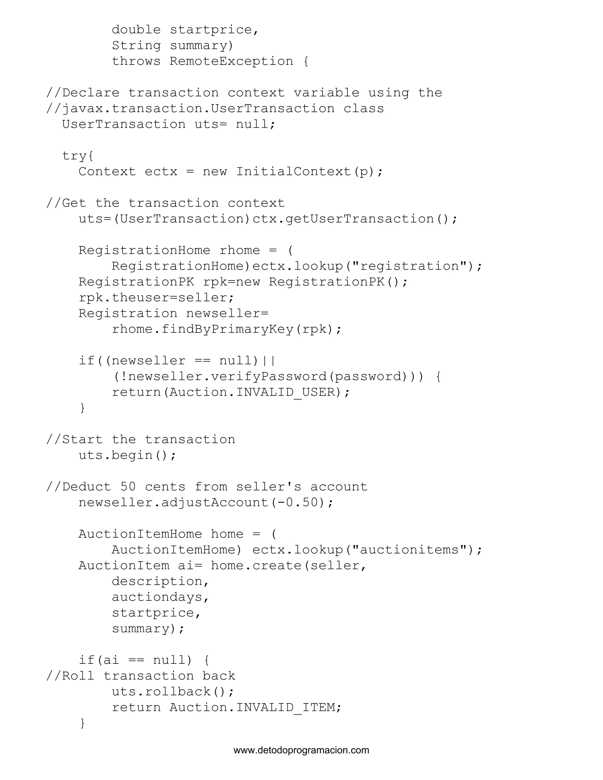 double startprice, 
String summary) 
throws RemoteException { 
//Declare transaction context variable using the 
//javax.transaction.UserTransaction class 
UserTransaction uts= null; 
try{ 
Context ectx = new InitialContext(p); 
//Get the transaction context 
uts=(UserTransaction)ctx.getUserTransaction(); 
RegistrationHome rhome = ( 
RegistrationHome)ectx.lookup("registration"); 
RegistrationPK rpk=new RegistrationPK(); 
rpk.theuser=seller; 
Registration newseller= 
rhome.findByPrimaryKey(rpk); 
if((newseller == null)|| 
(!newseller.verifyPassword(password))) { 
return(Auction.INVALID_USER); 
} 
//Start the transaction 
uts.begin(); 
//Deduct 50 cents from seller's account 
newseller.adjustAccount(-0.50); 
AuctionItemHome home = ( 
AuctionItemHome) ectx.lookup("auctionitems"); 
AuctionItem ai= home.create(seller, 
description, 
auctiondays, 
startprice, 
summary); 
if(ai == null) { 
//Roll transaction back 
uts.rollback(); 
return Auction.INVALID_ITEM; 
} 
www.detodoprogramacion.com 
 