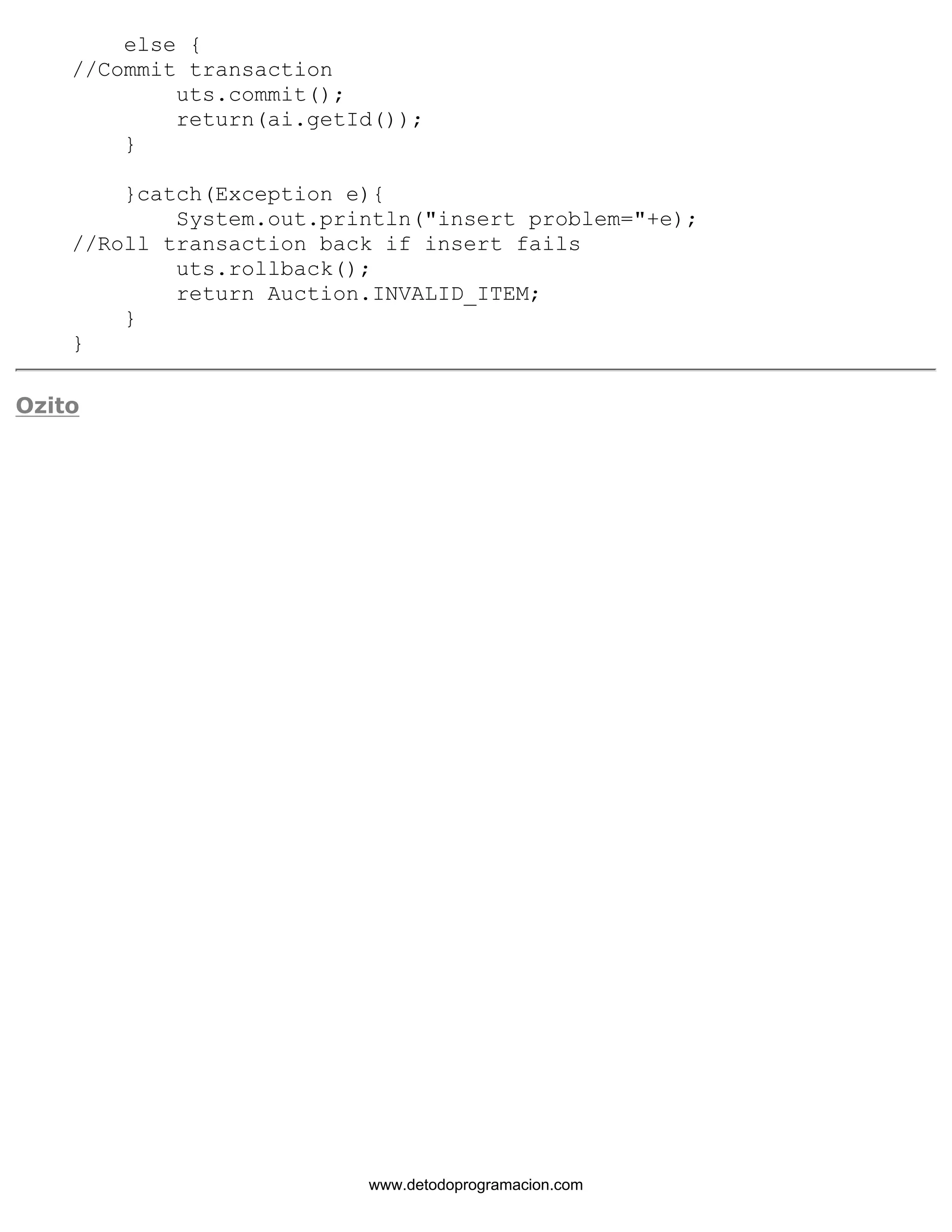 else { 
//Commit transaction 
uts.commit(); 
return(ai.getId()); 
} 
}catch(Exception e){ 
System.out.println("insert problem="+e); 
//Roll transaction back if insert fails 
uts.rollback(); 
return Auction.INVALID_ITEM; 
} 
} 
Ozito 
www.detodoprogramacion.com 
 