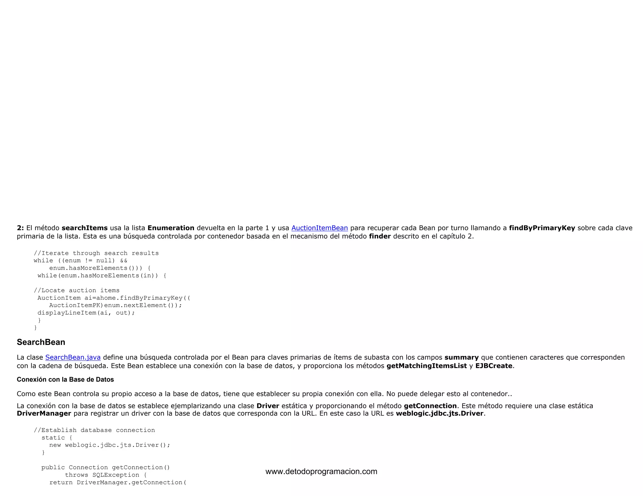 2: El método searchItems usa la lista Enumeration devuelta en la parte 1 y usa AuctionItemBean para recuperar cada Bean por turno llamando a findByPrimaryKey sobre cada clave 
primaria de la lista. Esta es una búsqueda controlada por contenedor basada en el mecanismo del método finder descrito en el capítulo 2. 
//Iterate through search results 
while ((enum != null) && 
enum.hasMoreElements())) { 
while(enum.hasMoreElements(in)) { 
//Locate auction items 
AuctionItem ai=ahome.findByPrimaryKey(( 
AuctionItemPK)enum.nextElement()); 
displayLineItem(ai, out); 
} 
} 
SearchBean 
La clase SearchBean.java define una búsqueda controlada por el Bean para claves primarias de ítems de subasta con los campos summary que contienen caracteres que corresponden 
con la cadena de búsqueda. Este Bean establece una conexión con la base de datos, y proporciona los métodos getMatchingItemsList y EJBCreate. 
Conexión con la Base de Datos 
Como este Bean controla su propio acceso a la base de datos, tiene que establecer su propia conexión con ella. No puede delegar esto al contenedor.. 
La conexión con la base de datos se establece ejemplarizando una clase Driver estática y proporcionando el método getConnection. Este método requiere una clase estática 
DriverManager para registrar un driver con la base de datos que corresponda con la URL. En este caso la URL es weblogic.jdbc.jts.Driver. 
//Establish database connection 
static { 
new weblogic.jdbc.jts.Driver(); 
} 
public Connection getConnection() 
throws SQLException { 
return DriverManager.getConnection( 
www.detodoprogramacion.com 
 