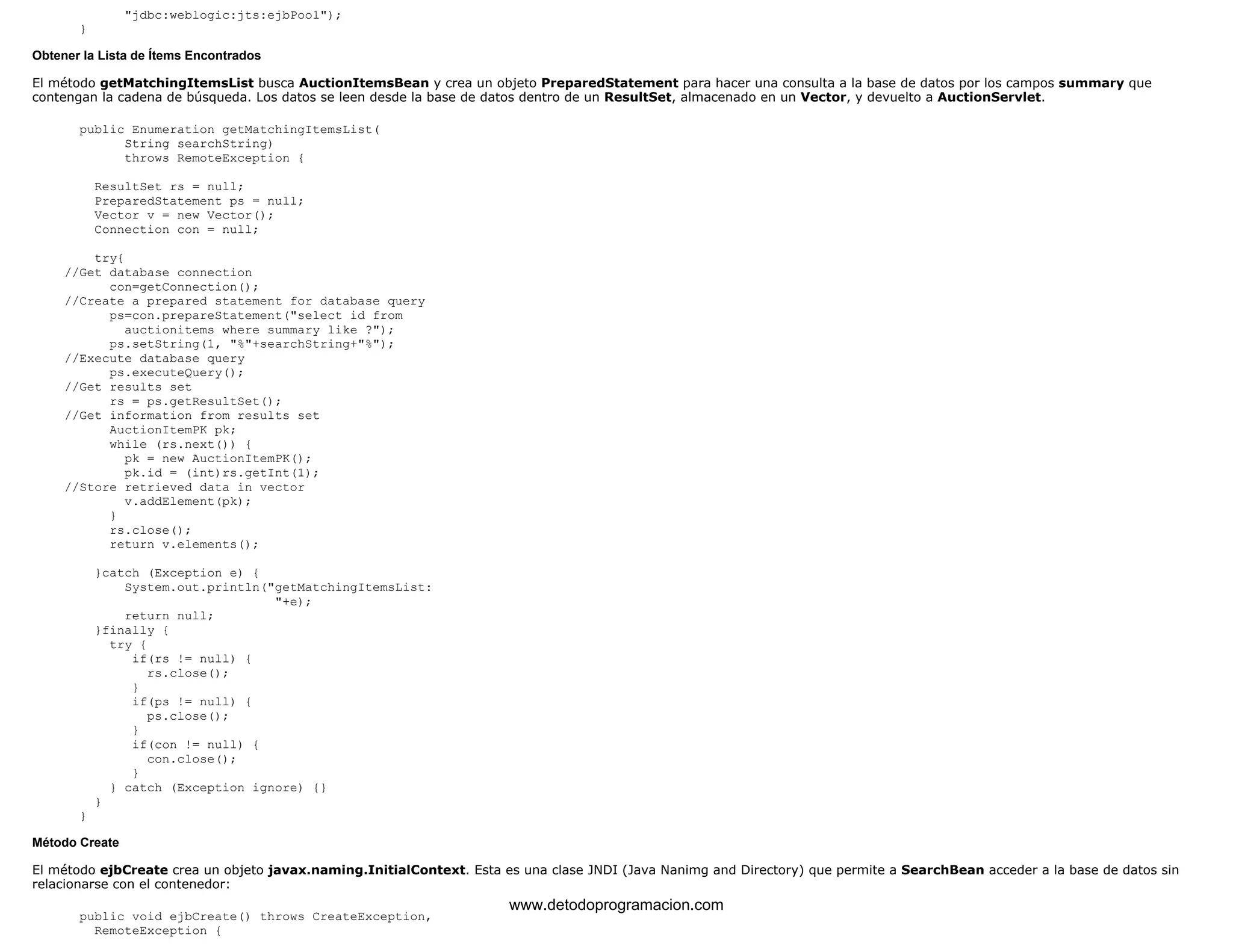 "jdbc:weblogic:jts:ejbPool"); 
} 
Obtener la Lista de Ítems Encontrados 
El método getMatchingItemsList busca AuctionItemsBean y crea un objeto PreparedStatement para hacer una consulta a la base de datos por los campos summary que 
contengan la cadena de búsqueda. Los datos se leen desde la base de datos dentro de un ResultSet, almacenado en un Vector, y devuelto a AuctionServlet. 
public Enumeration getMatchingItemsList( 
String searchString) 
throws RemoteException { 
ResultSet rs = null; 
PreparedStatement ps = null; 
Vector v = new Vector(); 
Connection con = null; 
try{ 
//Get database connection 
con=getConnection(); 
//Create a prepared statement for database query 
ps=con.prepareStatement("select id from 
auctionitems where summary like ?"); 
ps.setString(1, "%"+searchString+"%"); 
//Execute database query 
ps.executeQuery(); 
//Get results set 
rs = ps.getResultSet(); 
//Get information from results set 
AuctionItemPK pk; 
while (rs.next()) { 
pk = new AuctionItemPK(); 
pk.id = (int)rs.getInt(1); 
//Store retrieved data in vector 
v.addElement(pk); 
} 
rs.close(); 
return v.elements(); 
}catch (Exception e) { 
System.out.println("getMatchingItemsList: 
"+e); 
return null; 
}finally { 
try { 
if(rs != null) { 
rs.close(); 
} 
if(ps != null) { 
ps.close(); 
} 
if(con != null) { 
con.close(); 
} 
} catch (Exception ignore) {} 
} 
} 
Método Create 
El método ejbCreate crea un objeto javax.naming.InitialContext. Esta es una clase JNDI (Java Nanimg and Directory) que permite a SearchBean acceder a la base de datos sin 
relacionarse con el contenedor: 
public void ejbCreate() throws CreateException, 
RemoteException { 
www.detodoprogramacion.com 
 