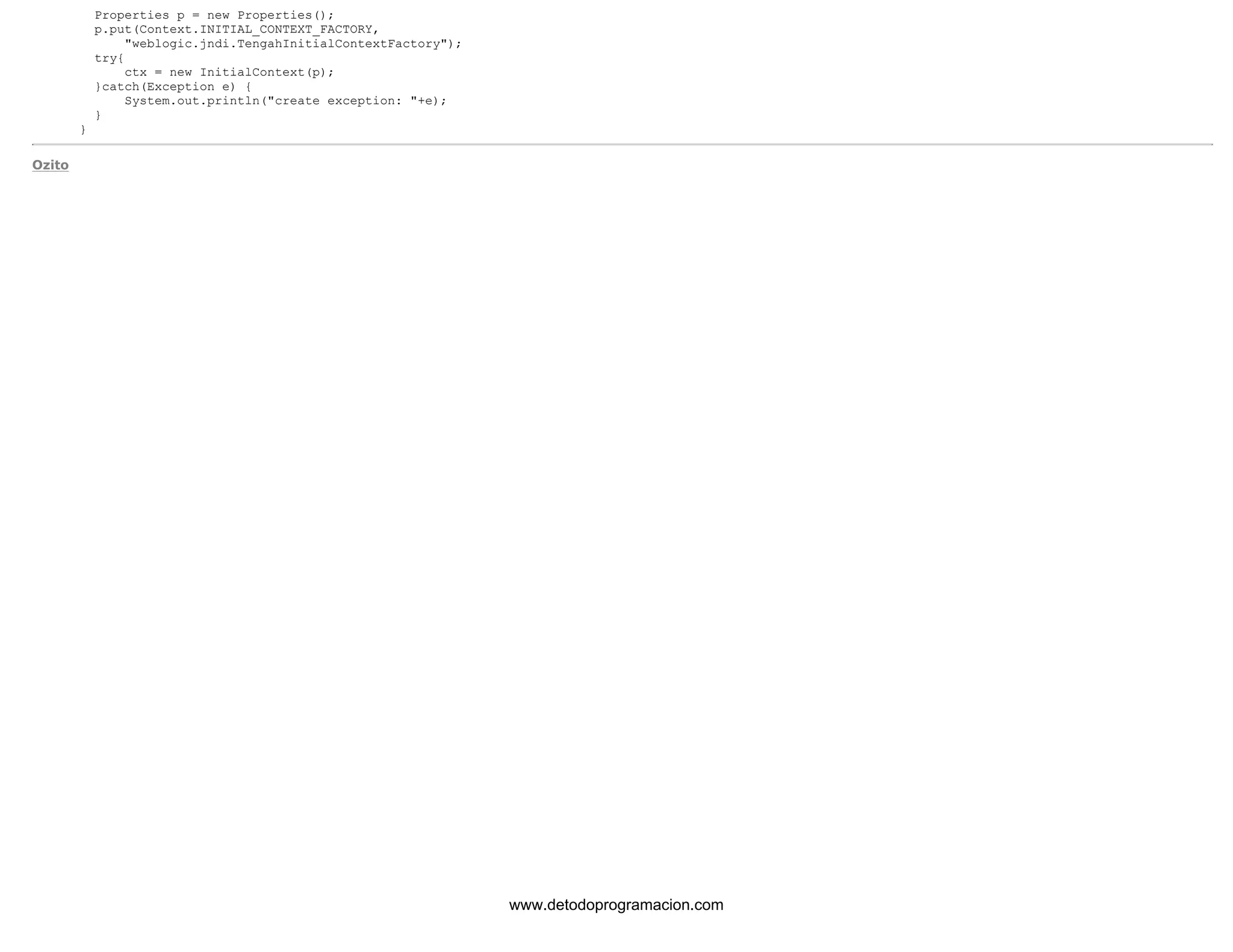 Properties p = new Properties(); 
p.put(Context.INITIAL_CONTEXT_FACTORY, 
"weblogic.jndi.TengahInitialContextFactory"); 
try{ 
ctx = new InitialContext(p); 
}catch(Exception e) { 
System.out.println("create exception: "+e); 
} 
} 
Ozito 
www.detodoprogramacion.com 
 