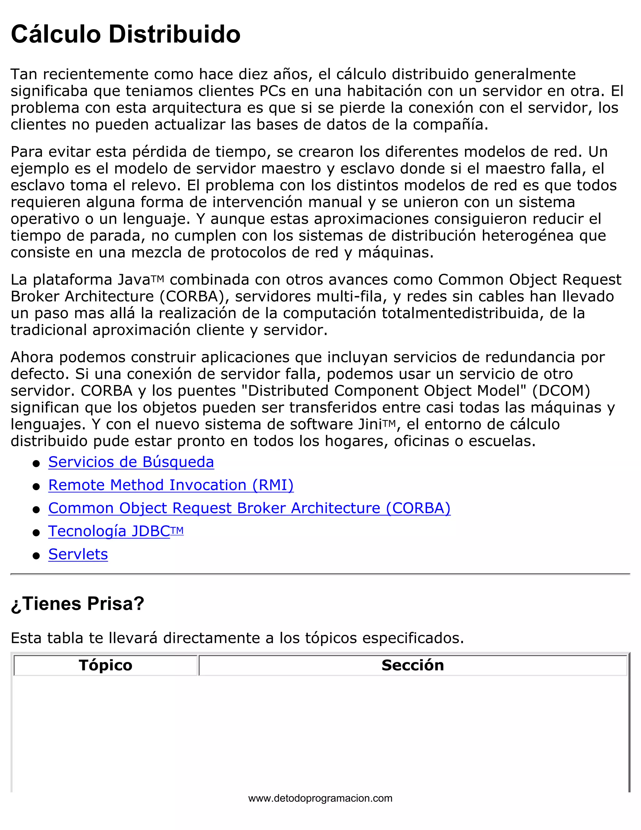 Cálculo Distribuido 
Tan recientemente como hace diez años, el cálculo distribuido generalmente 
significaba que teniamos clientes PCs en una habitación con un servidor en otra. El 
problema con esta arquitectura es que si se pierde la conexión con el servidor, los 
clientes no pueden actualizar las bases de datos de la compañía. 
Para evitar esta pérdida de tiempo, se crearon los diferentes modelos de red. Un 
ejemplo es el modelo de servidor maestro y esclavo donde si el maestro falla, el 
esclavo toma el relevo. El problema con los distintos modelos de red es que todos 
requieren alguna forma de intervención manual y se unieron con un sistema 
operativo o un lenguaje. Y aunque estas aproximaciones consiguieron reducir el 
tiempo de parada, no cumplen con los sistemas de distribución heterogénea que 
consiste en una mezcla de protocolos de red y máquinas. 
La plataforma JavaTM combinada con otros avances como Common Object Request 
Broker Architecture (CORBA), servidores multi-fila, y redes sin cables han llevado 
un paso mas allá la realización de la computación totalmentedistribuida, de la 
tradicional aproximación cliente y servidor. 
Ahora podemos construir aplicaciones que incluyan servicios de redundancia por 
defecto. Si una conexión de servidor falla, podemos usar un servicio de otro 
servidor. CORBA y los puentes "Distributed Component Object Model" (DCOM) 
significan que los objetos pueden ser transferidos entre casi todas las máquinas y 
lenguajes. Y con el nuevo sistema de software JiniTM, el entorno de cálculo 
distribuido pude estar pronto en todos los hogares, oficinas o escuelas. 
l   Servicios de Búsqueda 
l   Remote Method Invocation (RMI) 
l   Common Object Request Broker Architecture (CORBA) 
l   Tecnología JDBCTM 
l   Servlets 
¿Tienes Prisa? 
Esta tabla te llevará directamente a los tópicos especificados. 
Tópico Sección 
www.detodoprogramacion.com 
 