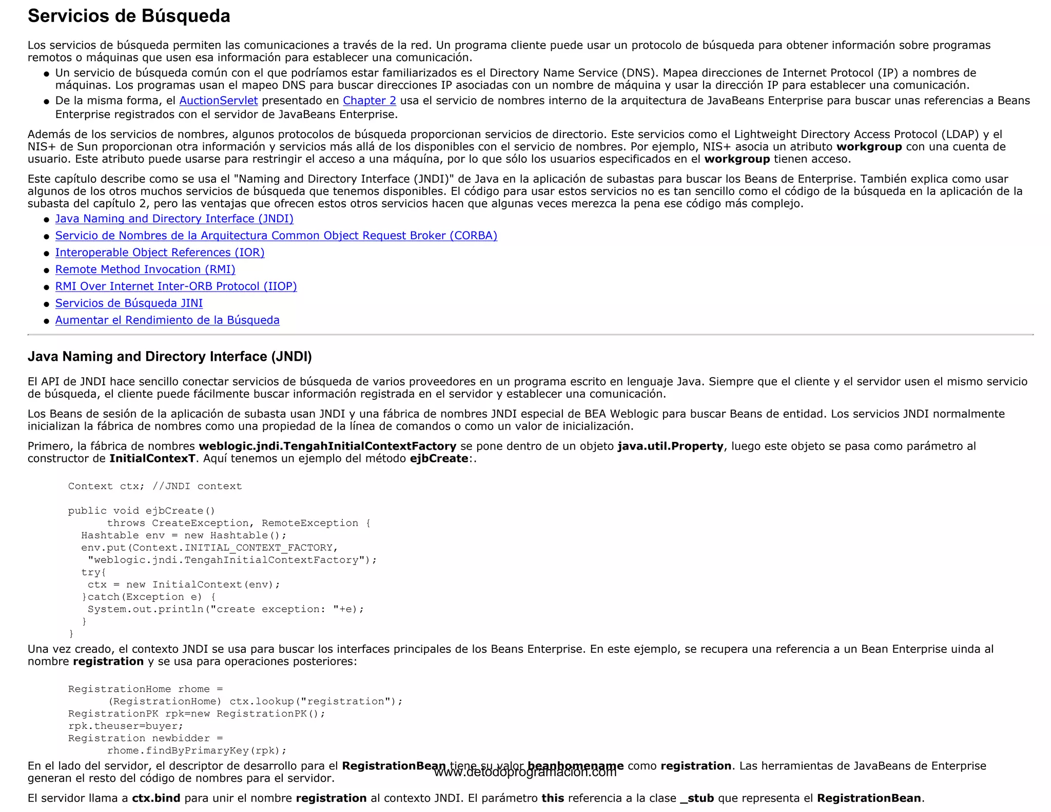 Servicios de Búsqueda 
Los servicios de búsqueda permiten las comunicaciones a través de la red. Un programa cliente puede usar un protocolo de búsqueda para obtener información sobre programas 
remotos o máquinas que usen esa información para establecer una comunicación. 
Un servicio de búsqueda común con el que podríamos estar familiarizados es el Directory Name Service (DNS). Mapea direcciones de Internet Protocol (IP) a nombres de 
máquinas. Los programas usan el mapeo DNS para buscar direcciones IP asociadas con un nombre de máquina y usar la dirección IP para establecer una comunicación. 
l    
De la misma forma, el AuctionServlet presentado en Chapter 2 usa el servicio de nombres interno de la arquitectura de JavaBeans Enterprise para buscar unas referencias a Beans 
Enterprise registrados con el servidor de JavaBeans Enterprise. 
l    
Además de los servicios de nombres, algunos protocolos de búsqueda proporcionan servicios de directorio. Este servicios como el Lightweight Directory Access Protocol (LDAP) y el 
NIS+ de Sun proporcionan otra información y servicios más allá de los disponibles con el servicio de nombres. Por ejemplo, NIS+ asocia un atributo workgroup con una cuenta de 
usuario. Este atributo puede usarse para restringir el acceso a una máquína, por lo que sólo los usuarios especificados en el workgroup tienen acceso. 
Este capítulo describe como se usa el "Naming and Directory Interface (JNDI)" de Java en la aplicación de subastas para buscar los Beans de Enterprise. También explica como usar 
algunos de los otros muchos servicios de búsqueda que tenemos disponibles. El código para usar estos servicios no es tan sencillo como el código de la búsqueda en la aplicación de la 
subasta del capítulo 2, pero las ventajas que ofrecen estos otros servicios hacen que algunas veces merezca la pena ese código más complejo. 
l   Java Naming and Directory Interface (JNDI) 
l   Servicio de Nombres de la Arquitectura Common Object Request Broker (CORBA) 
l   Interoperable Object References (IOR) 
l   Remote Method Invocation (RMI) 
l   RMI Over Internet Inter-ORB Protocol (IIOP) 
l   Servicios de Búsqueda JINI 
l   Aumentar el Rendimiento de la Búsqueda 
Java Naming and Directory Interface (JNDI) 
El API de JNDI hace sencillo conectar servicios de búsqueda de varios proveedores en un programa escrito en lenguaje Java. Siempre que el cliente y el servidor usen el mismo servicio 
de búsqueda, el cliente puede fácilmente buscar información registrada en el servidor y establecer una comunicación. 
Los Beans de sesión de la aplicación de subasta usan JNDI y una fábrica de nombres JNDI especial de BEA Weblogic para buscar Beans de entidad. Los servicios JNDI normalmente 
inicializan la fábrica de nombres como una propiedad de la línea de comandos o como un valor de inicialización. 
Primero, la fábrica de nombres weblogic.jndi.TengahInitialContextFactory se pone dentro de un objeto java.util.Property, luego este objeto se pasa como parámetro al 
constructor de InitialContexT. Aquí tenemos un ejemplo del método ejbCreate:. 
Context ctx; //JNDI context 
public void ejbCreate() 
throws CreateException, RemoteException { 
Hashtable env = new Hashtable(); 
env.put(Context.INITIAL_CONTEXT_FACTORY, 
"weblogic.jndi.TengahInitialContextFactory"); 
try{ 
ctx = new InitialContext(env); 
}catch(Exception e) { 
System.out.println("create exception: "+e); 
} 
} 
Una vez creado, el contexto JNDI se usa para buscar los interfaces principales de los Beans Enterprise. En este ejemplo, se recupera una referencia a un Bean Enterprise uinda al 
nombre registration y se usa para operaciones posteriores: 
RegistrationHome rhome = 
(RegistrationHome) ctx.lookup("registration"); 
RegistrationPK rpk=new RegistrationPK(); 
rpk.theuser=buyer; 
Registration newbidder = 
rhome.findByPrimaryKey(rpk); 
En el lado del servidor, el descriptor de desarrollo para el RegistrationBean tiene su valor beanhomename como registration. Las herramientas de JavaBeans de Enterprise 
generan el resto del código de nombres para el servidor. 
www.detodoprogramacion.com 
El servidor llama a ctx.bind para unir el nombre registration al contexto JNDI. El parámetro this referencia a la clase _stub que representa el RegistrationBean. 
 