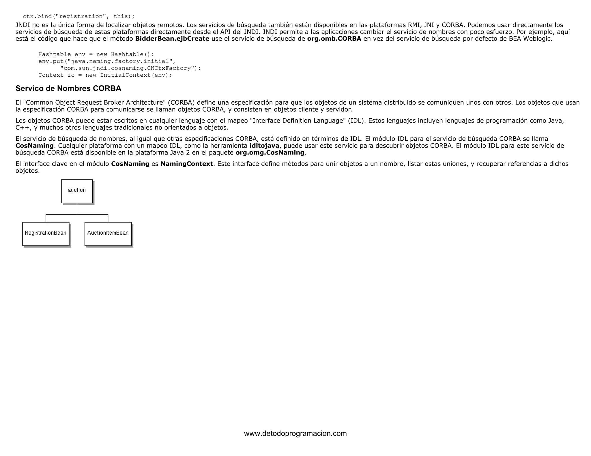 ctx.bind("registration", this); 
JNDI no es la única forma de localizar objetos remotos. Los servicios de búsqueda también están disponibles en las plataformas RMI, JNI y CORBA. Podemos usar directamente los 
servicios de búsqueda de estas plataformas directamente desde el API del JNDI. JNDI permite a las aplicaciones cambiar el servicio de nombres con poco esfuerzo. Por ejemplo, aquí 
está el código que hace que el método BidderBean.ejbCreate use el servicio de búsqueda de org.omb.CORBA en vez del servicio de búsqueda por defecto de BEA Weblogic. 
Hashtable env = new Hashtable(); 
env.put("java.naming.factory.initial", 
"com.sun.jndi.cosnaming.CNCtxFactory"); 
Context ic = new InitialContext(env); 
Servico de Nombres CORBA 
El "Common Object Request Broker Architecture" (CORBA) define una especificación para que los objetos de un sistema distribuido se comuniquen unos con otros. Los objetos que usan 
la especificación CORBA para comunicarse se llaman objetos CORBA, y consisten en objetos cliente y servidor. 
Los objetos CORBA puede estar escritos en cualquier lenguaje con el mapeo "Interface Definition Language" (IDL). Estos lenguajes incluyen lenguajes de programación como Java, 
C++, y muchos otros lenguajes tradicionales no orientados a objetos. 
El servicio de búsqueda de nombres, al igual que otras especificaciones CORBA, está definido en términos de IDL. El módulo IDL para el servicio de búsqueda CORBA se llama 
CosNaming. Cualquier plataforma con un mapeo IDL, como la herramienta idltojava, puede usar este servicio para descubrir objetos CORBA. El módulo IDL para este servicio de 
búsqueda CORBA está disponible en la plataforma Java 2 en el paquete org.omg.CosNaming. 
El interface clave en el módulo CosNaming es NamingContext. Este interface define métodos para unir objetos a un nombre, listar estas uniones, y recuperar referencias a dichos 
objetos. 
www.detodoprogramacion.com 
 