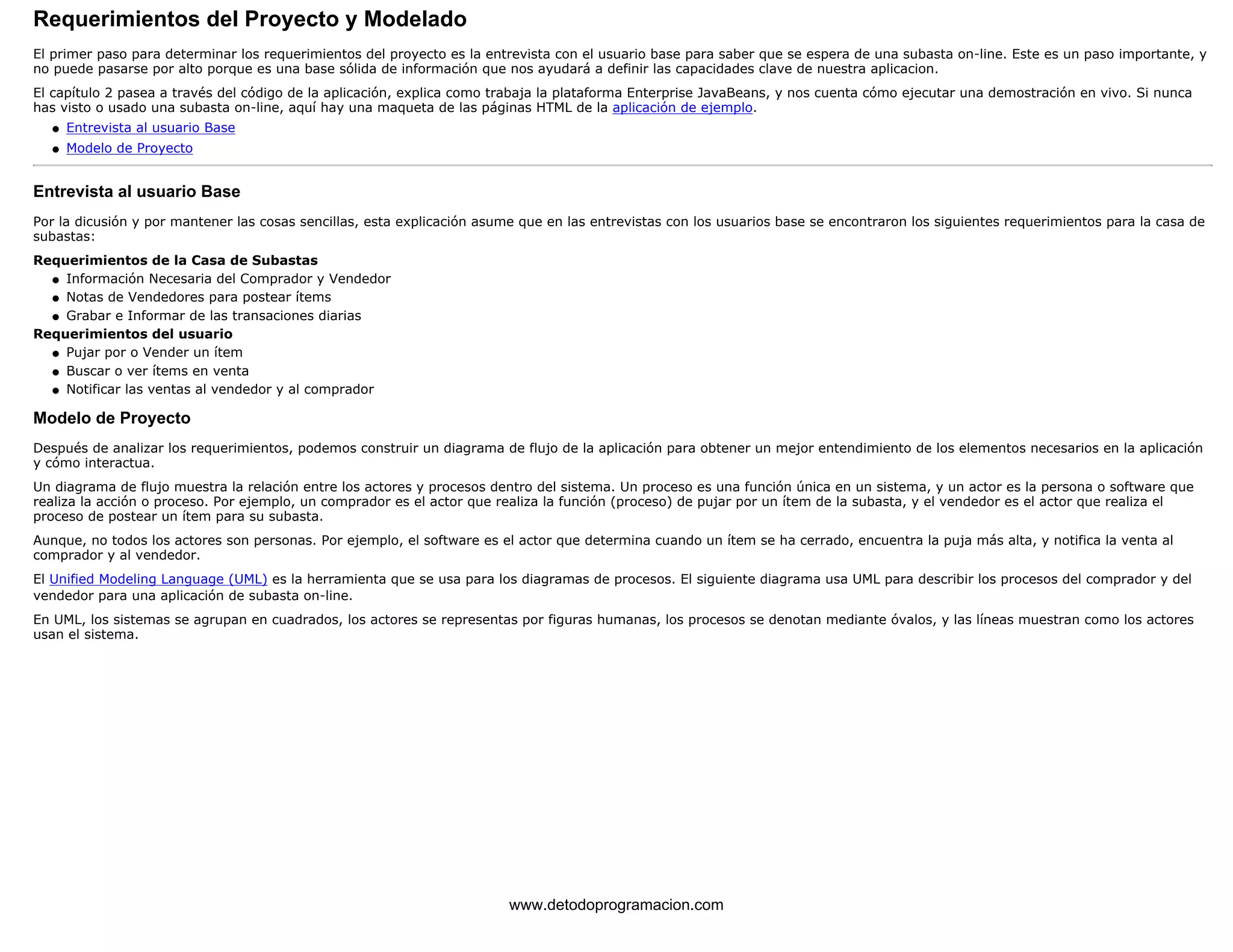 Requerimientos del Proyecto y Modelado 
El primer paso para determinar los requerimientos del proyecto es la entrevista con el usuario base para saber que se espera de una subasta on-line. Este es un paso importante, y 
no puede pasarse por alto porque es una base sólida de información que nos ayudará a definir las capacidades clave de nuestra aplicacion. 
El capítulo 2 pasea a través del código de la aplicación, explica como trabaja la plataforma Enterprise JavaBeans, y nos cuenta cómo ejecutar una demostración en vivo. Si nunca 
has visto o usado una subasta on-line, aquí hay una maqueta de las páginas HTML de la aplicación de ejemplo. 
l   Entrevista al usuario Base 
l   Modelo de Proyecto 
Entrevista al usuario Base 
Por la dicusión y por mantener las cosas sencillas, esta explicación asume que en las entrevistas con los usuarios base se encontraron los siguientes requerimientos para la casa de 
subastas: 
Requerimientos de la Casa de Subastas 
l   Información Necesaria del Comprador y Vendedor 
l   Notas de Vendedores para postear ítems 
l   Grabar e Informar de las transaciones diarias 
Requerimientos del usuario 
l   Pujar por o Vender un ítem 
l   Buscar o ver ítems en venta 
l   Notificar las ventas al vendedor y al comprador 
Modelo de Proyecto 
Después de analizar los requerimientos, podemos construir un diagrama de flujo de la aplicación para obtener un mejor entendimiento de los elementos necesarios en la aplicación 
y cómo interactua. 
Un diagrama de flujo muestra la relación entre los actores y procesos dentro del sistema. Un proceso es una función única en un sistema, y un actor es la persona o software que 
realiza la acción o proceso. Por ejemplo, un comprador es el actor que realiza la función (proceso) de pujar por un ítem de la subasta, y el vendedor es el actor que realiza el 
proceso de postear un ítem para su subasta. 
Aunque, no todos los actores son personas. Por ejemplo, el software es el actor que determina cuando un ítem se ha cerrado, encuentra la puja más alta, y notifica la venta al 
comprador y al vendedor. 
El Unified Modeling Language (UML) es la herramienta que se usa para los diagramas de procesos. El siguiente diagrama usa UML para describir los procesos del comprador y del 
vendedor para una aplicación de subasta on-line. 
En UML, los sistemas se agrupan en cuadrados, los actores se representas por figuras humanas, los procesos se denotan mediante óvalos, y las líneas muestran como los actores 
usan el sistema. 
www.detodoprogramacion.com 
 