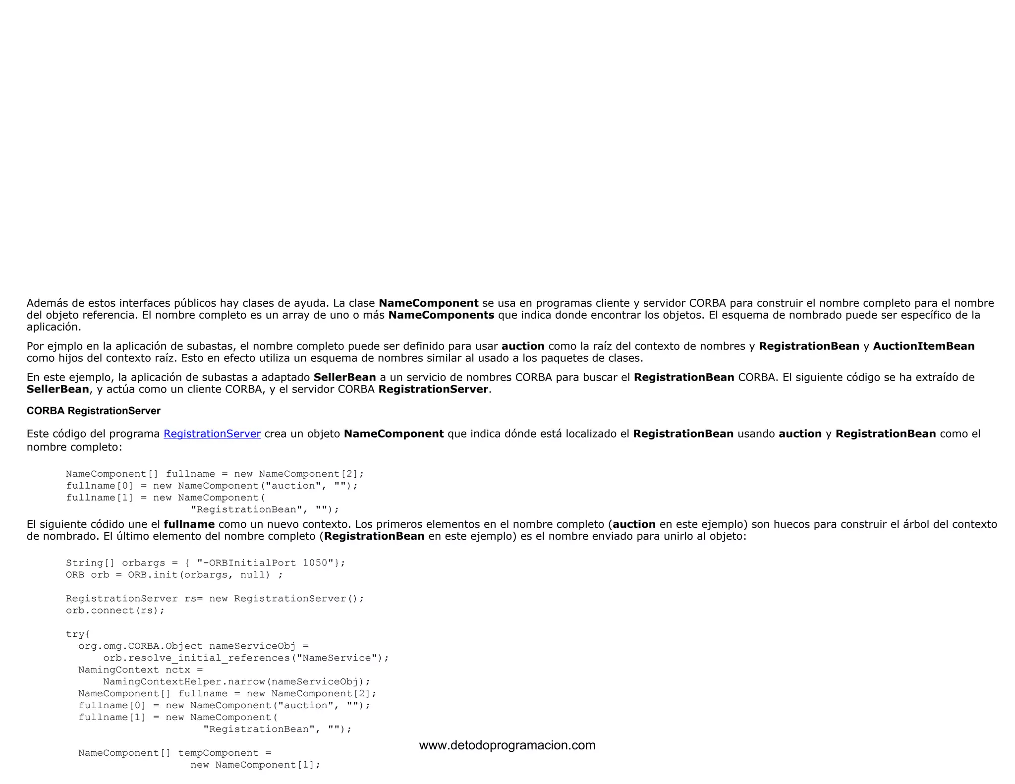 Además de estos interfaces públicos hay clases de ayuda. La clase NameComponent se usa en programas cliente y servidor CORBA para construir el nombre completo para el nombre 
del objeto referencia. El nombre completo es un array de uno o más NameComponents que indica donde encontrar los objetos. El esquema de nombrado puede ser específico de la 
aplicación. 
Por ejmplo en la aplicación de subastas, el nombre completo puede ser definido para usar auction como la raíz del contexto de nombres y RegistrationBean y AuctionItemBean 
como hijos del contexto raíz. Esto en efecto utiliza un esquema de nombres similar al usado a los paquetes de clases. 
En este ejemplo, la aplicación de subastas a adaptado SellerBean a un servicio de nombres CORBA para buscar el RegistrationBean CORBA. El siguiente código se ha extraído de 
SellerBean, y actúa como un cliente CORBA, y el servidor CORBA RegistrationServer. 
CORBA RegistrationServer 
Este código del programa RegistrationServer crea un objeto NameComponent que indica dónde está localizado el RegistrationBean usando auction y RegistrationBean como el 
nombre completo: 
NameComponent[] fullname = new NameComponent[2]; 
fullname[0] = new NameComponent("auction", ""); 
fullname[1] = new NameComponent( 
"RegistrationBean", ""); 
El siguiente códido une el fullname como un nuevo contexto. Los primeros elementos en el nombre completo (auction en este ejemplo) son huecos para construir el árbol del contexto 
de nombrado. El último elemento del nombre completo (RegistrationBean en este ejemplo) es el nombre enviado para unirlo al objeto: 
String[] orbargs = { "-ORBInitialPort 1050"}; 
ORB orb = ORB.init(orbargs, null) ; 
RegistrationServer rs= new RegistrationServer(); 
orb.connect(rs); 
try{ 
org.omg.CORBA.Object nameServiceObj = 
orb.resolve_initial_references("NameService"); 
NamingContext nctx = 
NamingContextHelper.narrow(nameServiceObj); 
NameComponent[] fullname = new NameComponent[2]; 
fullname[0] = new NameComponent("auction", ""); 
fullname[1] = new NameComponent( 
"RegistrationBean", ""); 
NameComponent[] tempComponent = 
new NameComponent[1]; 
www.detodoprogramacion.com 
 