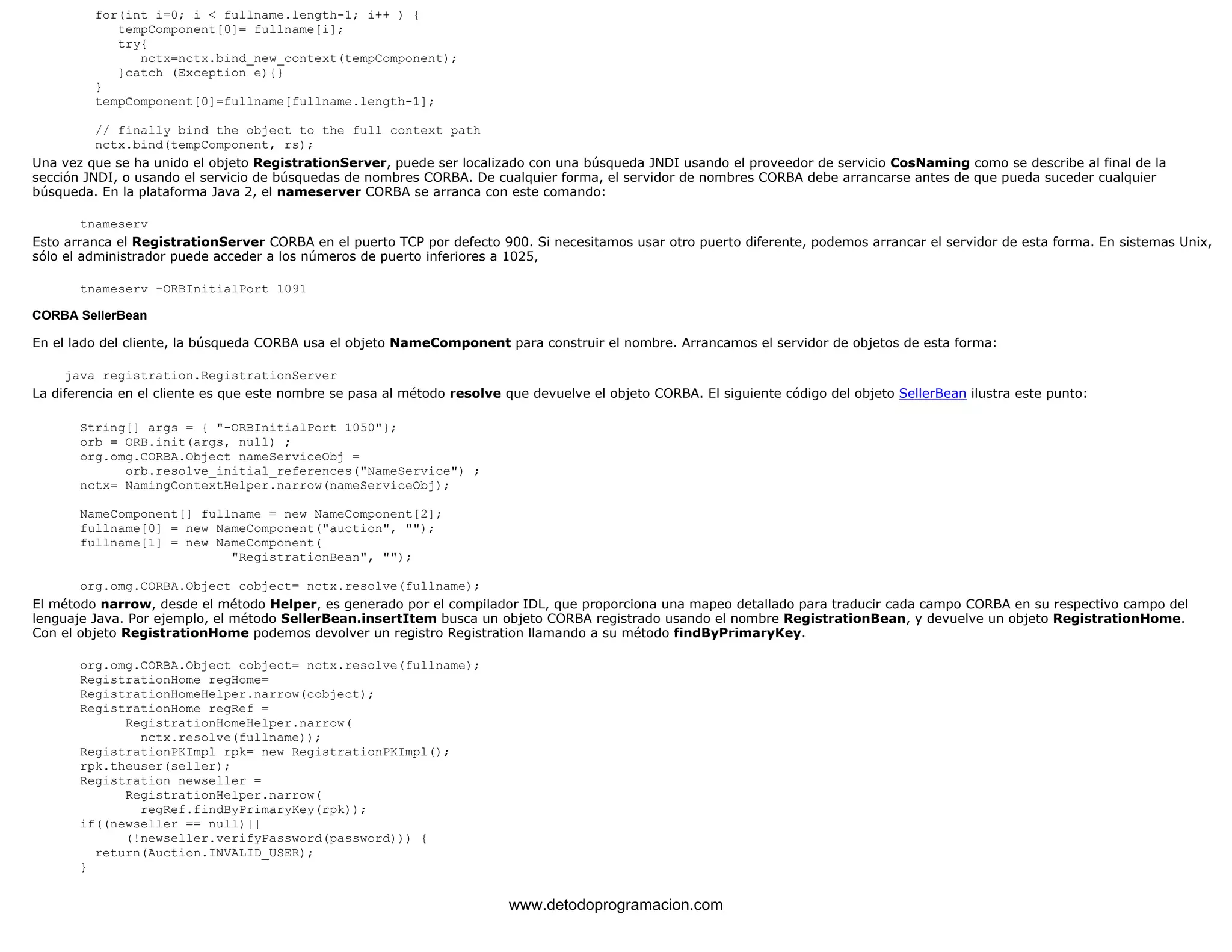 for(int i=0; i < fullname.length-1; i++ ) { 
tempComponent[0]= fullname[i]; 
try{ 
nctx=nctx.bind_new_context(tempComponent); 
}catch (Exception e){} 
} 
tempComponent[0]=fullname[fullname.length-1]; 
// finally bind the object to the full context path 
nctx.bind(tempComponent, rs); 
Una vez que se ha unido el objeto RegistrationServer, puede ser localizado con una búsqueda JNDI usando el proveedor de servicio CosNaming como se describe al final de la 
sección JNDI, o usando el servicio de búsquedas de nombres CORBA. De cualquier forma, el servidor de nombres CORBA debe arrancarse antes de que pueda suceder cualquier 
búsqueda. En la plataforma Java 2, el nameserver CORBA se arranca con este comando: 
tnameserv 
Esto arranca el RegistrationServer CORBA en el puerto TCP por defecto 900. Si necesitamos usar otro puerto diferente, podemos arrancar el servidor de esta forma. En sistemas Unix, 
sólo el administrador puede acceder a los números de puerto inferiores a 1025, 
tnameserv -ORBInitialPort 1091 
CORBA SellerBean 
En el lado del cliente, la búsqueda CORBA usa el objeto NameComponent para construir el nombre. Arrancamos el servidor de objetos de esta forma: 
java registration.RegistrationServer 
La diferencia en el cliente es que este nombre se pasa al método resolve que devuelve el objeto CORBA. El siguiente código del objeto SellerBean ilustra este punto: 
String[] args = { "-ORBInitialPort 1050"}; 
orb = ORB.init(args, null) ; 
org.omg.CORBA.Object nameServiceObj = 
orb.resolve_initial_references("NameService") ; 
nctx= NamingContextHelper.narrow(nameServiceObj); 
NameComponent[] fullname = new NameComponent[2]; 
fullname[0] = new NameComponent("auction", ""); 
fullname[1] = new NameComponent( 
"RegistrationBean", ""); 
org.omg.CORBA.Object cobject= nctx.resolve(fullname); 
El método narrow, desde el método Helper, es generado por el compilador IDL, que proporciona una mapeo detallado para traducir cada campo CORBA en su respectivo campo del 
lenguaje Java. Por ejemplo, el método SellerBean.insertItem busca un objeto CORBA registrado usando el nombre RegistrationBean, y devuelve un objeto RegistrationHome. 
Con el objeto RegistrationHome podemos devolver un registro Registration llamando a su método findByPrimaryKey. 
org.omg.CORBA.Object cobject= nctx.resolve(fullname); 
RegistrationHome regHome= 
RegistrationHomeHelper.narrow(cobject); 
RegistrationHome regRef = 
RegistrationHomeHelper.narrow( 
nctx.resolve(fullname)); 
RegistrationPKImpl rpk= new RegistrationPKImpl(); 
rpk.theuser(seller); 
Registration newseller = 
RegistrationHelper.narrow( 
regRef.findByPrimaryKey(rpk)); 
if((newseller == null)|| 
(!newseller.verifyPassword(password))) { 
return(Auction.INVALID_USER); 
} 
www.detodoprogramacion.com 
 