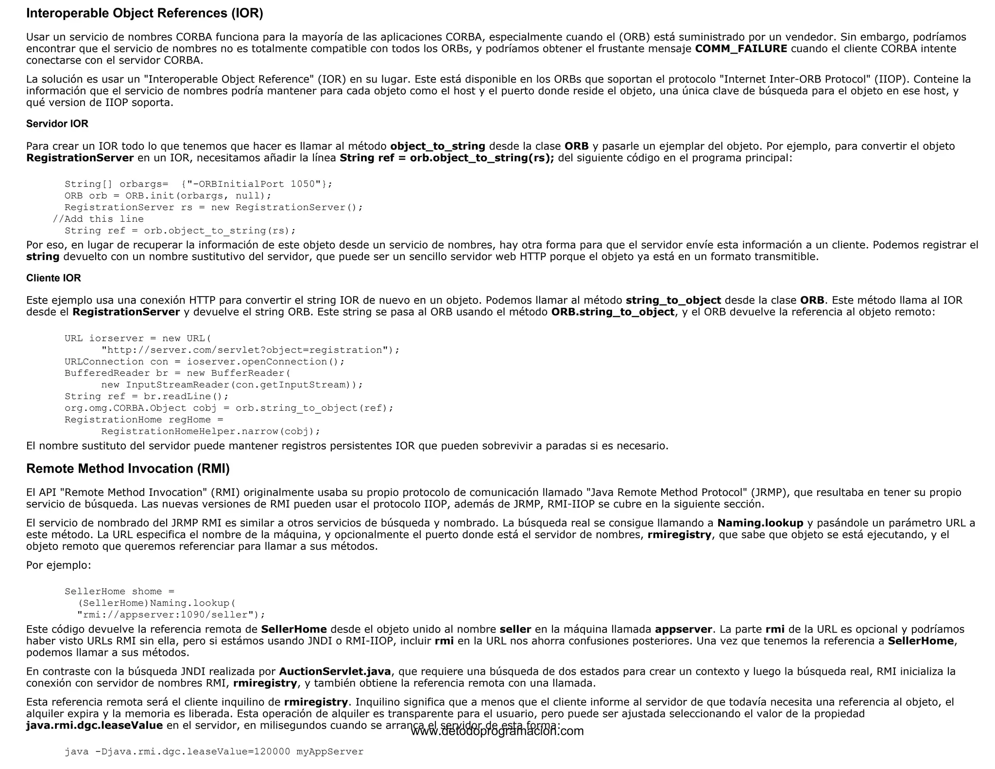 Interoperable Object References (IOR) 
Usar un servicio de nombres CORBA funciona para la mayoría de las aplicaciones CORBA, especialmente cuando el (ORB) está suministrado por un vendedor. Sin embargo, podríamos 
encontrar que el servicio de nombres no es totalmente compatible con todos los ORBs, y podríamos obtener el frustante mensaje COMM_FAILURE cuando el cliente CORBA intente 
conectarse con el servidor CORBA. 
La solución es usar un "Interoperable Object Reference" (IOR) en su lugar. Este está disponible en los ORBs que soportan el protocolo "Internet Inter-ORB Protocol" (IIOP). Conteine la 
información que el servicio de nombres podría mantener para cada objeto como el host y el puerto donde reside el objeto, una única clave de búsqueda para el objeto en ese host, y 
qué version de IIOP soporta. 
Servidor IOR 
Para crear un IOR todo lo que tenemos que hacer es llamar al método object_to_string desde la clase ORB y pasarle un ejemplar del objeto. Por ejemplo, para convertir el objeto 
RegistrationServer en un IOR, necesitamos añadir la línea String ref = orb.object_to_string(rs); del siguiente código en el programa principal: 
String[] orbargs= {"-ORBInitialPort 1050"}; 
ORB orb = ORB.init(orbargs, null); 
RegistrationServer rs = new RegistrationServer(); 
//Add this line 
String ref = orb.object_to_string(rs); 
Por eso, en lugar de recuperar la información de este objeto desde un servicio de nombres, hay otra forma para que el servidor envíe esta información a un cliente. Podemos registrar el 
string devuelto con un nombre sustitutivo del servidor, que puede ser un sencillo servidor web HTTP porque el objeto ya está en un formato transmitible. 
Cliente IOR 
Este ejemplo usa una conexión HTTP para convertir el string IOR de nuevo en un objeto. Podemos llamar al método string_to_object desde la clase ORB. Este método llama al IOR 
desde el RegistrationServer y devuelve el string ORB. Este string se pasa al ORB usando el método ORB.string_to_object, y el ORB devuelve la referencia al objeto remoto: 
URL iorserver = new URL( 
"http://server.com/servlet?object=registration"); 
URLConnection con = ioserver.openConnection(); 
BufferedReader br = new BufferReader( 
new InputStreamReader(con.getInputStream)); 
String ref = br.readLine(); 
org.omg.CORBA.Object cobj = orb.string_to_object(ref); 
RegistrationHome regHome = 
RegistrationHomeHelper.narrow(cobj); 
El nombre sustituto del servidor puede mantener registros persistentes IOR que pueden sobrevivir a paradas si es necesario. 
Remote Method Invocation (RMI) 
El API "Remote Method Invocation" (RMI) originalmente usaba su propio protocolo de comunicación llamado "Java Remote Method Protocol" (JRMP), que resultaba en tener su propio 
servicio de búsqueda. Las nuevas versiones de RMI pueden usar el protocolo IIOP, además de JRMP, RMI-IIOP se cubre en la siguiente sección. 
El servicio de nombrado del JRMP RMI es similar a otros servicios de búsqueda y nombrado. La búsqueda real se consigue llamando a Naming.lookup y pasándole un parámetro URL a 
este método. La URL especifica el nombre de la máquina, y opcionalmente el puerto donde está el servidor de nombres, rmiregistry, que sabe que objeto se está ejecutando, y el 
objeto remoto que queremos referenciar para llamar a sus métodos. 
Por ejemplo: 
SellerHome shome = 
(SellerHome)Naming.lookup( 
"rmi://appserver:1090/seller"); 
Este código devuelve la referencia remota de SellerHome desde el objeto unido al nombre seller en la máquina llamada appserver. La parte rmi de la URL es opcional y podríamos 
haber visto URLs RMI sin ella, pero si estámos usando JNDI o RMI-IIOP, incluir rmi en la URL nos ahorra confusiones posteriores. Una vez que tenemos la referencia a SellerHome, 
podemos llamar a sus métodos. 
En contraste con la búsqueda JNDI realizada por AuctionServlet.java, que requiere una búsqueda de dos estados para crear un contexto y luego la búsqueda real, RMI inicializa la 
conexión con servidor de nombres RMI, rmiregistry, y también obtiene la referencia remota con una llamada. 
Esta referencia remota será el cliente inquilino de rmiregistry. Inquilino significa que a menos que el cliente informe al servidor de que todavía necesita una referencia al objeto, el 
alquiler expira y la memoria es liberada. Esta operación de alquiler es transparente para el usuario, pero puede ser ajustada seleccionando el valor de la propiedad 
java.rmi.dgc.leaseValue en el servidor, en milisegundos cuando se arranca el servidor de esta forma: 
java -Djava.rmi.dgc.leaseValue=120000 myAppServer 
www.detodoprogramacion.com 
 