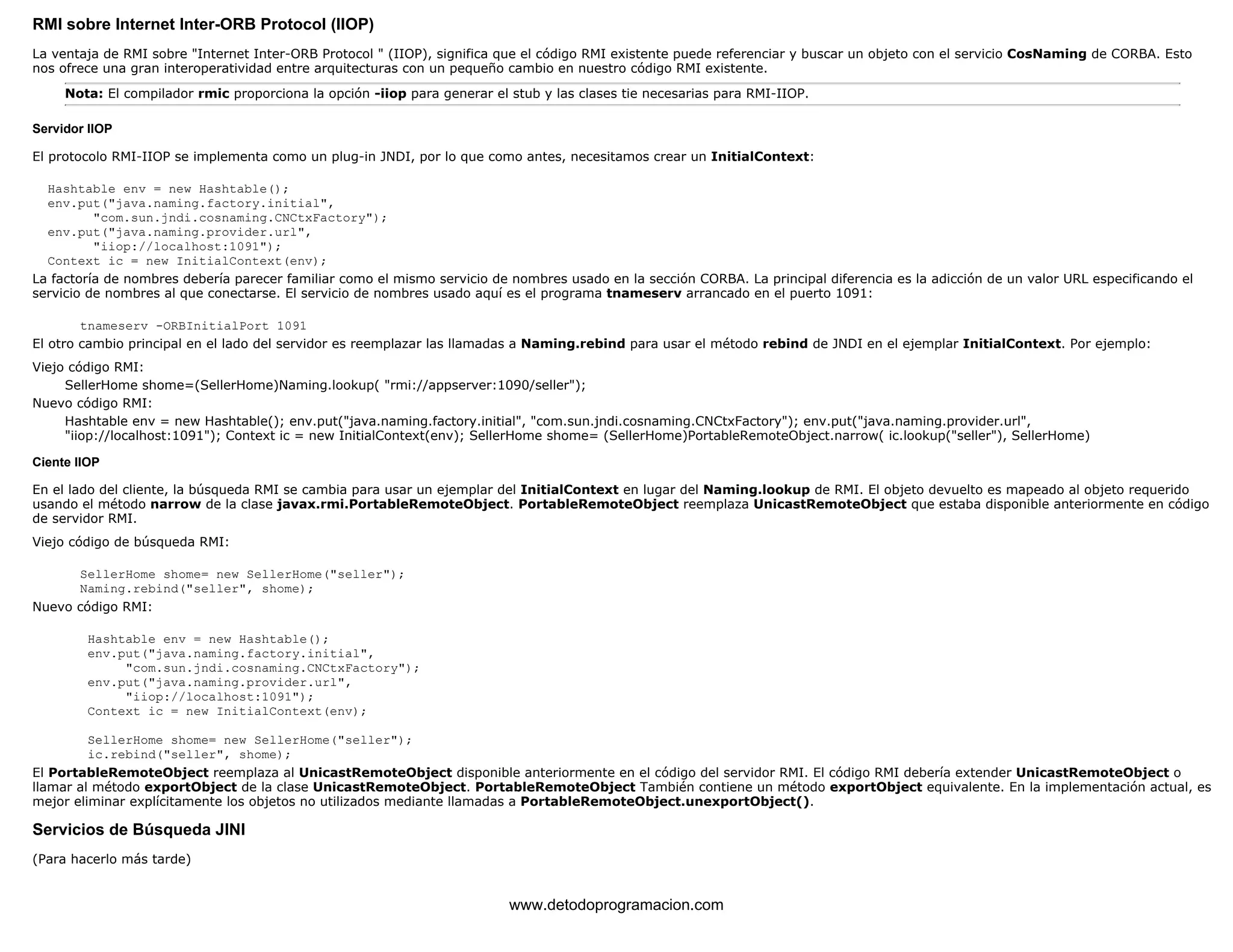 RMI sobre Internet Inter-ORB Protocol (IIOP) 
La ventaja de RMI sobre "Internet Inter-ORB Protocol " (IIOP), significa que el código RMI existente puede referenciar y buscar un objeto con el servicio CosNaming de CORBA. Esto 
nos ofrece una gran interoperatividad entre arquitecturas con un pequeño cambio en nuestro código RMI existente. 
Nota: El compilador rmic proporciona la opción -iiop para generar el stub y las clases tie necesarias para RMI-IIOP. 
Servidor IIOP 
El protocolo RMI-IIOP se implementa como un plug-in JNDI, por lo que como antes, necesitamos crear un InitialContext: 
Hashtable env = new Hashtable(); 
env.put("java.naming.factory.initial", 
"com.sun.jndi.cosnaming.CNCtxFactory"); 
env.put("java.naming.provider.url", 
"iiop://localhost:1091"); 
Context ic = new InitialContext(env); 
La factoría de nombres debería parecer familiar como el mismo servicio de nombres usado en la sección CORBA. La principal diferencia es la adicción de un valor URL especificando el 
servicio de nombres al que conectarse. El servicio de nombres usado aquí es el programa tnameserv arrancado en el puerto 1091: 
tnameserv -ORBInitialPort 1091 
El otro cambio principal en el lado del servidor es reemplazar las llamadas a Naming.rebind para usar el método rebind de JNDI en el ejemplar InitialContext. Por ejemplo: 
Viejo código RMI: 
SellerHome shome=(SellerHome)Naming.lookup( "rmi://appserver:1090/seller"); 
Nuevo código RMI: 
Hashtable env = new Hashtable(); env.put("java.naming.factory.initial", "com.sun.jndi.cosnaming.CNCtxFactory"); env.put("java.naming.provider.url", 
"iiop://localhost:1091"); Context ic = new InitialContext(env); SellerHome shome= (SellerHome)PortableRemoteObject.narrow( ic.lookup("seller"), SellerHome) 
Ciente IIOP 
En el lado del cliente, la búsqueda RMI se cambia para usar un ejemplar del InitialContext en lugar del Naming.lookup de RMI. El objeto devuelto es mapeado al objeto requerido 
usando el método narrow de la clase javax.rmi.PortableRemoteObject. PortableRemoteObject reemplaza UnicastRemoteObject que estaba disponible anteriormente en código 
de servidor RMI. 
Viejo código de búsqueda RMI: 
SellerHome shome= new SellerHome("seller"); 
Naming.rebind("seller", shome); 
Nuevo código RMI: 
Hashtable env = new Hashtable(); 
env.put("java.naming.factory.initial", 
"com.sun.jndi.cosnaming.CNCtxFactory"); 
env.put("java.naming.provider.url", 
"iiop://localhost:1091"); 
Context ic = new InitialContext(env); 
SellerHome shome= new SellerHome("seller"); 
ic.rebind("seller", shome); 
El PortableRemoteObject reemplaza al UnicastRemoteObject disponible anteriormente en el código del servidor RMI. El código RMI debería extender UnicastRemoteObject o 
llamar al método exportObject de la clase UnicastRemoteObject. PortableRemoteObject También contiene un método exportObject equivalente. En la implementación actual, es 
mejor eliminar explícitamente los objetos no utilizados mediante llamadas a PortableRemoteObject.unexportObject(). 
Servicios de Búsqueda JINI 
(Para hacerlo más tarde) 
www.detodoprogramacion.com 
 