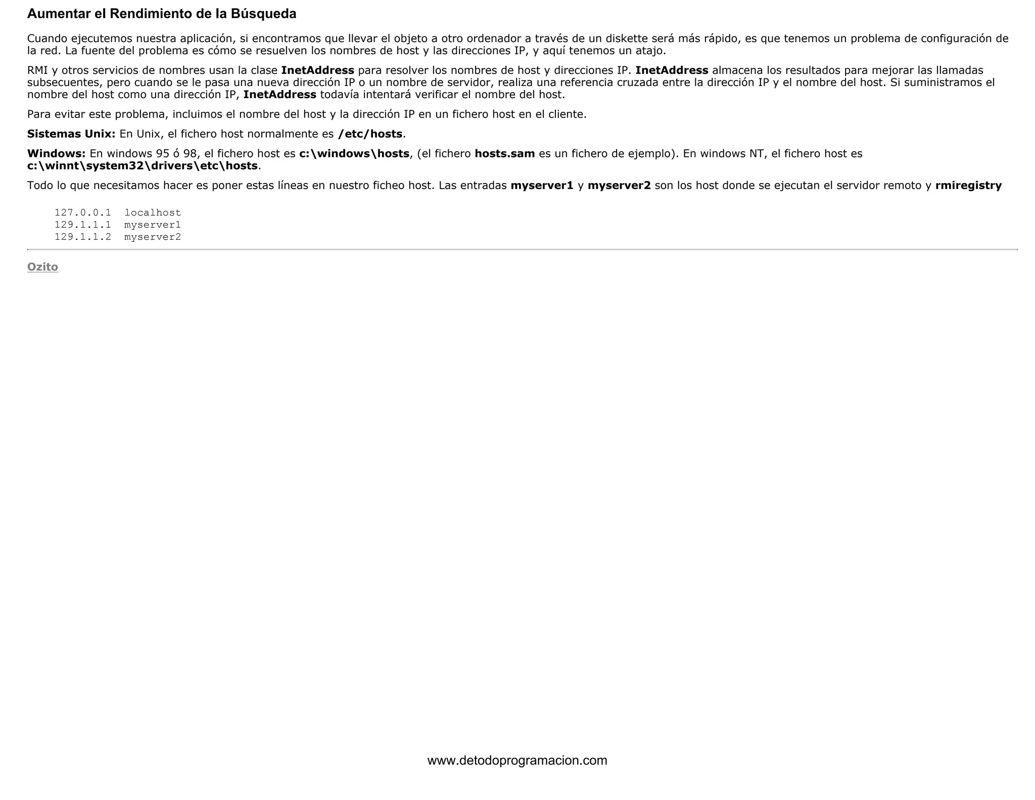 Aumentar el Rendimiento de la Búsqueda 
Cuando ejecutemos nuestra aplicación, si encontramos que llevar el objeto a otro ordenador a través de un diskette será más rápido, es que tenemos un problema de configuración de 
la red. La fuente del problema es cómo se resuelven los nombres de host y las direcciones IP, y aquí tenemos un atajo. 
RMI y otros servicios de nombres usan la clase InetAddress para resolver los nombres de host y direcciones IP. InetAddress almacena los resultados para mejorar las llamadas 
subsecuentes, pero cuando se le pasa una nueva dirección IP o un nombre de servidor, realiza una referencia cruzada entre la dirección IP y el nombre del host. Si suministramos el 
nombre del host como una dirección IP, InetAddress todavía intentará verificar el nombre del host. 
Para evitar este problema, incluimos el nombre del host y la dirección IP en un fichero host en el cliente. 
Sistemas Unix: En Unix, el fichero host normalmente es /etc/hosts. 
Windows: En windows 95 ó 98, el fichero host es c:windowshosts, (el fichero hosts.sam es un fichero de ejemplo). En windows NT, el fichero host es 
c:winntsystem32driversetchosts. 
Todo lo que necesitamos hacer es poner estas líneas en nuestro ficheo host. Las entradas myserver1 y myserver2 son los host donde se ejecutan el servidor remoto y rmiregistry 
127.0.0.1 localhost 
129.1.1.1 myserver1 
129.1.1.2 myserver2 
Ozito 
www.detodoprogramacion.com 
 