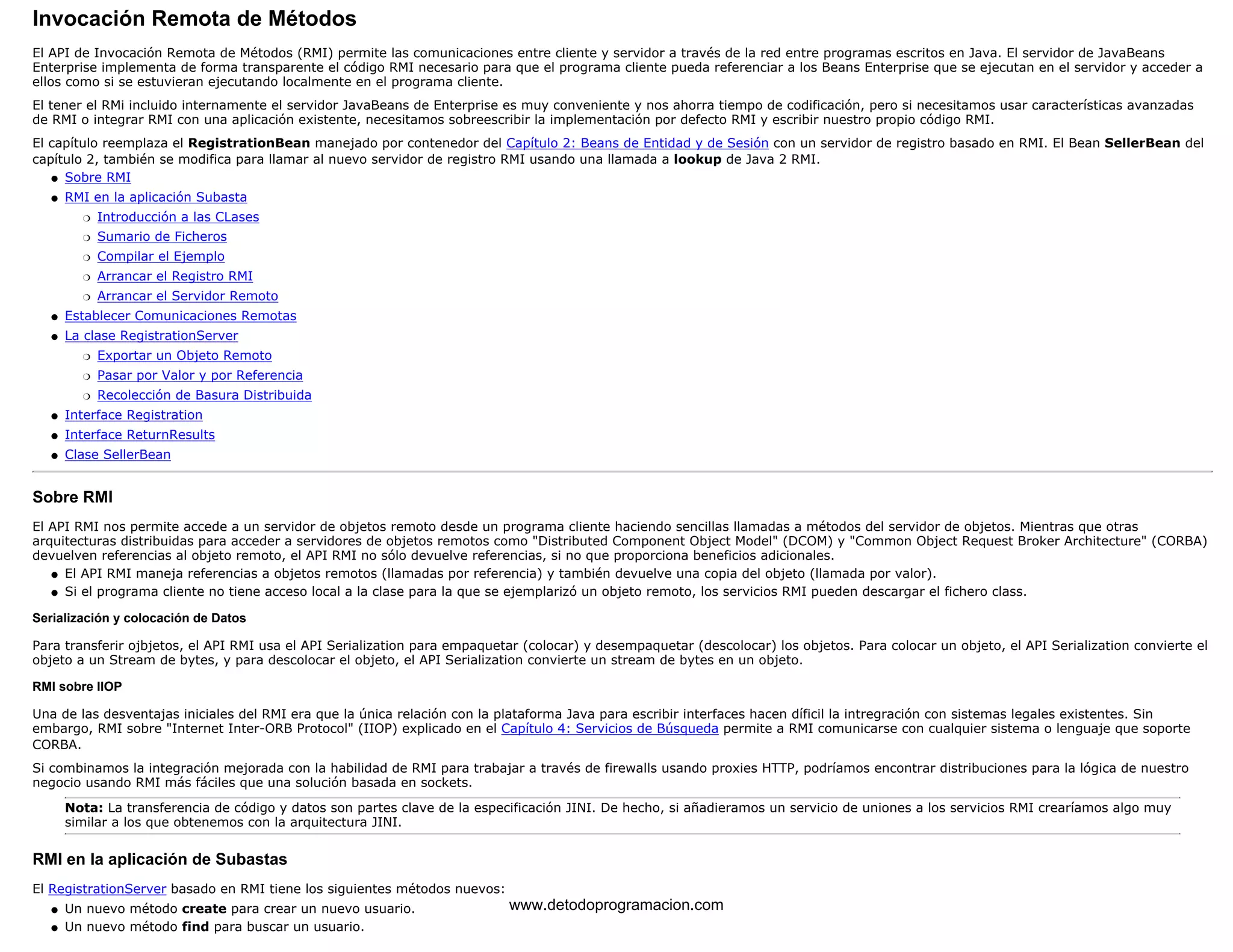 Invocación Remota de Métodos 
El API de Invocación Remota de Métodos (RMI) permite las comunicaciones entre cliente y servidor a través de la red entre programas escritos en Java. El servidor de JavaBeans 
Enterprise implementa de forma transparente el código RMI necesario para que el programa cliente pueda referenciar a los Beans Enterprise que se ejecutan en el servidor y acceder a 
ellos como si se estuvieran ejecutando localmente en el programa cliente. 
El tener el RMi incluido internamente el servidor JavaBeans de Enterprise es muy conveniente y nos ahorra tiempo de codificación, pero si necesitamos usar características avanzadas 
de RMI o integrar RMI con una aplicación existente, necesitamos sobreescribir la implementación por defecto RMI y escribir nuestro propio código RMI. 
El capítulo reemplaza el RegistrationBean manejado por contenedor del Capítulo 2: Beans de Entidad y de Sesión con un servidor de registro basado en RMI. El Bean SellerBean del 
capítulo 2, también se modifica para llamar al nuevo servidor de registro RMI usando una llamada a lookup de Java 2 RMI. 
l   Sobre RMI 
RMI en la aplicación Subasta 
m   Introducción a las CLases 
m   Sumario de Ficheros 
m   Compilar el Ejemplo 
m   Arrancar el Registro RMI 
m   Arrancar el Servidor Remoto 
l    
l   Establecer Comunicaciones Remotas 
La clase RegistrationServer 
m   Exportar un Objeto Remoto 
m   Pasar por Valor y por Referencia 
m   Recolección de Basura Distribuida 
l    
l   Interface Registration 
l   Interface ReturnResults 
l   Clase SellerBean 
Sobre RMI 
El API RMI nos permite accede a un servidor de objetos remoto desde un programa cliente haciendo sencillas llamadas a métodos del servidor de objetos. Mientras que otras 
arquitecturas distribuidas para acceder a servidores de objetos remotos como "Distributed Component Object Model" (DCOM) y "Common Object Request Broker Architecture" (CORBA) 
devuelven referencias al objeto remoto, el API RMI no sólo devuelve referencias, si no que proporciona beneficios adicionales. 
l   El API RMI maneja referencias a objetos remotos (llamadas por referencia) y también devuelve una copia del objeto (llamada por valor). 
l   Si el programa cliente no tiene acceso local a la clase para la que se ejemplarizó un objeto remoto, los servicios RMI pueden descargar el fichero class. 
Serialización y colocación de Datos 
Para transferir ojbjetos, el API RMI usa el API Serialization para empaquetar (colocar) y desempaquetar (descolocar) los objetos. Para colocar un objeto, el API Serialization convierte el 
objeto a un Stream de bytes, y para descolocar el objeto, el API Serialization convierte un stream de bytes en un objeto. 
RMI sobre IIOP 
Una de las desventajas iniciales del RMI era que la única relación con la plataforma Java para escribir interfaces hacen díficil la intregración con sistemas legales existentes. Sin 
embargo, RMI sobre "Internet Inter-ORB Protocol" (IIOP) explicado en el Capítulo 4: Servicios de Búsqueda permite a RMI comunicarse con cualquier sistema o lenguaje que soporte 
CORBA. 
Si combinamos la integración mejorada con la habilidad de RMI para trabajar a través de firewalls usando proxies HTTP, podríamos encontrar distribuciones para la lógica de nuestro 
negocio usando RMI más fáciles que una solución basada en sockets. 
Nota: La transferencia de código y datos son partes clave de la especificación JINI. De hecho, si añadieramos un servicio de uniones a los servicios RMI crearíamos algo muy 
similar a los que obtenemos con la arquitectura JINI. 
RMI en la aplicación de Subastas 
El RegistrationServer basado en RMI tiene los siguientes métodos nuevos: 
l   Un nuevo método create para crear un nuevo usuario. 
l   Un nuevo método find para buscar un usuario. 
www.detodoprogramacion.com 
 