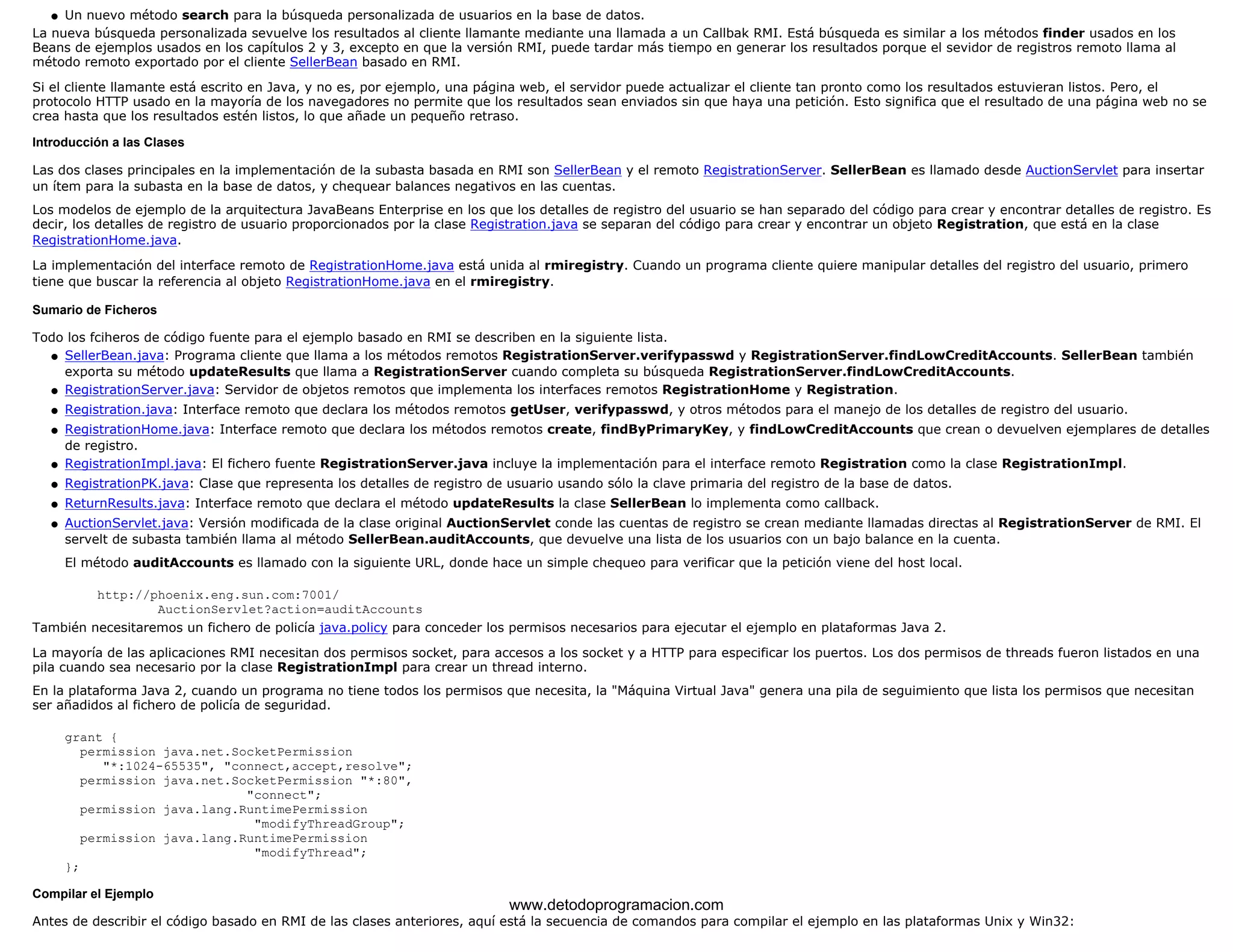 l   Un nuevo método search para la búsqueda personalizada de usuarios en la base de datos. 
La nueva búsqueda personalizada sevuelve los resultados al cliente llamante mediante una llamada a un Callbak RMI. Está búsqueda es similar a los métodos finder usados en los 
Beans de ejemplos usados en los capítulos 2 y 3, excepto en que la versión RMI, puede tardar más tiempo en generar los resultados porque el sevidor de registros remoto llama al 
método remoto exportado por el cliente SellerBean basado en RMI. 
Si el cliente llamante está escrito en Java, y no es, por ejemplo, una página web, el servidor puede actualizar el cliente tan pronto como los resultados estuvieran listos. Pero, el 
protocolo HTTP usado en la mayoría de los navegadores no permite que los resultados sean enviados sin que haya una petición. Esto significa que el resultado de una página web no se 
crea hasta que los resultados estén listos, lo que añade un pequeño retraso. 
Introducción a las Clases 
Las dos clases principales en la implementación de la subasta basada en RMI son SellerBean y el remoto RegistrationServer. SellerBean es llamado desde AuctionServlet para insertar 
un ítem para la subasta en la base de datos, y chequear balances negativos en las cuentas. 
Los modelos de ejemplo de la arquitectura JavaBeans Enterprise en los que los detalles de registro del usuario se han separado del código para crear y encontrar detalles de registro. Es 
decir, los detalles de registro de usuario proporcionados por la clase Registration.java se separan del código para crear y encontrar un objeto Registration, que está en la clase 
RegistrationHome.java. 
La implementación del interface remoto de RegistrationHome.java está unida al rmiregistry. Cuando un programa cliente quiere manipular detalles del registro del usuario, primero 
tiene que buscar la referencia al objeto RegistrationHome.java en el rmiregistry. 
Sumario de Ficheros 
Todo los fciheros de código fuente para el ejemplo basado en RMI se describen en la siguiente lista. 
SellerBean.java: Programa cliente que llama a los métodos remotos RegistrationServer.verifypasswd y RegistrationServer.findLowCreditAccounts. SellerBean también 
exporta su método updateResults que llama a RegistrationServer cuando completa su búsqueda RegistrationServer.findLowCreditAccounts. 
l    
l   RegistrationServer.java: Servidor de objetos remotos que implementa los interfaces remotos RegistrationHome y Registration. 
l   Registration.java: Interface remoto que declara los métodos remotos getUser, verifypasswd, y otros métodos para el manejo de los detalles de registro del usuario. 
l    
RegistrationHome.java: Interface remoto que declara los métodos remotos create, findByPrimaryKey, y findLowCreditAccounts que crean o devuelven ejemplares de detalles 
de registro. 
l   RegistrationImpl.java: El fichero fuente RegistrationServer.java incluye la implementación para el interface remoto Registration como la clase RegistrationImpl. 
l   RegistrationPK.java: Clase que representa los detalles de registro de usuario usando sólo la clave primaria del registro de la base de datos. 
l   ReturnResults.java: Interface remoto que declara el método updateResults la clase SellerBean lo implementa como callback. 
AuctionServlet.java: Versión modificada de la clase original AuctionServlet conde las cuentas de registro se crean mediante llamadas directas al RegistrationServer de RMI. El 
servelt de subasta también llama al método SellerBean.auditAccounts, que devuelve una lista de los usuarios con un bajo balance en la cuenta. 
El método auditAccounts es llamado con la siguiente URL, donde hace un simple chequeo para verificar que la petición viene del host local. 
http://phoenix.eng.sun.com:7001/ 
AuctionServlet?action=auditAccounts 
l    
También necesitaremos un fichero de policía java.policy para conceder los permisos necesarios para ejecutar el ejemplo en plataformas Java 2. 
La mayoría de las aplicaciones RMI necesitan dos permisos socket, para accesos a los socket y a HTTP para especificar los puertos. Los dos permisos de threads fueron listados en una 
pila cuando sea necesario por la clase RegistrationImpl para crear un thread interno. 
En la plataforma Java 2, cuando un programa no tiene todos los permisos que necesita, la "Máquina Virtual Java" genera una pila de seguimiento que lista los permisos que necesitan 
ser añadidos al fichero de policía de seguridad. 
grant { 
permission java.net.SocketPermission 
"*:1024-65535", "connect,accept,resolve"; 
permission java.net.SocketPermission "*:80", 
"connect"; 
permission java.lang.RuntimePermission 
"modifyThreadGroup"; 
permission java.lang.RuntimePermission 
"modifyThread"; 
}; 
Compilar el Ejemplo 
www.detodoprogramacion.com 
Antes de describir el código basado en RMI de las clases anteriores, aquí está la secuencia de comandos para compilar el ejemplo en las plataformas Unix y Win32: 
 