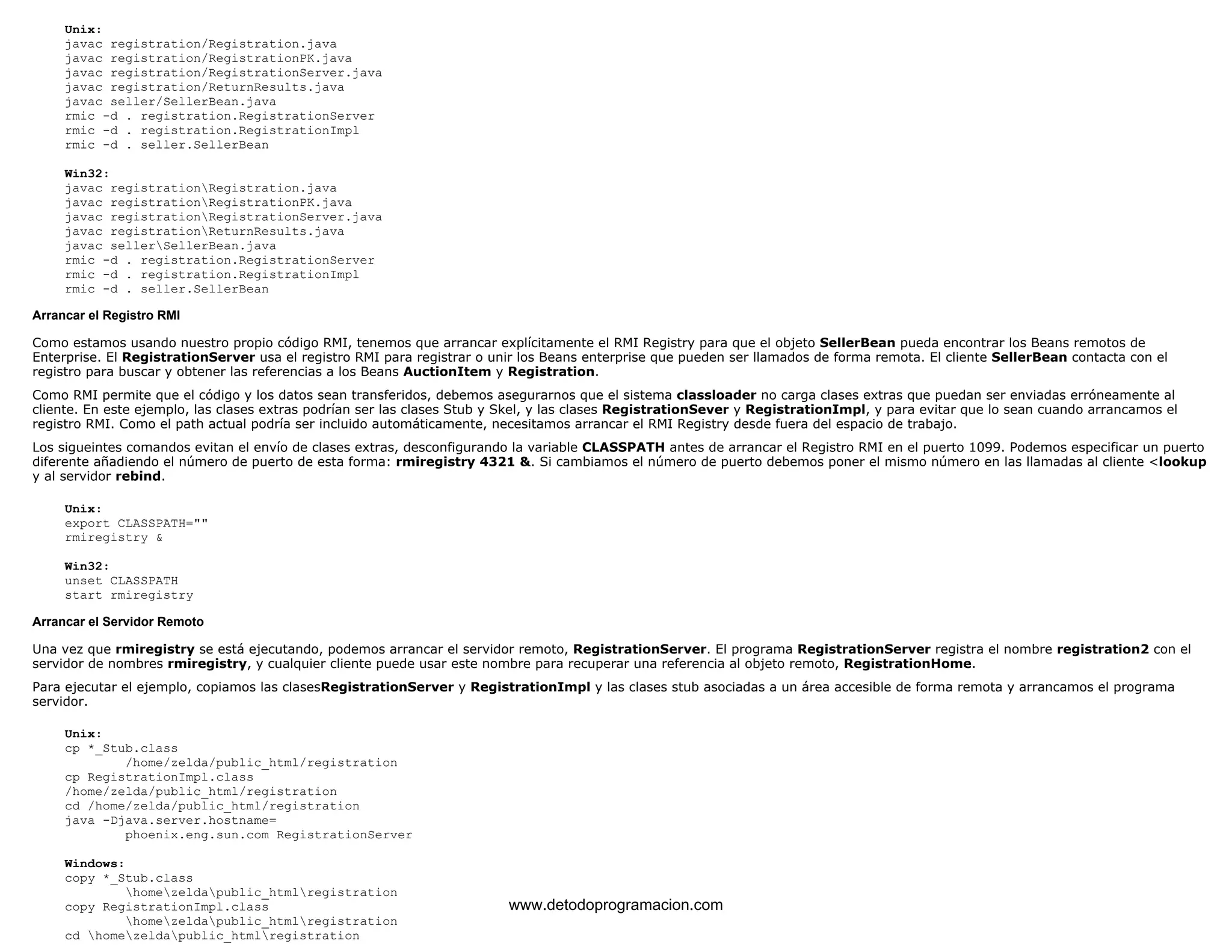 Unix: 
javac registration/Registration.java 
javac registration/RegistrationPK.java 
javac registration/RegistrationServer.java 
javac registration/ReturnResults.java 
javac seller/SellerBean.java 
rmic -d . registration.RegistrationServer 
rmic -d . registration.RegistrationImpl 
rmic -d . seller.SellerBean 
Win32: 
javac registrationRegistration.java 
javac registrationRegistrationPK.java 
javac registrationRegistrationServer.java 
javac registrationReturnResults.java 
javac sellerSellerBean.java 
rmic -d . registration.RegistrationServer 
rmic -d . registration.RegistrationImpl 
rmic -d . seller.SellerBean 
Arrancar el Registro RMI 
Como estamos usando nuestro propio código RMI, tenemos que arrancar explícitamente el RMI Registry para que el objeto SellerBean pueda encontrar los Beans remotos de 
Enterprise. El RegistrationServer usa el registro RMI para registrar o unir los Beans enterprise que pueden ser llamados de forma remota. El cliente SellerBean contacta con el 
registro para buscar y obtener las referencias a los Beans AuctionItem y Registration. 
Como RMI permite que el código y los datos sean transferidos, debemos asegurarnos que el sistema classloader no carga clases extras que puedan ser enviadas erróneamente al 
cliente. En este ejemplo, las clases extras podrían ser las clases Stub y Skel, y las clases RegistrationSever y RegistrationImpl, y para evitar que lo sean cuando arrancamos el 
registro RMI. Como el path actual podría ser incluido automáticamente, necesitamos arrancar el RMI Registry desde fuera del espacio de trabajo. 
Los sigueintes comandos evitan el envío de clases extras, desconfigurando la variable CLASSPATH antes de arrancar el Registro RMI en el puerto 1099. Podemos especificar un puerto 
diferente añadiendo el número de puerto de esta forma: rmiregistry 4321 &. Si cambiamos el número de puerto debemos poner el mismo número en las llamadas al cliente <lookup 
y al servidor rebind. 
Unix: 
export CLASSPATH="" 
rmiregistry & 
Win32: 
unset CLASSPATH 
start rmiregistry 
Arrancar el Servidor Remoto 
Una vez que rmiregistry se está ejecutando, podemos arrancar el servidor remoto, RegistrationServer. El programa RegistrationServer registra el nombre registration2 con el 
servidor de nombres rmiregistry, y cualquier cliente puede usar este nombre para recuperar una referencia al objeto remoto, RegistrationHome. 
Para ejecutar el ejemplo, copiamos las clasesRegistrationServer y RegistrationImpl y las clases stub asociadas a un área accesible de forma remota y arrancamos el programa 
servidor. 
Unix: 
cp *_Stub.class 
/home/zelda/public_html/registration 
cp RegistrationImpl.class 
/home/zelda/public_html/registration 
cd /home/zelda/public_html/registration 
java -Djava.server.hostname= 
phoenix.eng.sun.com RegistrationServer 
Windows: 
copy *_Stub.class 
homezeldapublic_htmlregistration 
copy RegistrationImpl.class 
homezeldapublic_htmlregistration 
cd homezeldapublic_htmlregistration 
www.detodoprogramacion.com 
 