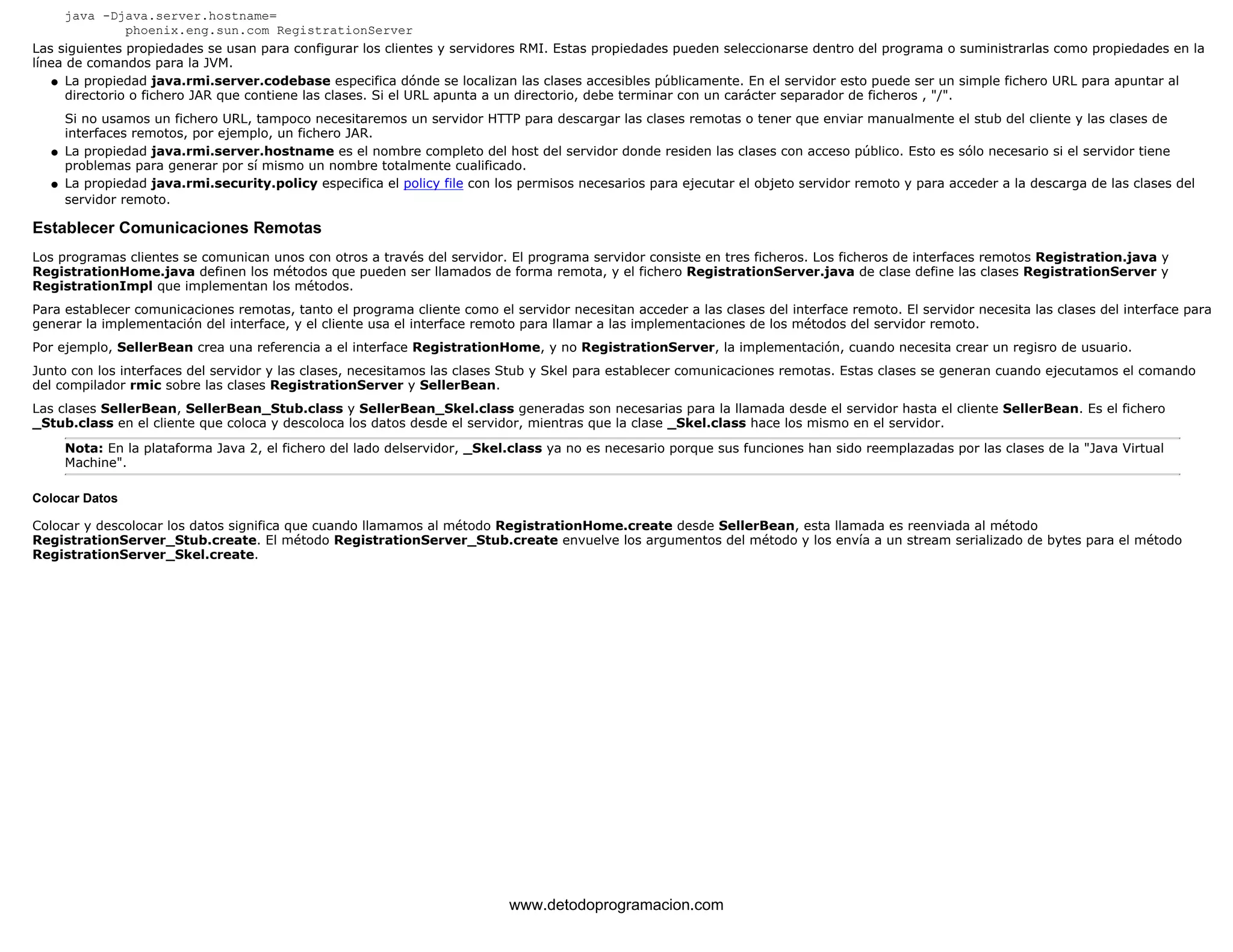 java -Djava.server.hostname= 
phoenix.eng.sun.com RegistrationServer 
Las siguientes propiedades se usan para configurar los clientes y servidores RMI. Estas propiedades pueden seleccionarse dentro del programa o suministrarlas como propiedades en la 
línea de comandos para la JVM. 
La propiedad java.rmi.server.codebase especifica dónde se localizan las clases accesibles públicamente. En el servidor esto puede ser un simple fichero URL para apuntar al 
directorio o fichero JAR que contiene las clases. Si el URL apunta a un directorio, debe terminar con un carácter separador de ficheros , "/". 
Si no usamos un fichero URL, tampoco necesitaremos un servidor HTTP para descargar las clases remotas o tener que enviar manualmente el stub del cliente y las clases de 
interfaces remotos, por ejemplo, un fichero JAR. 
l    
La propiedad java.rmi.server.hostname es el nombre completo del host del servidor donde residen las clases con acceso público. Esto es sólo necesario si el servidor tiene 
problemas para generar por sí mismo un nombre totalmente cualificado. 
l    
La propiedad java.rmi.security.policy especifica el policy file con los permisos necesarios para ejecutar el objeto servidor remoto y para acceder a la descarga de las clases del 
servidor remoto. 
l    
Establecer Comunicaciones Remotas 
Los programas clientes se comunican unos con otros a través del servidor. El programa servidor consiste en tres ficheros. Los ficheros de interfaces remotos Registration.java y 
RegistrationHome.java definen los métodos que pueden ser llamados de forma remota, y el fichero RegistrationServer.java de clase define las clases RegistrationServer y 
RegistrationImpl que implementan los métodos. 
Para establecer comunicaciones remotas, tanto el programa cliente como el servidor necesitan acceder a las clases del interface remoto. El servidor necesita las clases del interface para 
generar la implementación del interface, y el cliente usa el interface remoto para llamar a las implementaciones de los métodos del servidor remoto. 
Por ejemplo, SellerBean crea una referencia a el interface RegistrationHome, y no RegistrationServer, la implementación, cuando necesita crear un regisro de usuario. 
Junto con los interfaces del servidor y las clases, necesitamos las clases Stub y Skel para establecer comunicaciones remotas. Estas clases se generan cuando ejecutamos el comando 
del compilador rmic sobre las clases RegistrationServer y SellerBean. 
Las clases SellerBean, SellerBean_Stub.class y SellerBean_Skel.class generadas son necesarias para la llamada desde el servidor hasta el cliente SellerBean. Es el fichero 
_Stub.class en el cliente que coloca y descoloca los datos desde el servidor, mientras que la clase _Skel.class hace los mismo en el servidor. 
Nota: En la plataforma Java 2, el fichero del lado delservidor, _Skel.class ya no es necesario porque sus funciones han sido reemplazadas por las clases de la "Java Virtual 
Machine". 
Colocar Datos 
Colocar y descolocar los datos significa que cuando llamamos al método RegistrationHome.create desde SellerBean, esta llamada es reenviada al método 
RegistrationServer_Stub.create. El método RegistrationServer_Stub.create envuelve los argumentos del método y los envía a un stream serializado de bytes para el método 
RegistrationServer_Skel.create. 
www.detodoprogramacion.com 
 