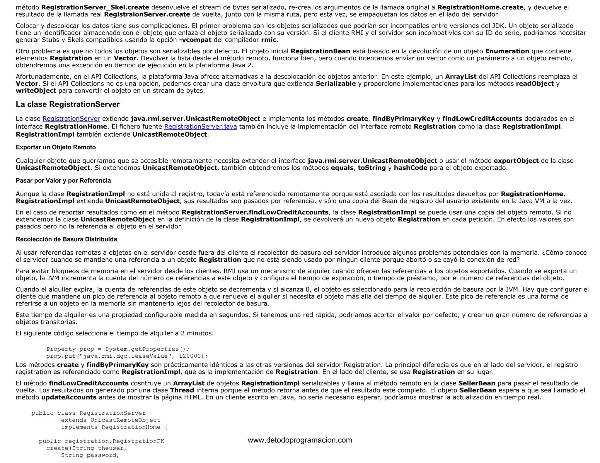 método RegistrationServer_Skel.create desenvuelve el stream de bytes serializado, re-crea los argumentos de la llamada original a RegistrationHome.create, y devuelve el 
resultado de la llamada real RegistraionServer.create de vuelta, junto con la misma ruta, pero esta vez, se empaquetan los datos en el lado del servidor. 
Colocar y descolocar los datos tiene sus complicaciones. El primer problema son los objetos serializados que podrían ser incompatiles entre versiones del JDK. Un objeto serializado 
tiene un identificador almacenado con el objeto que enlaza el objeto serializado con su versión. Si el cliente RMI y el servidor son incompativles con su ID de serie, podríamos necesitar 
generar Stubs y Skels compatibles usando la opción -vcompat del compilador rmic. 
Otro problema es que no todos los objetos son serializables por defecto. El objeto inicial RegistrationBean está basado en la devolución de un objeto Enumeration que contiene 
elementos Registration en un Vector. Devolver la lista desde el método remoto, funciona bien, pero cuando intentamos envíar un vector como un parámetro a un objeto remoto, 
obtendremos una excepción en tiempo de ejecución en la plataforma Java 2. 
Afortunadamente, en el API Collections, la plataforma Java ofrece alternativas a la descolocación de objetos anterior. En este ejemplo, un ArrayList del API Collections reemplaza el 
Vector. Si el API Collections no es una opción, podemos crear una clase envoltura que extienda Serializable y proporcione implementaciones para los métodos readObject y 
writeObject para convertir el objeto en un stream de bytes. 
La clase RegistrationServer 
La clase RegistrationServer extiende java.rmi.server.UnicastRemoteObject e implementa los métodos create, findByPrimaryKey y findLowCreditAccounts declarados en el 
interface RegistrationHome. El fichero fuente RegistrationServer.java también incluye la implementación del interface remoto Registration como la clase RegistrationImpl. 
RegistrationImpl también extiende UnicastRemoteObject. 
Exportar un Objeto Remoto 
Cualquier objeto que querramos que se accesible remotamente necesita extender el interface java.rmi.server.UnicastRemoteObject o usar el método exportObject de la clase 
UnicastRemoteObject. Si extendemos UnicastRemoteObject, también obtendremos los métodos equals, toString y hashCode para el objeto exportado. 
Pasar por Valor y por Referencia 
Aunque la clase RegistrationImpl no está unida al registro, todavía está referenciada remotamente porque está asociada con los resultados devueltos por RegistrationHome. 
RegistrationImpl extiende UnicastRemoteObject, sus resultados son pasados por referencia, y sólo una copia del Bean de registro del usuario existente en la Java VM a la vez. 
En el caso de reportar resultados como en el método RegistrationServer.findLowCreditAccounts, la clase RegistrationImpl se puede usar una copia del objeto remoto. Si no 
extendemos la clase UnicastRemoteObject en la definición de la clase RegistrationImpl, se devolverá un nuevo objeto Registration en cada petición. En efecto los valores son 
pasados pero no la referencia al objeto en el servidor. 
Recolección de Basura Distribuida 
Al usar referencias remotas a objetos en el servidor desde fuera del cliente el recolector de basura del servidor introduce algunos problemas potenciales con la memoria. ¿Cómo conoce 
el servidor cuando se mantiene una referencia a un objeto Registration que no está siendo usado por ningún cliente porque abortó o se cayó la conexión de red? 
Para evitar bloqueos de memoria en el servidor desde los clientes, RMI usa un mecanismo de alquiler cuando ofrecen las referencias a los objetos exportados. Cuando se exporta un 
objeto, la JVM incrementa la cuenta del número de referencias a este objeto y configura el tiempo de expiración, o tiempo de préstamo, por el número de referencias del objeto. 
Cuando el alquiler expira, la cuenta de referencias de este objeto se decrementa y si alcanza 0, el objeto es seleccionado para la recolección de basura por la JVM. Hay que configurar el 
cliente que mantiene un pico de referencia al objeto remoto a que renueve el alquiler si necesita el objeto más alla del tiempo de alquiler. Este pico de referencia es una forma de 
referirse a un objeto en la memoria sin mantenerlo lejos del recolector de basura. 
Este tiempo de alquiler es una propiedad configurable medida en segundos. Si tenemos una red rápida, podríamos acortar el valor por defecto, y crear un gran número de referencias a 
objetos transitorias. 
El siguiente código selecciona el tiempo de alquiler a 2 minutos. 
Property prop = System.getProperties(); 
prop.put("java.rmi.dgc.leaseValue", 120000); 
Los métodos create y findByPrimaryKey son prácticamente idénticos a las otras versiones del servidor Registration. La principal diferecia es que en el lado del servidor, el registro 
registration es referenciado como RegistrationImpl, que es la implementación de Registration. En el lado del cliente, se usa Registration en su lugar. 
El método findLowCreditAccounts cosntruye un ArrayList de objetos RegistrationImpl serializables y llama al método remoto en la clase SellerBean para pasar el resultado de 
vuelta. Los resultados on generado por una clase Thread interna porque el método retorna antes de que el resultado esté completo. El objeto SellerBean espera a que sea llamado el 
método updateAccounts antes de mostrar la página HTML. En un cliente escrito en Java, no sería necesario esperar, podríamos mostrar la actualización en tiempo real. 
public class RegistrationServer 
extends UnicastRemoteObject 
implements RegistrationHome { 
public registration.RegistrationPK 
create(String theuser, 
String password, 
www.detodoprogramacion.com 
 
