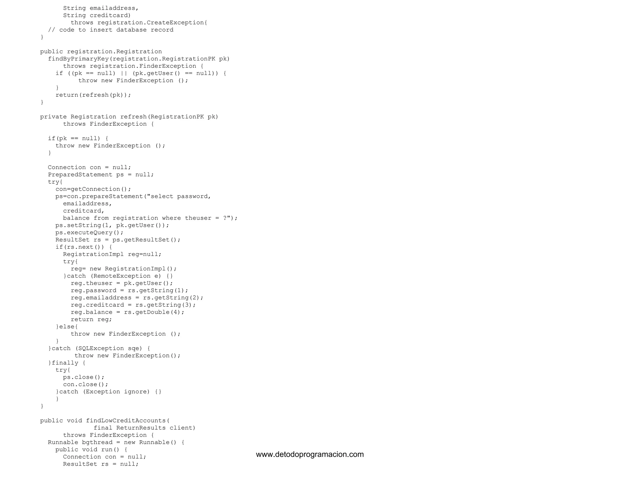 String emailaddress, 
String creditcard) 
throws registration.CreateException{ 
// code to insert database record 
} 
public registration.Registration 
findByPrimaryKey(registration.RegistrationPK pk) 
throws registration.FinderException { 
if ((pk == null) || (pk.getUser() == null)) { 
throw new FinderException (); 
} 
return(refresh(pk)); 
} 
private Registration refresh(RegistrationPK pk) 
throws FinderException { 
if(pk == null) { 
throw new FinderException (); 
} 
Connection con = null; 
PreparedStatement ps = null; 
try{ 
con=getConnection(); 
ps=con.prepareStatement("select password, 
emailaddress, 
creditcard, 
balance from registration where theuser = ?"); 
ps.setString(1, pk.getUser()); 
ps.executeQuery(); 
ResultSet rs = ps.getResultSet(); 
if(rs.next()) { 
RegistrationImpl reg=null; 
try{ 
reg= new RegistrationImpl(); 
}catch (RemoteException e) {} 
reg.theuser = pk.getUser(); 
reg.password = rs.getString(1); 
reg.emailaddress = rs.getString(2); 
reg.creditcard = rs.getString(3); 
reg.balance = rs.getDouble(4); 
return reg; 
}else{ 
throw new FinderException (); 
} 
}catch (SQLException sqe) { 
throw new FinderException(); 
}finally { 
try{ 
ps.close(); 
con.close(); 
}catch (Exception ignore) {} 
} 
} 
public void findLowCreditAccounts( 
final ReturnResults client) 
throws FinderException { 
Runnable bgthread = new Runnable() { 
public void run() { 
Connection con = null; 
ResultSet rs = null; 
www.detodoprogramacion.com 
 