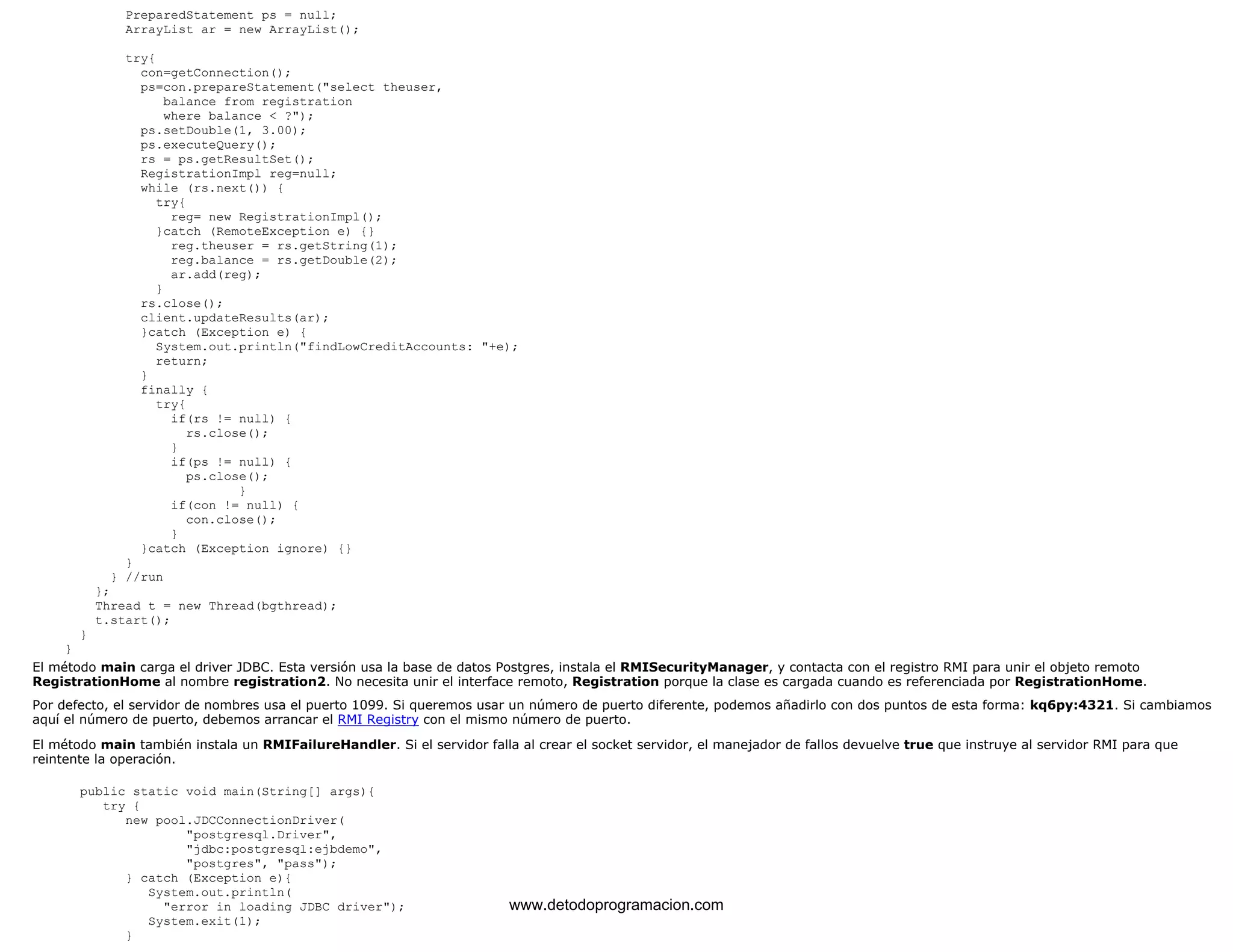 PreparedStatement ps = null; 
ArrayList ar = new ArrayList(); 
try{ 
con=getConnection(); 
ps=con.prepareStatement("select theuser, 
balance from registration 
where balance < ?"); 
ps.setDouble(1, 3.00); 
ps.executeQuery(); 
rs = ps.getResultSet(); 
RegistrationImpl reg=null; 
while (rs.next()) { 
try{ 
reg= new RegistrationImpl(); 
}catch (RemoteException e) {} 
reg.theuser = rs.getString(1); 
reg.balance = rs.getDouble(2); 
ar.add(reg); 
} 
rs.close(); 
client.updateResults(ar); 
}catch (Exception e) { 
System.out.println("findLowCreditAccounts: "+e); 
return; 
} 
finally { 
try{ 
if(rs != null) { 
rs.close(); 
} 
if(ps != null) { 
ps.close(); 
} 
if(con != null) { 
con.close(); 
} 
}catch (Exception ignore) {} 
} 
} //run 
}; 
Thread t = new Thread(bgthread); 
t.start(); 
} 
} 
El método main carga el driver JDBC. Esta versión usa la base de datos Postgres, instala el RMISecurityManager, y contacta con el registro RMI para unir el objeto remoto 
RegistrationHome al nombre registration2. No necesita unir el interface remoto, Registration porque la clase es cargada cuando es referenciada por RegistrationHome. 
Por defecto, el servidor de nombres usa el puerto 1099. Si queremos usar un número de puerto diferente, podemos añadirlo con dos puntos de esta forma: kq6py:4321. Si cambiamos 
aquí el número de puerto, debemos arrancar el RMI Registry con el mismo número de puerto. 
El método main también instala un RMIFailureHandler. Si el servidor falla al crear el socket servidor, el manejador de fallos devuelve true que instruye al servidor RMI para que 
reintente la operación. 
public static void main(String[] args){ 
try { 
new pool.JDCConnectionDriver( 
"postgresql.Driver", 
"jdbc:postgresql:ejbdemo", 
"postgres", "pass"); 
} catch (Exception e){ 
System.out.println( 
"error in loading JDBC driver"); 
System.exit(1); 
} 
www.detodoprogramacion.com 
 
