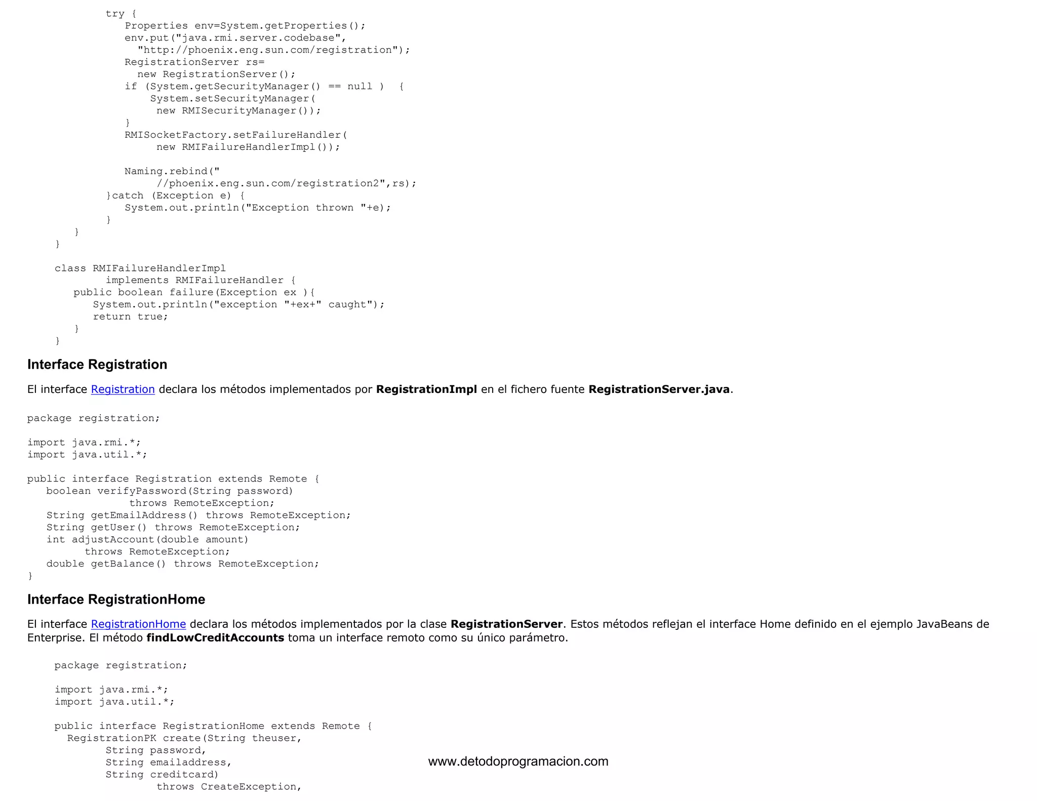 try { 
Properties env=System.getProperties(); 
env.put("java.rmi.server.codebase", 
"http://phoenix.eng.sun.com/registration"); 
RegistrationServer rs= 
new RegistrationServer(); 
if (System.getSecurityManager() == null ) { 
System.setSecurityManager( 
new RMISecurityManager()); 
} 
RMISocketFactory.setFailureHandler( 
new RMIFailureHandlerImpl()); 
Naming.rebind(" 
//phoenix.eng.sun.com/registration2",rs); 
}catch (Exception e) { 
System.out.println("Exception thrown "+e); 
} 
} 
} 
class RMIFailureHandlerImpl 
implements RMIFailureHandler { 
public boolean failure(Exception ex ){ 
System.out.println("exception "+ex+" caught"); 
return true; 
} 
} 
Interface Registration 
El interface Registration declara los métodos implementados por RegistrationImpl en el fichero fuente RegistrationServer.java. 
package registration; 
import java.rmi.*; 
import java.util.*; 
public interface Registration extends Remote { 
boolean verifyPassword(String password) 
throws RemoteException; 
String getEmailAddress() throws RemoteException; 
String getUser() throws RemoteException; 
int adjustAccount(double amount) 
throws RemoteException; 
double getBalance() throws RemoteException; 
} 
Interface RegistrationHome 
El interface RegistrationHome declara los métodos implementados por la clase RegistrationServer. Estos métodos reflejan el interface Home definido en el ejemplo JavaBeans de 
Enterprise. El método findLowCreditAccounts toma un interface remoto como su único parámetro. 
package registration; 
import java.rmi.*; 
import java.util.*; 
public interface RegistrationHome extends Remote { 
RegistrationPK create(String theuser, 
String password, 
String emailaddress, 
String creditcard) 
throws CreateException, 
www.detodoprogramacion.com 
 