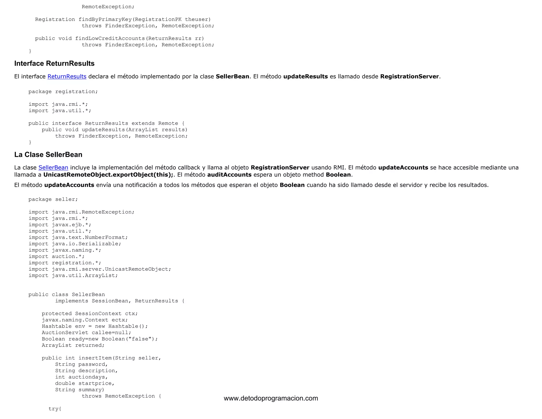 RemoteException; 
Registration findByPrimaryKey(RegistrationPK theuser) 
throws FinderException, RemoteException; 
public void findLowCreditAccounts(ReturnResults rr) 
throws FinderException, RemoteException; 
} 
Interface ReturnResults 
El interface ReturnResults declara el método implementado por la clase SellerBean. El método updateResults es llamado desde RegistrationServer. 
package registration; 
import java.rmi.*; 
import java.util.*; 
public interface ReturnResults extends Remote { 
public void updateResults(ArrayList results) 
throws FinderException, RemoteException; 
} 
La Clase SellerBean 
La clase SellerBean incluye la implementación del método callback y llama al objeto RegistrationServer usando RMI. El método updateAccounts se hace accesible mediante una 
llamada a UnicastRemoteObject.exportObject(this);. El método auditAccounts espera un objeto method Boolean. 
El método updateAccounts envía una notificación a todos los métodos que esperan el objeto Boolean cuando ha sido llamado desde el servidor y recibe los resultados. 
package seller; 
import java.rmi.RemoteException; 
import java.rmi.*; 
import javax.ejb.*; 
import java.util.*; 
import java.text.NumberFormat; 
import java.io.Serializable; 
import javax.naming.*; 
import auction.*; 
import registration.*; 
import java.rmi.server.UnicastRemoteObject; 
import java.util.ArrayList; 
public class SellerBean 
implements SessionBean, ReturnResults { 
protected SessionContext ctx; 
javax.naming.Context ectx; 
Hashtable env = new Hashtable(); 
AuctionServlet callee=null; 
Boolean ready=new Boolean("false"); 
ArrayList returned; 
public int insertItem(String seller, 
String password, 
String description, 
int auctiondays, 
double startprice, 
String summary) 
throws RemoteException { 
try{ 
www.detodoprogramacion.com 
 