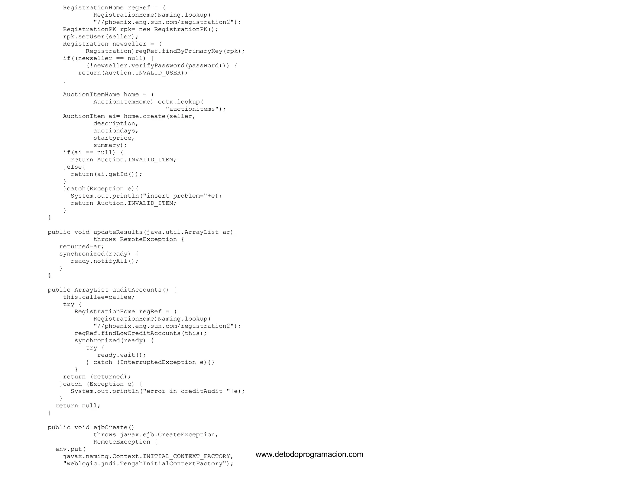 RegistrationHome regRef = ( 
RegistrationHome)Naming.lookup( 
"//phoenix.eng.sun.com/registration2"); 
RegistrationPK rpk= new RegistrationPK(); 
rpk.setUser(seller); 
Registration newseller = ( 
Registration)regRef.findByPrimaryKey(rpk); 
if((newseller == null) || 
(!newseller.verifyPassword(password))) { 
return(Auction.INVALID_USER); 
} 
AuctionItemHome home = ( 
AuctionItemHome) ectx.lookup( 
"auctionitems"); 
AuctionItem ai= home.create(seller, 
description, 
auctiondays, 
startprice, 
summary); 
if(ai == null) { 
return Auction.INVALID_ITEM; 
}else{ 
return(ai.getId()); 
} 
}catch(Exception e){ 
System.out.println("insert problem="+e); 
return Auction.INVALID_ITEM; 
} 
} 
public void updateResults(java.util.ArrayList ar) 
throws RemoteException { 
returned=ar; 
synchronized(ready) { 
ready.notifyAll(); 
} 
} 
public ArrayList auditAccounts() { 
this.callee=callee; 
try { 
RegistrationHome regRef = ( 
RegistrationHome)Naming.lookup( 
"//phoenix.eng.sun.com/registration2"); 
regRef.findLowCreditAccounts(this); 
synchronized(ready) { 
try { 
ready.wait(); 
} catch (InterruptedException e){} 
} 
return (returned); 
}catch (Exception e) { 
System.out.println("error in creditAudit "+e); 
} 
return null; 
} 
public void ejbCreate() 
throws javax.ejb.CreateException, 
RemoteException { 
env.put( 
javax.naming.Context.INITIAL_CONTEXT_FACTORY, 
"weblogic.jndi.TengahInitialContextFactory"); 
www.detodoprogramacion.com 
 