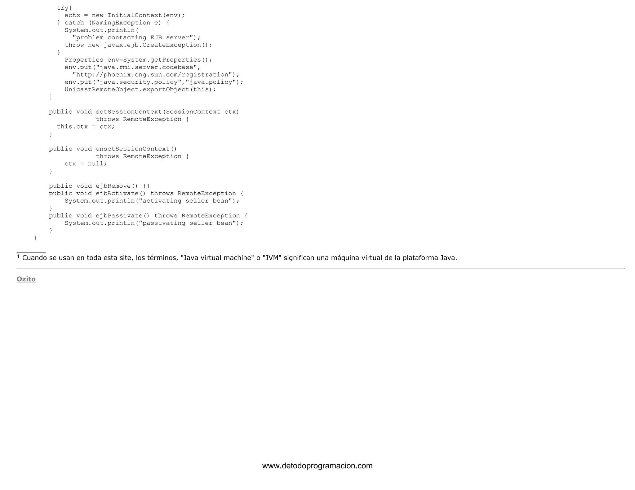 try{ 
ectx = new InitialContext(env); 
} catch (NamingException e) { 
System.out.println( 
"problem contacting EJB server"); 
throw new javax.ejb.CreateException(); 
} 
Properties env=System.getProperties(); 
env.put("java.rmi.server.codebase", 
"http://phoenix.eng.sun.com/registration"); 
env.put("java.security.policy","java.policy"); 
UnicastRemoteObject.exportObject(this); 
} 
public void setSessionContext(SessionContext ctx) 
throws RemoteException { 
this.ctx = ctx; 
} 
public void unsetSessionContext() 
throws RemoteException { 
ctx = null; 
} 
public void ejbRemove() {} 
public void ejbActivate() throws RemoteException { 
System.out.println("activating seller bean"); 
} 
public void ejbPassivate() throws RemoteException { 
System.out.println("passivating seller bean"); 
} 
} 
_______ 
1 Cuando se usan en toda esta site, los términos, "Java virtual machine" o "JVM" significan una máquina virtual de la plataforma Java. 
Ozito 
www.detodoprogramacion.com 
 