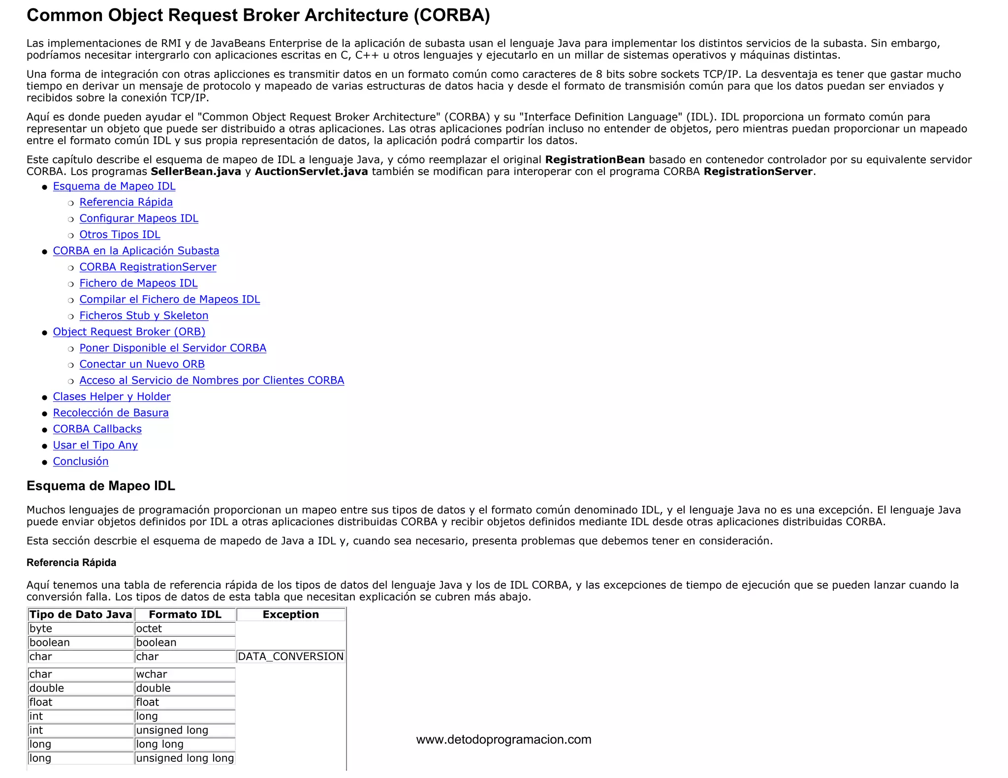 Common Object Request Broker Architecture (CORBA) 
Las implementaciones de RMI y de JavaBeans Enterprise de la aplicación de subasta usan el lenguaje Java para implementar los distintos servicios de la subasta. Sin embargo, 
podríamos necesitar intergrarlo con aplicaciones escritas en C, C++ u otros lenguajes y ejecutarlo en un millar de sistemas operativos y máquinas distintas. 
Una forma de integración con otras aplicciones es transmitir datos en un formato común como caracteres de 8 bits sobre sockets TCP/IP. La desventaja es tener que gastar mucho 
tiempo en derivar un mensaje de protocolo y mapeado de varias estructuras de datos hacia y desde el formato de transmisión común para que los datos puedan ser enviados y 
recibidos sobre la conexión TCP/IP. 
Aquí es donde pueden ayudar el "Common Object Request Broker Architecture" (CORBA) y su "Interface Definition Language" (IDL). IDL proporciona un formato común para 
representar un objeto que puede ser distribuido a otras aplicaciones. Las otras aplicaciones podrían incluso no entender de objetos, pero mientras puedan proporcionar un mapeado 
entre el formato común IDL y sus propia representación de datos, la aplicación podrá compartir los datos. 
Este capítulo describe el esquema de mapeo de IDL a lenguaje Java, y cómo reemplazar el original RegistrationBean basado en contenedor controlador por su equivalente servidor 
CORBA. Los programas SellerBean.java y AuctionServlet.java también se modifican para interoperar con el programa CORBA RegistrationServer. 
Esquema de Mapeo IDL 
m   Referencia Rápida 
m   Configurar Mapeos IDL 
m   Otros Tipos IDL 
l    
CORBA en la Aplicación Subasta 
m   CORBA RegistrationServer 
m   Fichero de Mapeos IDL 
m   Compilar el Fichero de Mapeos IDL 
m   Ficheros Stub y Skeleton 
l    
Object Request Broker (ORB) 
m   Poner Disponible el Servidor CORBA 
m   Conectar un Nuevo ORB 
m   Acceso al Servicio de Nombres por Clientes CORBA 
l    
l   Clases Helper y Holder 
l   Recolección de Basura 
l   CORBA Callbacks 
l   Usar el Tipo Any 
l   Conclusión 
Esquema de Mapeo IDL 
Muchos lenguajes de programación proporcionan un mapeo entre sus tipos de datos y el formato común denominado IDL, y el lenguaje Java no es una excepción. El lenguaje Java 
puede enviar objetos definidos por IDL a otras aplicaciones distribuidas CORBA y recibir objetos definidos mediante IDL desde otras aplicaciones distribuidas CORBA. 
Esta sección descrbie el esquema de mapedo de Java a IDL y, cuando sea necesario, presenta problemas que debemos tener en consideración. 
Referencia Rápida 
Aquí tenemos una tabla de referencia rápida de los tipos de datos del lenguaje Java y los de IDL CORBA, y las excepciones de tiempo de ejecución que se pueden lanzar cuando la 
conversión falla. Los tipos de datos de esta tabla que necesitan explicación se cubren más abajo. 
Tipo de Dato Java Formato IDL Exception 
byte octet 
boolean boolean 
char char DATA_CONVERSION 
char wchar 
double double 
float float 
int long 
int unsigned long 
long long long 
www.detodoprogramacion.com 
long unsigned long long 
 