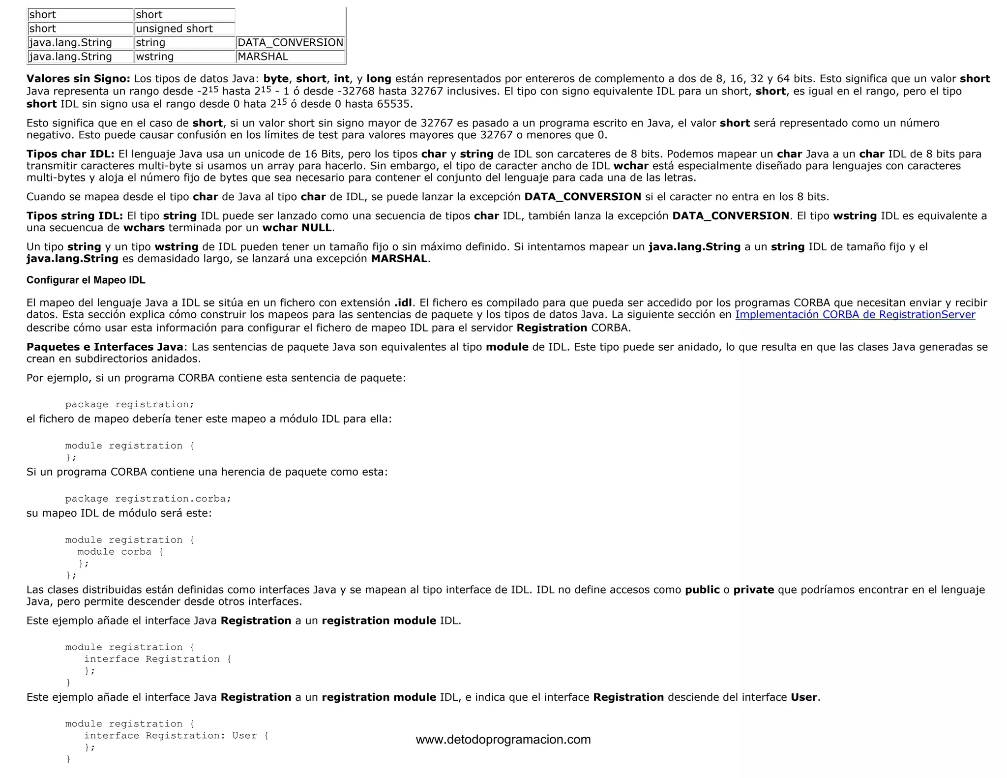 short short 
short unsigned short 
java.lang.String string DATA_CONVERSION 
java.lang.String wstring MARSHAL 
Valores sin Signo: Los tipos de datos Java: byte, short, int, y long están representados por entereros de complemento a dos de 8, 16, 32 y 64 bits. Esto significa que un valor short 
Java representa un rango desde -215 hasta 215 - 1 ó desde -32768 hasta 32767 inclusives. El tipo con signo equivalente IDL para un short, short, es igual en el rango, pero el tipo 
short IDL sin signo usa el rango desde 0 hata 215 ó desde 0 hasta 65535. 
Esto significa que en el caso de short, si un valor short sin signo mayor de 32767 es pasado a un programa escrito en Java, el valor short será representado como un número 
negativo. Esto puede causar confusión en los límites de test para valores mayores que 32767 o menores que 0. 
Tipos char IDL: El lenguaje Java usa un unicode de 16 Bits, pero los tipos char y string de IDL son carcateres de 8 bits. Podemos mapear un char Java a un char IDL de 8 bits para 
transmitir caracteres multi-byte si usamos un array para hacerlo. Sin embargo, el tipo de caracter ancho de IDL wchar está especialmente diseñado para lenguajes con caracteres 
multi-bytes y aloja el número fijo de bytes que sea necesario para contener el conjunto del lenguaje para cada una de las letras. 
Cuando se mapea desde el tipo char de Java al tipo char de IDL, se puede lanzar la excepción DATA_CONVERSION si el caracter no entra en los 8 bits. 
Tipos string IDL: El tipo string IDL puede ser lanzado como una secuencia de tipos char IDL, también lanza la excepción DATA_CONVERSION. El tipo wstring IDL es equivalente a 
una secuencua de wchars terminada por un wchar NULL. 
Un tipo string y un tipo wstring de IDL pueden tener un tamaño fijo o sin máximo definido. Si intentamos mapear un java.lang.String a un string IDL de tamaño fijo y el 
java.lang.String es demasidado largo, se lanzará una excepción MARSHAL. 
Configurar el Mapeo IDL 
El mapeo del lenguaje Java a IDL se sitúa en un fichero con extensión .idl. El fichero es compilado para que pueda ser accedido por los programas CORBA que necesitan enviar y recibir 
datos. Esta sección explica cómo construir los mapeos para las sentencias de paquete y los tipos de datos Java. La siguiente sección en Implementación CORBA de RegistrationServer 
describe cómo usar esta información para configurar el fichero de mapeo IDL para el servidor Registration CORBA. 
Paquetes e Interfaces Java: Las sentencias de paquete Java son equivalentes al tipo module de IDL. Este tipo puede ser anidado, lo que resulta en que las clases Java generadas se 
crean en subdirectorios anidados. 
Por ejemplo, si un programa CORBA contiene esta sentencia de paquete: 
package registration; 
el fichero de mapeo debería tener este mapeo a módulo IDL para ella: 
module registration { 
}; 
Si un programa CORBA contiene una herencia de paquete como esta: 
package registration.corba; 
su mapeo IDL de módulo será este: 
module registration { 
module corba { 
}; 
}; 
Las clases distribuidas están definidas como interfaces Java y se mapean al tipo interface de IDL. IDL no define accesos como public o private que podríamos encontrar en el lenguaje 
Java, pero permite descender desde otros interfaces. 
Este ejemplo añade el interface Java Registration a un registration module IDL. 
module registration { 
interface Registration { 
}; 
} 
Este ejemplo añade el interface Java Registration a un registration module IDL, e indica que el interface Registration desciende del interface User. 
module registration { 
interface Registration: User { 
}; 
} 
www.detodoprogramacion.com 
 