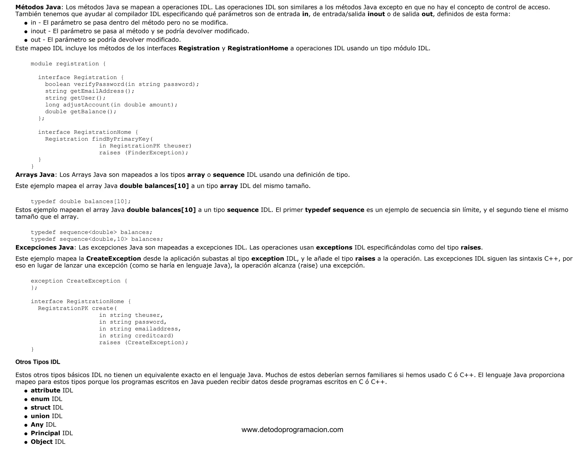 Métodos Java: Los métodos Java se mapean a operaciones IDL. Las operaciones IDL son similares a los métodos Java excepto en que no hay el concepto de control de acceso. 
También tenemos que ayudar al compilador IDL especificando qué parámetros son de entrada in, de entrada/salida inout o de salida out, definidos de esta forma: 
l   in - El parámetro se pasa dentro del método pero no se modifica. 
l   inout - El parámetro se pasa al método y se podría devolver modificado. 
l   out - El parámetro se podría devolver modificado. 
Este mapeo IDL incluye los métodos de los interfaces Registration y RegistrationHome a operaciones IDL usando un tipo módulo IDL. 
module registration { 
interface Registration { 
boolean verifyPassword(in string password); 
string getEmailAddress(); 
string getUser(); 
long adjustAccount(in double amount); 
double getBalance(); 
}; 
interface RegistrationHome { 
Registration findByPrimaryKey( 
in RegistrationPK theuser) 
raises (FinderException); 
} 
} 
Arrays Java: Los Arrays Java son mapeados a los tipos array o sequence IDL usando una definición de tipo. 
Este ejemplo mapea el array Java double balances[10] a un tipo array IDL del mismo tamaño. 
typedef double balances[10]; 
Estos ejemplo mapean el array Java double balances[10] a un tipo sequence IDL. El primer typedef sequence es un ejemplo de secuencia sin límite, y el segundo tiene el mismo 
tamaño que el array. 
typedef sequence<double> balances; 
typedef sequence<double,10> balances; 
Excepciones Java: Las excepciones Java son mapeadas a excepciones IDL. Las operaciones usan exceptions IDL especificándolas como del tipo raises. 
Este ejemplo mapea la CreateException desde la aplicación subastas al tipo exception IDL, y le añade el tipo raises a la operación. Las excepciones IDL siguen las sintaxis C++, por 
eso en lugar de lanzar una excepción (como se haría en lenguaje Java), la operación alcanza (raise) una excepción. 
exception CreateException { 
}; 
interface RegistrationHome { 
RegistrationPK create( 
in string theuser, 
in string password, 
in string emailaddress, 
in string creditcard) 
raises (CreateException); 
} 
Otros Tipos IDL 
Estos otros tipos básicos IDL no tienen un equivalente exacto en el lenguaje Java. Muchos de estos deberían sernos familiares si hemos usado C ó C++. El lenguaje Java proporciona 
mapeo para estos tipos porque los programas escritos en Java pueden recibir datos desde programas escritos en C ó C++. 
l   attribute IDL 
l   enum IDL 
l   struct IDL 
l   union IDL 
l   Any IDL 
l   Principal IDL 
l   Object IDL 
www.detodoprogramacion.com 
 
