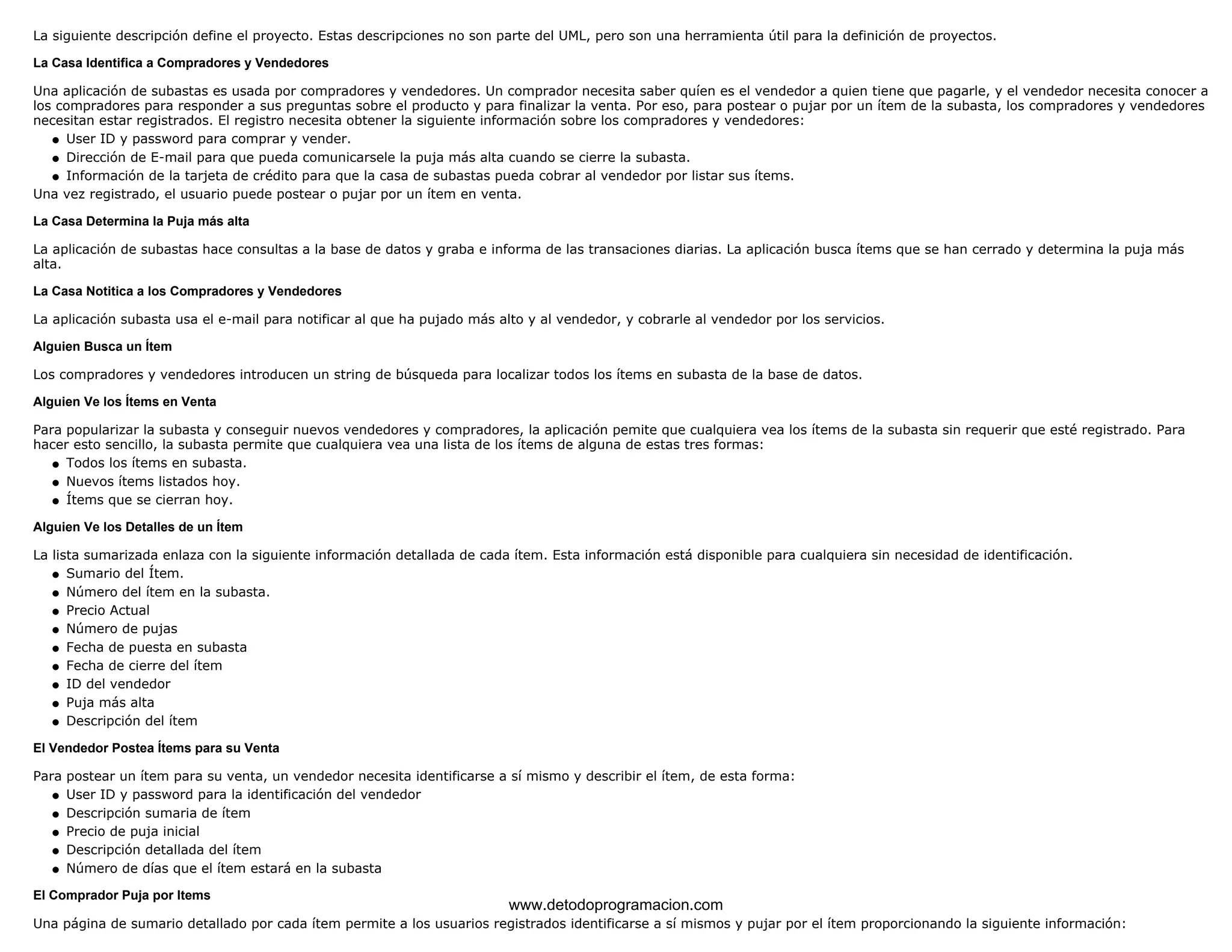 La siguiente descripción define el proyecto. Estas descripciones no son parte del UML, pero son una herramienta útil para la definición de proyectos. 
La Casa Identifica a Compradores y Vendedores 
Una aplicación de subastas es usada por compradores y vendedores. Un comprador necesita saber quíen es el vendedor a quien tiene que pagarle, y el vendedor necesita conocer a 
los compradores para responder a sus preguntas sobre el producto y para finalizar la venta. Por eso, para postear o pujar por un ítem de la subasta, los compradores y vendedores 
necesitan estar registrados. El registro necesita obtener la siguiente información sobre los compradores y vendedores: 
l   User ID y password para comprar y vender. 
l   Dirección de E-mail para que pueda comunicarsele la puja más alta cuando se cierre la subasta. 
l   Información de la tarjeta de crédito para que la casa de subastas pueda cobrar al vendedor por listar sus ítems. 
Una vez registrado, el usuario puede postear o pujar por un ítem en venta. 
La Casa Determina la Puja más alta 
La aplicación de subastas hace consultas a la base de datos y graba e informa de las transaciones diarias. La aplicación busca ítems que se han cerrado y determina la puja más 
alta. 
La Casa Notitica a los Compradores y Vendedores 
La aplicación subasta usa el e-mail para notificar al que ha pujado más alto y al vendedor, y cobrarle al vendedor por los servicios. 
Alguien Busca un Ítem 
Los compradores y vendedores introducen un string de búsqueda para localizar todos los ítems en subasta de la base de datos. 
Alguien Ve los Ítems en Venta 
Para popularizar la subasta y conseguir nuevos vendedores y compradores, la aplicación pemite que cualquiera vea los ítems de la subasta sin requerir que esté registrado. Para 
hacer esto sencillo, la subasta permite que cualquiera vea una lista de los ítems de alguna de estas tres formas: 
l   Todos los ítems en subasta. 
l   Nuevos ítems listados hoy. 
l   Ítems que se cierran hoy. 
Alguien Ve los Detalles de un Ítem 
La lista sumarizada enlaza con la siguiente información detallada de cada ítem. Esta información está disponible para cualquiera sin necesidad de identificación. 
l   Sumario del Ítem. 
l   Número del ítem en la subasta. 
l   Precio Actual 
l   Número de pujas 
l   Fecha de puesta en subasta 
l   Fecha de cierre del ítem 
l   ID del vendedor 
l   Puja más alta 
l   Descripción del ítem 
El Vendedor Postea Ítems para su Venta 
Para postear un ítem para su venta, un vendedor necesita identificarse a sí mismo y describir el ítem, de esta forma: 
l   User ID y password para la identificación del vendedor 
l   Descripción sumaria de ítem 
l   Precio de puja inicial 
l   Descripción detallada del ítem 
l   Número de días que el ítem estará en la subasta 
El Comprador Puja por Items 
www.detodoprogramacion.com 
Una página de sumario detallado por cada ítem permite a los usuarios registrados identificarse a sí mismos y pujar por el ítem proporcionando la siguiente información: 
 